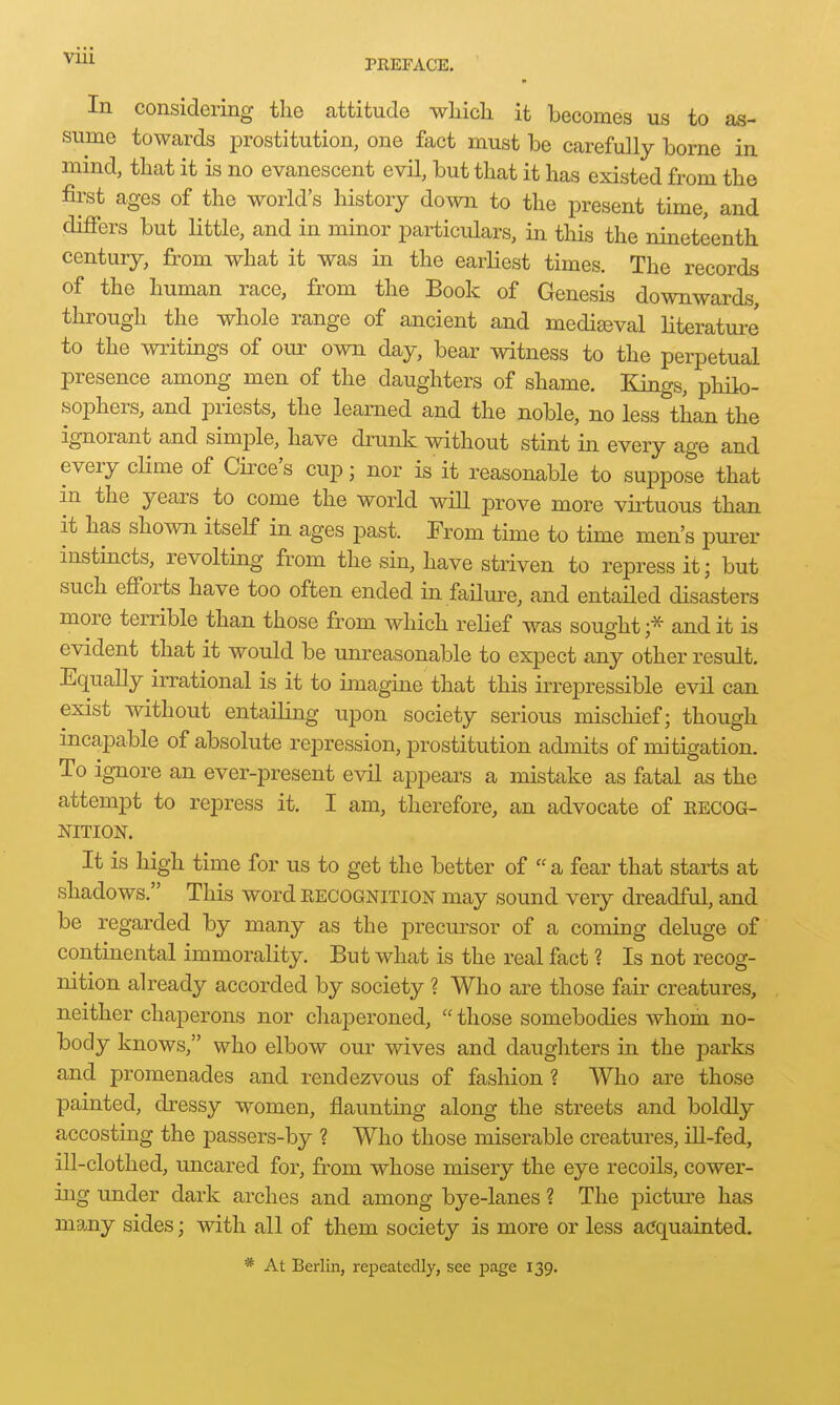 In considering the attitude wliich it becomes us to as- sume towards prostitution, one fact must be carefully borne in mind, that it is no evanescent evil, but that it has existed from the first ages of the world's history down to the present time, and differs but little, and in minor particulars, in this the nineteenth century, from what it was in the earliest times. The records of the human race, from the Book of Genesis downwards, through the whole range of ancient and medieval literature to the writings of our own day, bear witness to the perpetual presence among men of the daughters of shame. Kings, philo- sophers, and priests, the learned and the noble, no less than the ignorant and simple, have drunk without stint in every age and every clime of Circe's cup; nor is it reasonable to suppose that in the years to come the world will prove more vii-tuous than it has shown itself in ages past. From time to time men's purer instincts, revolting from the sin, have striven to repress it; but such efforts have too often ended in failm^e, and entailed disasters more temble than those from which relief was sought;* and it is evident that it would be unreasonable to expect any other result. Equally irrational is it to imagine that this irrepressible evil can exist without entailing upon society serious mischief; though incapable of absolute repression, prostitution admits of mitigation. To ignore an ever-present evil appears a mistake as fatal as the attempt to repress it. I am, therefore, an advocate of eecog- NITION. It is high time for us to get the better of a fear that starts at shadows. This word eecognition may sound very dreadful, and be regarded by many as the precui^sor of a coming deluge of continental immorality. But what is the real fact ? Is not recog- nition already accorded by society ? Who are those fau' creatures, neither chaperons nor chaperoned, those somebodies whom no- body knows, who elbow our wives and daughters in the parks and promenades and rendezvous of fashion? Who are those painted, dressy women, flauntmg along the streets and boldly accosting the passers-by ? Who those miserable creatures, iU-fed, ill-clothed, uncared for, from whose misery the eye recoils, cower- ing under dark arches and among bye-lanes ? The picture has many sides; with all of them society is more or less acquainted. * At Berlin, repeatedly, see page 139.