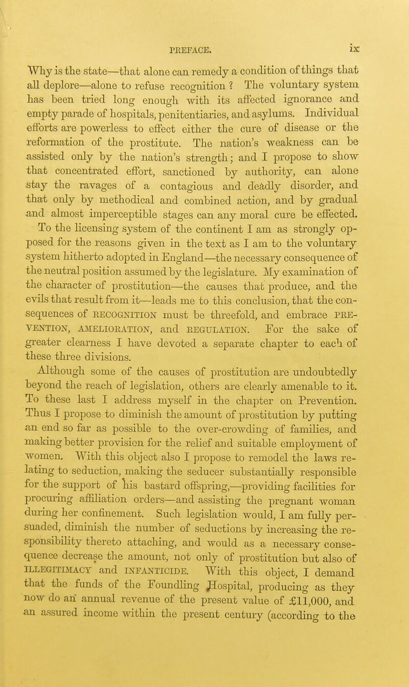 is: Why is tlie state—that alone can remedy a condition of things that all deplore—alone to refuse recognition ? The voluntary system has been tried long enough with its affected ignorance and empty pai-ade of hospitals, penitentiaries, and asylums. Individual effbi-ts are powerless to effect either the cure of disease or the reformation of the prostitute. The nation's weakness can be assisted only by the nation's strength; and I propose to show that concentrated effort, sanctioned by authority, can alone stay the ravages of a contagious and de^idly disorder, and that only by methodical and combined action, and by gradual and almost imperceptible stages can any moral cure be effected. To the licensing system of the continent I am as strongly op- posed for the reasons given in the text as I am to the voluntary system hitherto adopted in England—the necessary consequence of the neutral position assumed by the legislature. My examination of the character of prostitution—the causes that produce, and the evUs that result from it—leads me to this conclusion, that the con- sequences of RECOGNITION must be threefold, and embrace pre- vention, AMELIORATION, and REGULATION. For the sake of greater clearness I have devoted a separate chapter to each of these three divisions. Although some of the causes of prostitution are imdoubtedly beyond the reach of legislation, others are clearly amenable to it. To these last I address myself in the chapter on Prevention. Thus I propose to diminish the amount of prostitution by putting an end so far as possible to the over-crowding of families, and making better provision for the relief and suitable employment of women. With this object also I propose to remodel the laws re- lating to seduction, making the seducer substantially responsible for the support of his bastard offspring,—^providing facilities for procuring affiliation orders—and assisting the pregnant woman during her confinement. Such legislation would, I am fully per- suaded, diminish the number of seductions by increasing the re- sponsibility thereto attaching, and would as a necessary conse- quence decrease the amount, not only of prostitution but also of ILLEGITIMACY and INFANTICIDE. With this object, I demand that the funds of the Formdling JSospital, producing as they now do an annual revenue of the present value of £11,000, and an assured income within the present century (according to the