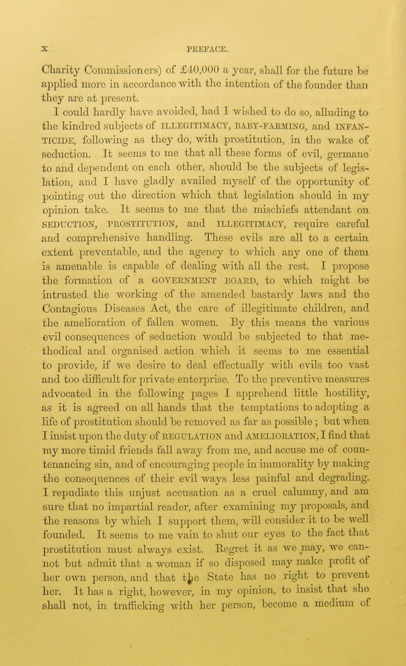 Charity Commissioners) of £40,000 a year, shall for tlie future be applied more in accordance with the intention of the founder than they are at present. I could hardly have avoided, had I wished to do so, alluding to the kindred subjects of illegitimacy, baby-faeming, and infan- ticide, following as they do, with prostitution, in the wake of seduction. It seems to me that all these forms of evil, germane to and dependent on each other, should be the subjects of legis- lation, and I have gladly availed myself of the opportunity of pomting out the direction which that legislation should in my opinion take. It seems to me that the mischiefs attendant on SEDUCTION, PEOSTITUTION, and ILLEGITIMACY, reqrui'e careful and comprehensive handling. These evils are all to a certain extent preventable, and the agency to which any one of them is amenable is capable of dealing with all the rest. I propose the formation of a government board, to which might be intrusted the working of the amended bastardy laws and the Contagious Diseases Act, the care of illegitimate children, and the amelioration of fallen women. By this means the various evil consequences of seduction would be subjected to that me- thodical and organised action which it seems to me essential to provide, if we desire to deal efifectuaUy with evils, too vast and too difficult for private enterprise. To the preventive measures advocated in the following pages I apprehend little hostility, as it is agreed on all hands that the temptations to adopting a life of prostitution should be removed as far as possible; but when I insist upon the duty of regulation and AMELIORATION, I find that my more timid friends fall away from me, and accuse me of coun- tenancing sin, and of encom-aging people in immorality by making the consequences of their evil ways less painful and degi'ading. I repudiate this unjust accusation as a cruel calumny, and am sure that no impartial reader, after examining my proposals, and the reasons by which I support them, will consider it to be weU. founded. It seems to me vain to shut our eyes to the fact that prostitution must always exist. Regi'et it as we may, we can- not but admit that a woman if so disposed may make profit of her own person, and that t^ie State has no right to prevent her. It has a right, however, in my opinion, to insist that she shall not, in trafficking with her person, become a medium of