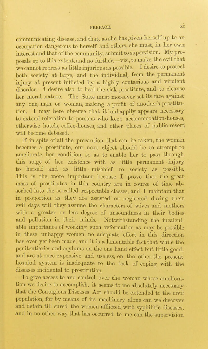 communiccating disease, and that, as she has given herself up to an occupation dangerous to herself and others, she must, in her own interest and that of the community, submit to supervision. My pro- posals go to this extent, and no further,—viz., to make the evil that •we cannot repress as little injurious as possible. I desu-e to protect both society at large, and the individual, from the permanent injury at present inflicted by a highly contagious and virulent disorder. I desire also to heal the sick prostitute, and to cleanse her moral nature. The State must moreover set its face against any one, man or woman, making a profit of another's prostitu- tion. I may here observe that it unhappily appears necessary to extend toleration to persons who keep accommodation-houses, otherwise hotels, coffee-houses, and other places of public resort will become debased. If, in spite of all the precaution that can be taken, the woman becomes a prostitute, our next object should be to attempt to ameliorate her condition, so as to enable her to j)ass through this stage of her existence with as little permanent injury to herself and as little mischief to society as possible. This is the more important because I prove that the great mass of prostitutes in this country are in course of time ab- sorbed into the so-caUed respectable classes, and I maintain that in proportion as they are assisted or neglected during their evil days will they assume the characters of wives and mothers with a greater or less degree of unsoundness in their bodies and pollution in their minds. Notwithstanding the incalcul- able importance of working such reformation as may be possible in these unhappy women, no adequate efibrt in this direction has ever yet been made, and it is a lamentable fact that while the penitentiaries and asylums on the one hand efi'ect but little good, and are at once expensive and useless, on the other the present hospital system is inadequate to the task of coping with the diseases incidental to prostitution. To give access to and control over the woman whose ameliora- tion we desire to accomplish, it seems to me absolutely necessary that the Contagious Diseases Act should be extended to the civil population, for by means of its machinery alone can we discover and detain till cui-ed the women afflicted with syphilitic diseases, and in no other way that has occurred to me can the supervision