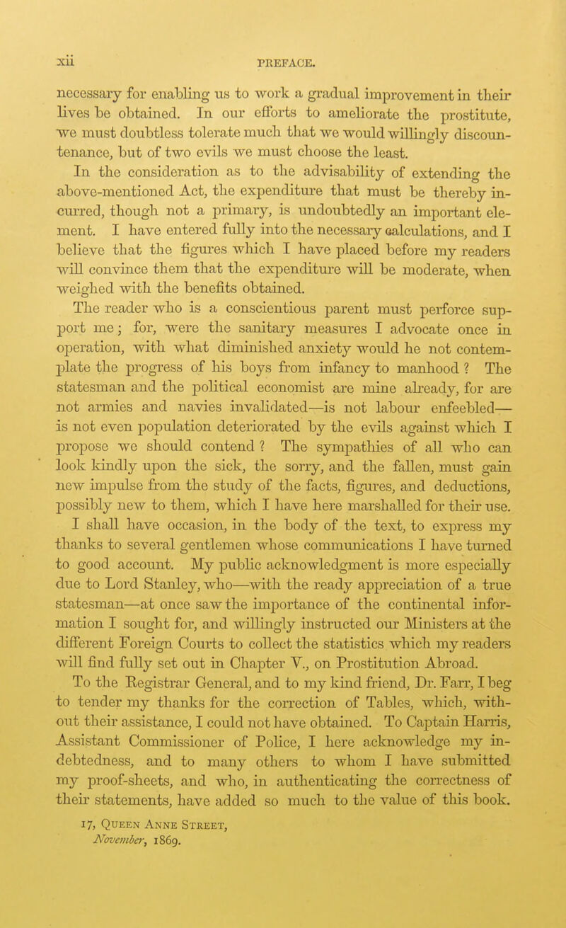 necessary for enalDling us to work a gradual improvement in their lives be obtained. In our efforts to ameliorate the prostitute, ■we must doubtless tolerate much that we would willingly discoun- tenance, but of two evils we must choose the least. In the consideration as to the advisability of extending the above-mentioned Act, the expenditure that must be thereby in- curred, though not a primary, is undoubtedly an important ele- ment. I have entered fully into the necessary oalculations, and I believe that the figures which I have placed before my readers will convince them that the expenditure will be moderate, when weighed with the benefits obtained. The reader who is a conscientious parent must perforce sup- port me; for, were the sanitary measures I advocate once in operation, with what diminished anxiety would he not contem- plate the progress of his boys from infancy to manhood ? The statesman and the political economist are mine already, for are not armies and navies invalidated—is not labour enfeebled— is not even population deteriorated by the evils against which I propose we should contend ? The sympathies of all who can look kindly upon the sick, the sorry, and the fallen, must gain new impulse from the study of the facts, figures, and deductions, possibly new to them, which I have here marshalled for their use. I shall have occasion, in the body of the text, to express my thanks to several gentlemen whose communications I have turned to good account. My public acknowledgment is more especially due to Lord Stanley, who—with the ready appreciation of a true statesman—at once saw the importance of the continental infor- mation I sought for, and willingly instructed our Ministers at the different Foreign Courts to collect the statistics which my readers will find fully set out in Chapter V., on Prostitution Abroad. To the Registrar General, and to my kind friend. Dr. Farr, I beg to tender my thanks for the correction of Tables, wliich, with- out their assistance, I could not have obtained. To Captain Harris, Assistant Commissioner of Police, I here acknowledge my in- debtedness, and to many others to whom I have submitted my proof-sheets, and who, in authenticating the correctness of their statements, have added so much to the value of this book. 17, Queen Anne Street, November, 1869.