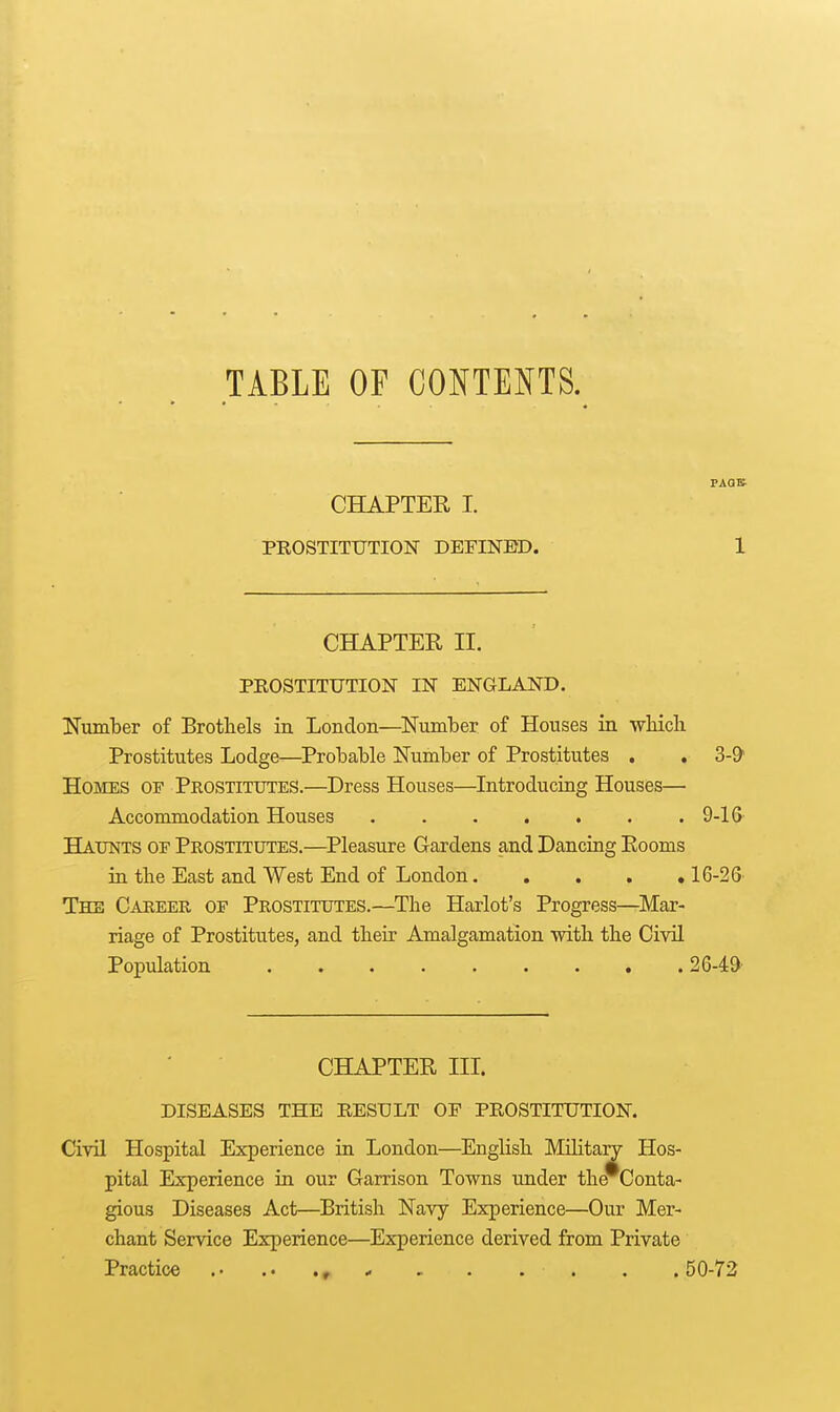 TABLE OF CONTEI^TS. FAQS CHAPTER I. PROSTITUTION DEFINED. 1 CHAPTER II. PROSTITUTION IN ENGLAND. ITum'ber of Brothels in London—^Number of Houses in ■which Prostitutes Lodge—Probable Number of Prostitutes . , 3-9' Homes of Prostitutes.—Dress Houses—Introducing Houses— Accommodation Houses 9-16 Haunts of Prostitutes.—Pleasure Gardens and Dancing Rooms in the East and West End of London 16-26 The Career of Prostitutes.—The Harlot's Progress—^Mar- riage of Prostitutes, and their Amalgamation with the Civil Population 26-49' CHAPTER IIL DISEASES THE RESULT OP PROSTITUTION. Civil Hospital Experience in London—English Militant Hos- pital Experience in our Garrison Towns under the Conta- gious Diseases Act—British Navy Experience—Our Mer- chant Service Experience—Experience derived from Private Practice .. - - . . . . .50-72