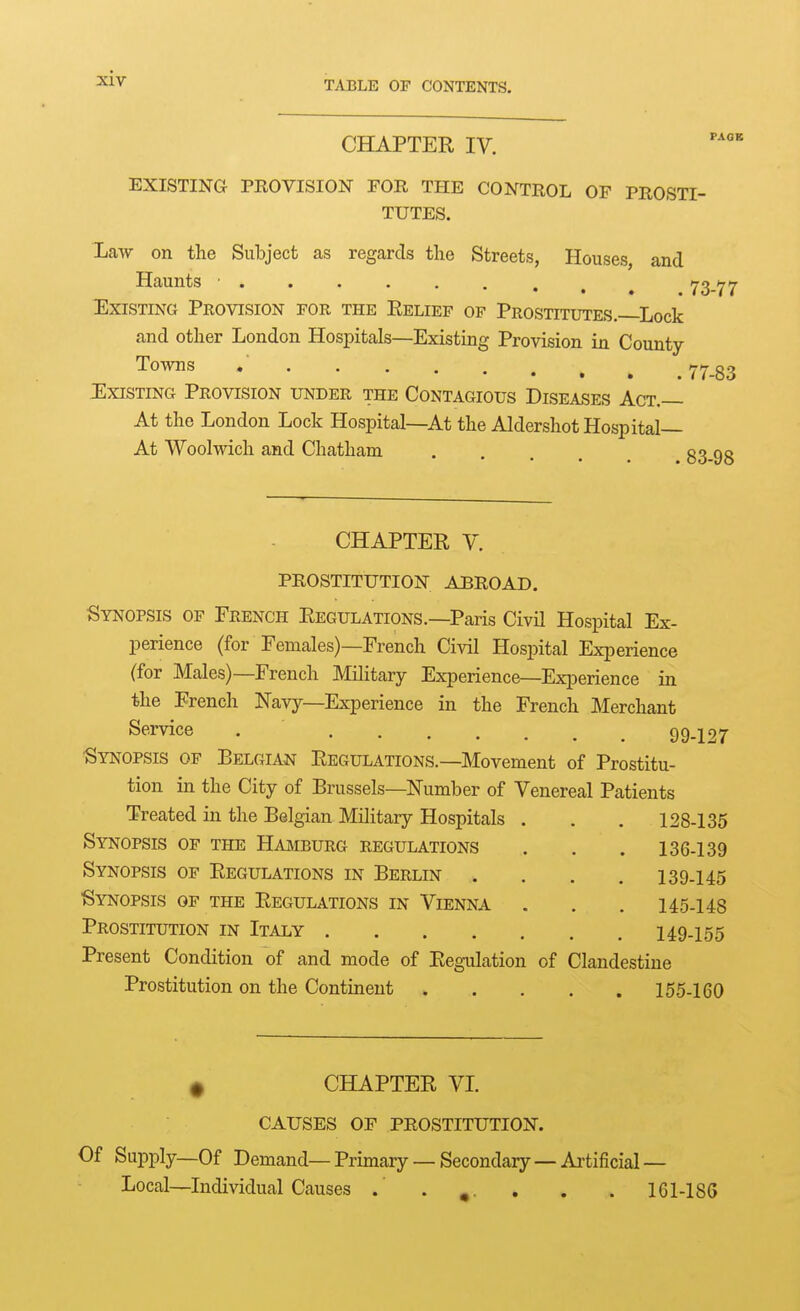 TABLE OF CONTENTS. PAGE CHAPTER IV. EXISTING PROVISION FOR THE CONTROL OF PROSTI- TUTES. Law on the Subject as regards the Streets, Houses, and Haunts ■ 73-77 Existing Provision for the Relief of Prostttdtes. Lock and other London Hospitals—Existing Provision in County To™ 7783 Existing Provision under the Contagious Diseases Act.— At the London Lock Hospital—At the Aldershot Hospital— At Woolwich and Chatham 83-98 CHAPTER y. PROSTITUTION ABROAD. Synopsis of French Regulations.—Paris Civil Hospital Ex- perience (for Females)—French Civil Hospital Experience (for Males)—French Military Experience—Experience in the French Navy—Experience in the French Merchant S^^rvice . 99.127 ■Synopsis of Belgian Regulations.—Movement of Prostitu- tion in the City of Brussels—Number of Venereal Patients Treated in the Belgian Military Hospitals . . 128-135 Synopsis of the Hajiburg regulations . 136-139 Synopsis of Regulations in Berlin . 139-145 Synopsis of the Regulations in Vienna . 145-148 Prostitution in Italy . 149-155 Present Condition of and mode of Regulation of Clandestine Prostitution on the Continent . 155-160 ^ CHAPTER VI CAUSES OF PROSTITUTION. Of Supply—Of Demand—Primary —Secondary—Artificial— Local—Individual Causes .' . . . . 161-186
