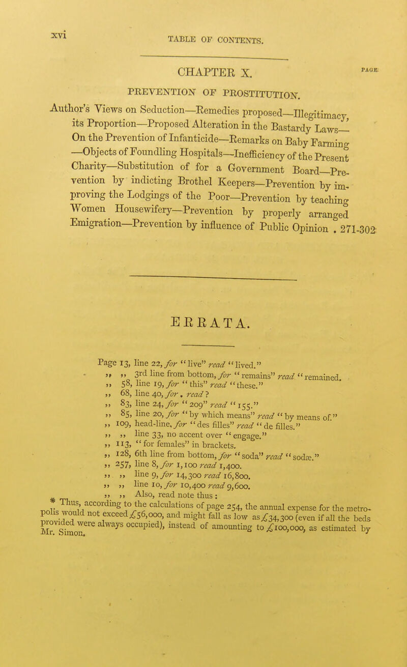 TABLE OF CONTENTS. CHAPTER X. PREVENTION OF PROSTITUTION. Author's Views on Seduction—Eemedies proposed—Illegitimacy its Proportion—Proposed Alteration in the Bastardy Laws— On the Prevention of Infanticide—Eemarks on Baby Farming —Objects of Foundling Hospitals—Inefficiency of the Present Charity—Substitution of for a Government Board-Pre- vention by indicting Brothel Keepers-Prevention by im- proving the Lodgings of the Poor—Prevention by teaching Women Housewifery-Prevention by properly arranged Emigration—Prevention by influence of Public Opinion . 271.302- EERATA. Page 13, line 22,>r live read lived, ,, 3rd line from bottom, for '' remains'' 58, line 19, for this read these. 68, line 40, for. read ? 83, line 24, >r  209 read  155. read remained. 85, Ime 20, for by which means read by means of. 109, head-line, for  des filles read  de filles. line 33, no accent over  engage. 113,  for females in brackets, 128, 6th line from bottom, for soda read  sodee. 257, line 8, for i, 100 read 1,400, ,, line 9, 14,300 7'ead 16,800. „ line 10, for 10,400 read 9,600. ,, Also, read note thus : ^ol! .wr/Z'T''^^^ l°r'^ calculations of page 254, the annual expense for the metro- VZZ7 exceed ^56,000, and might fall as low asi:34,30O (even if all the beds piovided were always occupied), instead of amoimting t0;^ioo,ooo, as estimated by