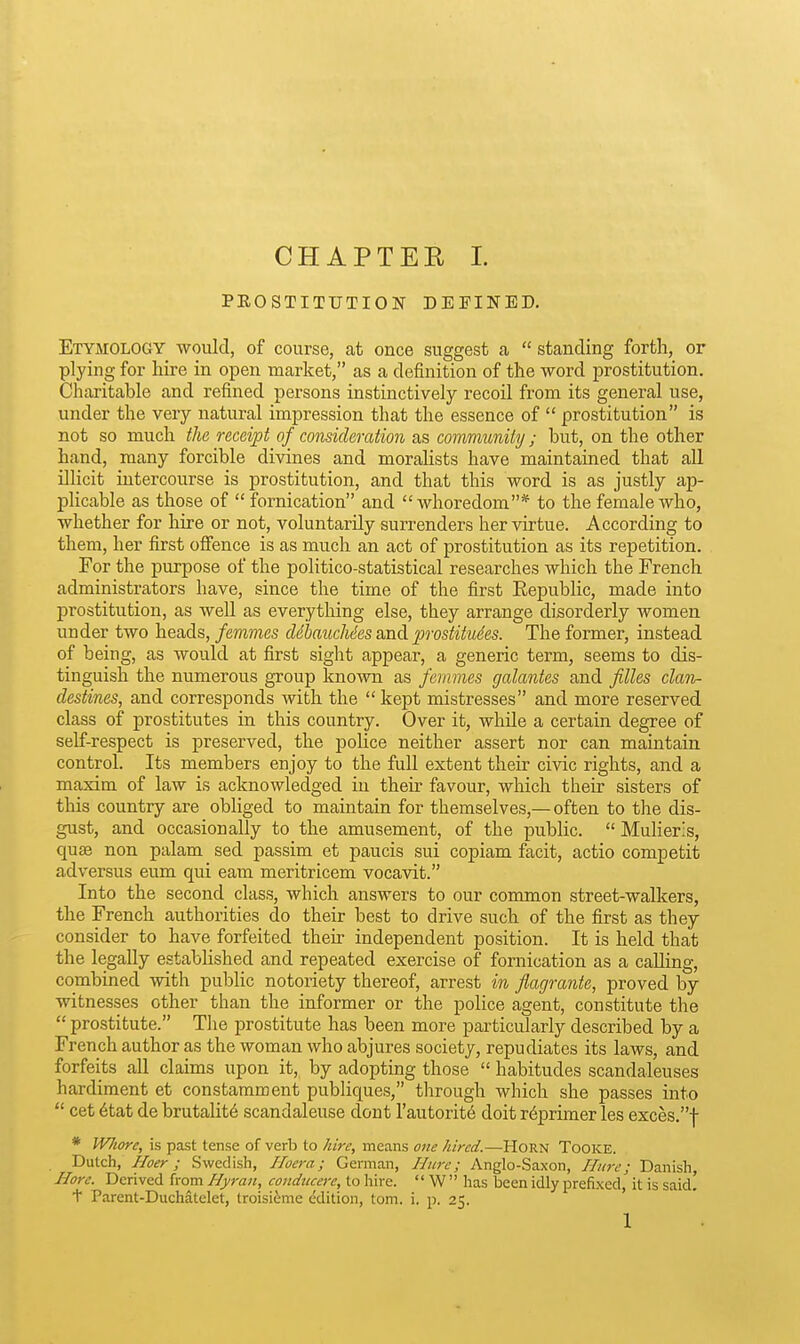 CHAPTER L PROSTITUTION DEFINED. Etymology would, of course, at once suggest a  standing forth, or plying for hire in open market, as a definition of the word prostitution. Charitable and refined persons instinctively recoil from its general use, under the very natural impression that the essence of  prostitution is not so much the receipt of consideration as community ; but, on the other hand, many forcible divines and morahsts have maintained that all illicit intercourse is prostitution, and that this word is as justly ap- phcable as those of fornication and whoredom* to the female who, whether for hire or not, voluntarily surrenders her virtue. According to them, her first offence is as much an act of prostitution as its repetition. For the purpose of the politico-statistical researches which the French administrators have, since the time of the first Eepublic, made into prostitution, as well as everything else, they arrange disorderly women under two heads, femmes ddbaucMes and prostitutes. The former, instead of being, as would at first sight appear, a generic term, seems to dis- tinguish the numerous group known as femmes galantes and filles clan- destines, and corresponds with the  kept mistresses and more reserved class of prostitutes in this country. Over it, whUe a certain degree of self-respect is preserved, the police neither assert nor can maintain control. Its members enjoy to the full extent their civic rights, and a maxim of law is acknowledged in their favour, which their sisters of this country are obliged to maintain for themselves,— often to the dis- gust, and occasionally to the amusement, of the public.  Mulieris, quae non palam sed passim et paucis sui copiam facit, actio competit adversus eum qui earn meritricem vocavit. Into the second class, which answers to our common street-walkers, the French authorities do their best to drive such of the first as they consider to have forfeited then- independent position. It is held that the legally established and repeated exercise of fornication as a caUing, combined with public notoriety thereof, arrest in flagrante, proved by witnesses other than the informer or the police agent, constitute the  prostitute. The prostitute has been more particularly described by a French author as the woman who abjures society, repudiates its laws, and forfeits all claims upon it, by adopting those  habitudes scandaleuses hardiment et constamment publiques, through which she passes into  cet 6tat de brutality scandaleuse dont I'autorit^ doit r6primer les exces.f * WJwrc, is past tense of verb to hire, means one hired.—Horn Tooke. Dutch, Hoer ; Swedish, Iloera; German, Hnre; Anglo-Saxon, Hure; Danish, Hore. Derived from Hyran, condiicere, to hire.  W has been idly prefixed, it is said, t Parent-Duchatelet, troisi^me edition, torn. i. p. 25.