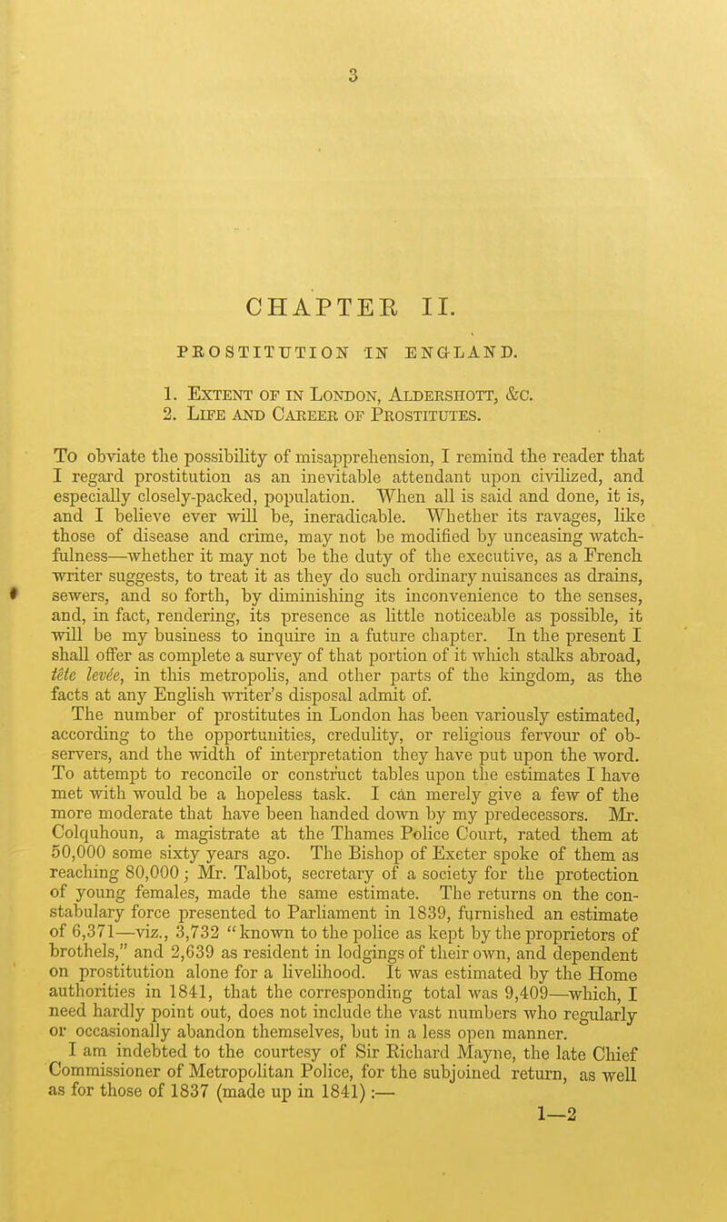 CHAPTEE II. PEOSTITTJTION IN ENaLAND. 1. Extent of in London, Aldershott, &c. 2. LiEE AND Career op Prostitutes. To obviate the possibility of misappreliension, I remind the reader that I regard prostitution as an inevitable attendant upon civilized, and especially closely-packed, population. When all is said and done, it is, and I believe ever will be, ineradicable. Whether its ravages, like those of disease and crime, may not be modified by unceasing watch- fulness—whether it may not be the duty of the executive, as a French writer suggests, to treat it as they do such ordinary nuisances as drains, • sewers, and so forth, by diminishing its inconvenience to the senses, and, in fact, rendering, its presence as little noticeable as possible, it will be my business to inquire in a future chapter. In the present I shall offer as complete a survey of that portion of it which stalks abroad, Utc levde, in this metropolis, and other parts of the Idngdom, as the facts at any English writer's disposal admit of. The number of prostitutes in London has been variously estimated, according to the opportunities, credulity, or religious fervour of ob- servers, and the width of interpretation they have put upon the word. To attempt to reconcile or construct tables upon the estimates I have met with would be a hopeless task. I can merely give a few of the more moderate that have been handed down by my predecessors. Mr. Colquhoun, a magistrate at the Thames Police Court, rated them at 50,000 some sixty years ago. The Bishop of Exeter spoke of them as reaching 80,000; Mr. Talbot, secretary of a society for the protection of young females, made the same estimate. The returns on the con- stabulary force presented to Parliament in 1839, furnished an estimate of 6,371—viz., 3,732 known to the police as kept by the proprietors of brothels, and 2,639 as resident in lodgings of their own, and dependent on prostitution alone for a Uvelihood. It was estimated by the Home authorities in 1841, that the corresponding total was 9,409—which, I need hardly point out, does not include the vast numbers who regularly or occasionally abandon themselves, but in a less open manner. I am indebted to the courtesy of Sir Richard Mayne, the late Chief Commissioner of Metropolitan Police, for the subjoined return, as well as for those of 1837 (made up in 1841) :— 1—2