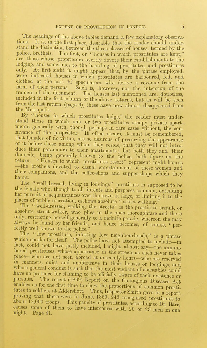 _ The lieaclings of the above tables demand a few exjDlanatory observa- tions. It is, in the first place, desirable that the reader should under- stand the distinction between the three classes of houses, termed by the poHce, brothels. The first, or houses in which prostitutes are kept, are those whose proprietors overtly devote their establishments to the lodging, and sometimes to the b..arding, of prostitutes, and prostitutes only. _ At first sight it might appear that, by the phrase employed, were indicated houses in which prostitutes are harboured, fed, and clothed at the cost bf speculators, who derive a revenue from the farm of their persons. Such is, however, not the intention of the framers of the document. The houses last mentioned are, doubtless, included in the first column of the above returns, but as will be seen from the last return, (page 6), these have now almost disappeared from the Metropolis. ^ ^ By houses in which prostitutes lodge, the reader must under- stand those m which one or two prostitutes occupy private apart- ments, generally with, though perhaps in rare cases without, the con- nivance of the proprietor. It often occurs, it must be remembered, that females of no virtue, are so desirous of preserving the appearance of it before those among whom they reside, that they Avill not intro- duce their paramours to their apartments; but both they and their domicile, being generally known to the police, both figure on the return. Houses to which prostitutes resort represent night houses —the brothels devoted to casual entertainment of these women and then- companions, and the cofiee-shops and supper-shops which they haunt. The well-dressed, hving in lodgings prostitute is supposed to be the female who, though to all intents and purposes common, extending her pursuit of acquamtances over the town at large, or limiting it to the places of public recreation, eschews absolute street-walldng. The well-dressed, walking the streets is the prostitute errant, or absolute street-walker, who plies in the open thoroughfare and there only, restricting herself generally to a definite parade, whereon she may always be found by her friends, and hence becomes, of course per- fectly well known to the police. The low prostitute, infesting low neighbourhoods, is a phrase which speaks for itself. The pohce have not attempted to include—in lact, could not have justly included, I might almost say—the unnum- bered prostitutes, whose appearance in the streets as such never takes place—who are not seen abroad at unseemly hours—who are reserved in manners, quiet and unobtrusive in their houses or lodgings and whose general conduct is such that the most vigilant of constables could have no pretence for claiming to be officially aware of their existence or pursuits. The recent (1869) Eeport on the Contagious Diseases Act enables us for the first time to show the proportions of common pro«ti tutes to soldiers at Aldershott. Thus, Inspector Smith gave in a report ^rT?o nnn* ^^^^^ ^^^J. recognised prostitutes to about i2,000 troops. This paucity of prostitutes, according to Dr Barr causes some of them to have intercourse with 20 or 23 men in one mght. Page 41.