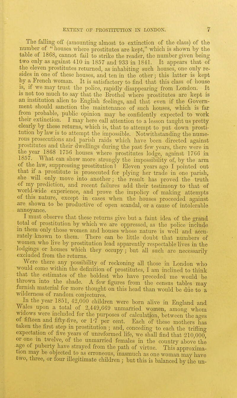 The fiiUing ofl' (amounting almost to extinction of the class) of the number of houses where prostitutes are kept, which is shown by the table of 1868, cannot fail to strike the reader, the number given being two only as against 410 in 1857 and 933 in 1841. It appears that of the eleven prostitutes returned, as inhabiting such houses, one only re- sides in one of these houses, and ten in the other; this latter is kept by a French woman. It is satisfactory to find that this class of house is, if we may trust the police, rapidly disappearing from London. It is not too much to say that the Brothel where prostitutes are kept is an institution alien to English feelings, and that even if the Govern- ment should sanction the maintenance of such houses, which is far from probable, public opinion may be confidently exi^ected to work their extinction. I may here call attention to a lesson taught us pretty clearly by these returns, which is, that to attempt to put down prosti- tution by law is to attempt the impossible. Notwithstanding the nume- rous prosecutions and parish raids which have been directed against prostitutes and their dwellings during the past few years, there were in the year 1868 1756 houses where prostitutes lodge, against 1766 in 1857. What can show more strongly the impossibility of, by the arm of the law, suppressing prostitution 1 Eleven years ago I pointed out that if a prostitute is prosecuted for plying her trade in one parish, she will only move into another; the result has proved the truth of my prediction, and recent failures add their testimony to that of world-wide experience, and prove the impolicy of making attempts of this nature, except in cases when the houses proceeded against are shown to be productive of open scandal, or a cause of intolerable annoyance. I must observe that these returns give but a faint idea of the grand total of prostitution by which we are oppressed, as the poHce include in them only those women and houses whose nature is well and accu- rately known_ to them. There can be little doubt that numbers of women who live by prostitution lead apparently respectable hves in the lodgings or houses which they occupy; but all such are necessarily excluded from the returns. Were there any possibility of reckoning all those in London who would come \vithin the definition of prostitutes, I am inclined to think that the estimates of the boldest who have preceded me would be thrown into the shade. A few figures from the census tables may formsh matenal for more thought on this head than would be diie to a Wilderness of random conjectures. In the year 1851, 42,000 children were born alive in England and VV^ales upon a total of 2,449,669 unmarried women, among whom ■mdows were included for the purposes of calculation, betweeu^the ages of fifteen and fifty-five, or 1-7 per cent. Each of these mothers has taken the first step in prostitution ; and, conceding to each the trifling expectation of five years of unreformed life, we shall find that 210,000, or one m twelve, of the unmarried females in the country above the age of puberty have strayed from the path of vu-tue. This approxima- tion may be objected to as erroneous, inasmuch as one woman may have two, three, or four illegitimate children; but this is balanced by the un-