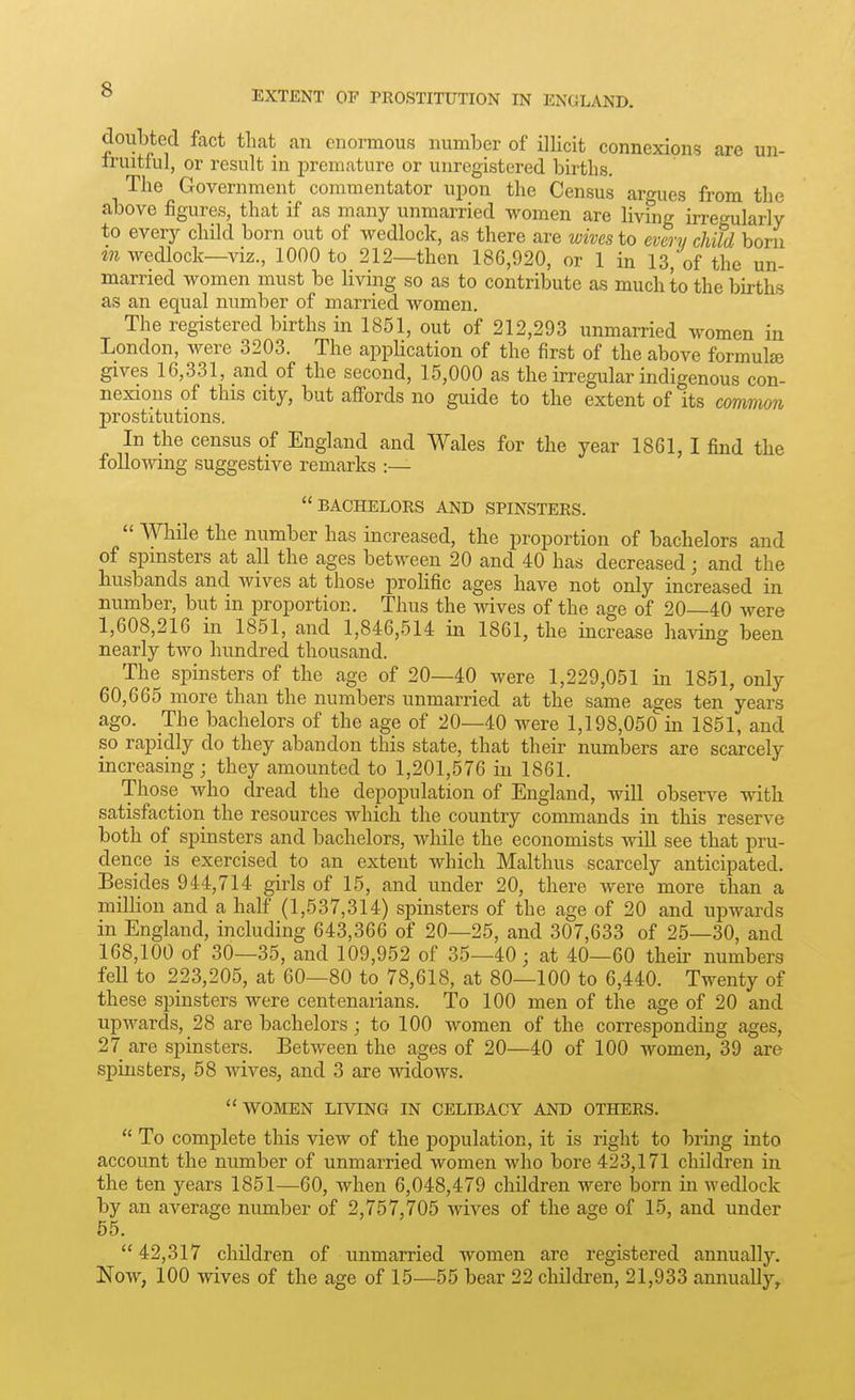 doubted fact that an enormous number of illicit connexions are un- iruitful, or result in premature or unregistered births. The Government commentator upon the Census argues from the above figures, that if as many unmarried women are living irregularly to every child born out of wedlock, as there are wives to every child born m wedlock—viz., 1000 to 212—then 186,920, or 1 in 13, of the un- married women must be living so as to contribute as much to the births as an equal number of married women. The registered births in 1851, out of 212,293 unmarried women in London, were 3203. The application of the first of the above formulae gives 16,331, and of the second, 15,000 as the irregular indigenous con- nexions of this city, but aflTords no guide to the extent of its common prostitutions. In the census of England and Wales for the year 1861,1 find the following suggestive remarks :— BACHELORS AND SPINSTERS.  While the number has increased, the proportion of bachelors and of spinsters at all the ages between 20 and 40 has decreased; and the husbands and Avives at those prolific ages have not only increased in number, but in proportion. Thus the wives of the age of 20—40 were 1,608,216 in 1851, and 1,846,514 in 1861, the increase having been nearly two hundred thousand. The spinsters of the age of 20—40 were 1,229,051 in 1851, only 60,665 more than the numbers unmarried at the same ages ten years ago. The bachelors of the age of 20—40 were 1,198,050 in 1851, and so rapidly do they abandon this state, that their numbers are scarcely increasing; they amounted to 1,201,576 in 1861. Those who dread the depopulation of England, will obser^^e with satisfaction the resources which the country commands in this reserve both of spinsters and bachelors, while the economists will see that pru- dence is exercised to an extent which Malthus scarcely anticipated. Besides 944,714 girls of 15, and under 20, there were more than a million and a half (1,537,314) spinsters of the age of 20 and upwards in England, including 643,366 of 20—25, and 307,633 of 25—30, and 168,100 of 30—35, and 109,952 of 35—40; at 40—60 their numbers fell to 223,205, at 60—80 to 78,618, at 80—100 to 6,440. Twenty of these spinsters were centenarians. To 100 men of the age of 20 and upwards, 28 are bachelors; to 100 women of the corresponding ages, 27 are spinsters. Between the ages of 20—40 of 100 women, 39 are spinsters, 58 wives, and 3 are Avidows. WOMEN LIVING IN CELIBACY AND OTHERS.  To complete this view of the population, it is right to bring into account the number of unmarried women who bore 423,171 children in the ten years 1851—60, when 6,048,479 children were born in wedlock by an average number of 2,757,705 wives of the age of 15, and under 55. 42,317 children of unmarried women are registered annually. Now, 100 wives of the age of 15—55 bear 22 children, 21,933 annually^