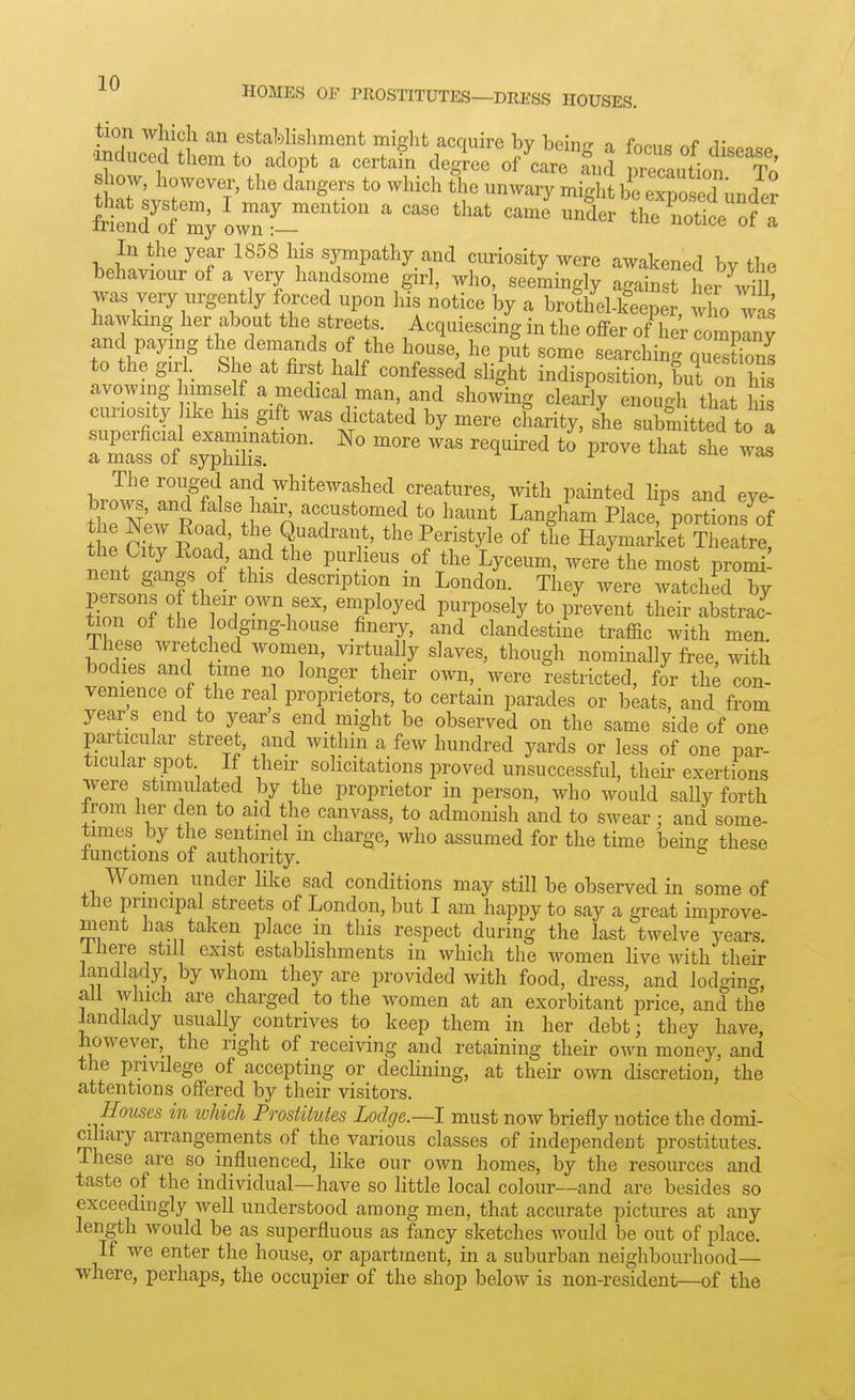tion which an estaMisliment miglit acquire bv beino- o fn^„o v •induced them to adopt a certain degtee of it ?nS rcaution'To show, however, the dangers to which the unwary might be eTo ed under frifnS m; orf-'' ' ''''' ^^^ ^^^^ th7n: bpW^' ^^^^ ^r^^^^l^y.^.^^'i c^^riosity were awakened by the behaviour of a very handsome girl, who, seemingly against her \dU was very urgently forced upon his notice by a brothel-keeper, who was hawking her about the streets. Acquiescing in the offer of her comprny jinc paying the demands of the house, he put some searching quSns to the girl. She at first half confessed slight indisposition, but on Ms avowing himself a medical man, and showing clearly enough that h s curiosity ike his gift was dictated by mere charity, she subm tted to a J!' TA 'f y^i^^^^'-^^li^d creatures, with painted lips and eye- brmvs, and false hair accustomed to haunt Langham Place, portionslf the ntV itf' S ^'^''r' Haymarket Tlieatre the City Road and the purheus of the Lyceum, were the most promi! nent gangs of this description in London. They were watched by E°nl t Z -^V' ^^iPl°y<^d purposely to prevent their abstrac- ^on of the lodging-house finery, and clandestine traffic with men These wretched Avomen, virtually slaves, though nominally free, with bodies and time no longer their own, were restricted, for the con- venience of the real proprietors, to certain parades or beats, and from years end to years end might be observed on the same side of one particular street, and within a few hundred yards or less of one par- ticular spot If their solicitations proved unsuccessful, their exertions were stimulated by the proprietor in person, who would sally forth from her den to aid the canvass, to admonish and to swear; and some- times by the sentinel in charge, who assumed for the time being these lunctions of authority. Women under like sad conditions may still be observed in some of the principal streets of London, but I am happy to say a great improve- ment has taken place in this respect during the last twelve years, lliere still exist establishments in which the women live with their landlady by whom they are provided with food, dress, and lodging, an which are charged to the women at an exorbitant price, and the landlady usually contrives to keep them in her debt; they have, however, the right of receiving and retaining their own money, and the privilege of accepting or declining, at their own discretion, the attentions offered by their visitors. Houses in ivhkh Prostitutes Lodge.—I must now briefly notice the domi- ciliary arrangements of the various classes of independent prostitutes. These are so influenced, like our own homes, by the resources and taste of the individual—have so little local colour—and are besides so exceedingly well understood among men, that accurate pictures at any length would be as superfluous as fancy sketches would be out of place. If we enter the house, or apartment, in a suburban neighbourhood— where, perhaps, the occupier of the shop below is non-resident—of the