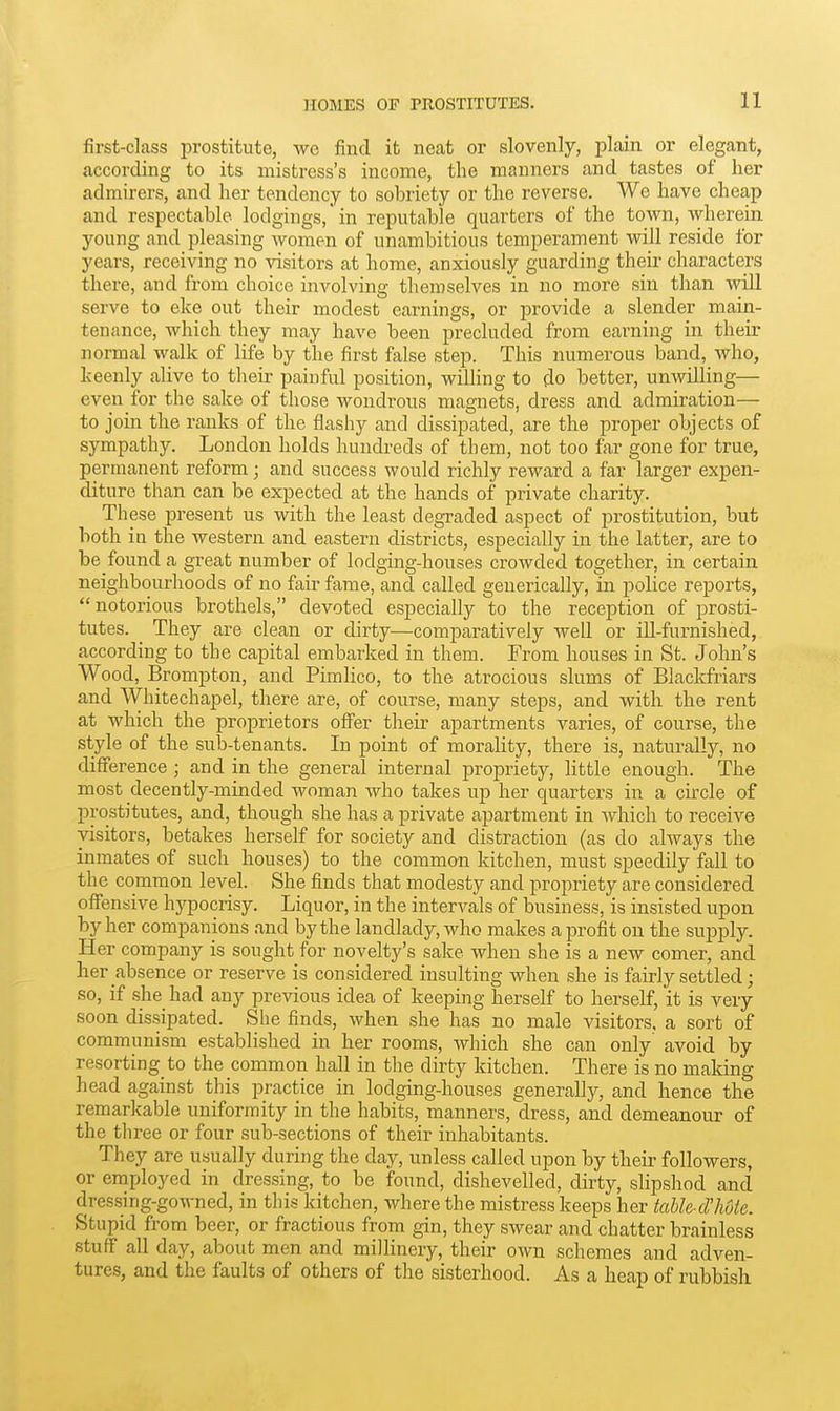 first-class prostitute, we find it neat or slovenly, plain or elegant, according to its mistress's income, the manners and tastes of her admirers, and her tendency to sobriety or the reverse. We have cheap and respectable lodgings, in reputable quarters of the town, wherein young and pleasing women of unambitious temperament will reside for years, receiving no visitors at home, anxiously guarding their characters there, and from choice involving themselves in no more sin than will serve to eke out their modest earnings, or provide a slender main- tenance, which they may have been precluded from earning in their normal walk of life by the first false step. This numerous band, who, keenly alive to their painful position, willing to do better, unwilling— even for the sake of those wondrous magnets, dress and admiration— to join the ranks of the flashy and dissipated, are the proper objects of sympathy. London holds hundreds of them, not too far gone for true, permanent reform; and success would richly reward a far larger expen- diture than can be expected at the hands of private charity. These present us with the least degraded aspect of prostitution, but both in the western and eastern districts, especially in the latter, are to be found a great number of lodging-houses crowded together, in certain neighbourhoods of no fair fame, and called generically, in police reports, notorious brothels, devoted especially to the reception of prosti- tutes. They are clean or dirty—comparatively well or ill-furnished, according to the capital embarked in them. From houses in St. John's Wood, Brompton, and Pimlico, to the atrocious slums of Blackfriars and Whitechapel, there are, of course, many steps, and with the rent at which the proprietors offer their apartments varies, of course, the style of the sub-tenants. In point of morality, there is, naturally, no difference ; and in the general internal propriety, little enough. The most decently-minded woman who takes up her quarters in a circle of prostitutes, and, though she has a private apartment in which to receive visitors, betakes herself for society and distraction (as do always the inmates of such houses) to the common kitchen, must speedily fall to the common level. She finds that modesty and jiropriety are considered offensive hypocrisy. Liquor, in the intervals of business, is insisted upon by her companions and by the landlady, who makes a profit on the supply. Her company is sought for novelty's sake when she is a new comer, and her absence or reserve is considered insulting when she is fairly settled; so, if she_ had any previous idea of keeping herself to herself, it is very soon dissipated. She finds, when she has no male visitors, a sort of communism established in her rooms, which she can only avoid by resorting to the common hall in the dirty kitchen. There is no making head against this practice in lodging-houses generally, and hence the remarkable uniformity in the habits, manners, dress, and demeanour of the three or four sub-sections of their inhabitants. They are usually during the day, unless called upon by their followers, or employed in dressing, to be found, dishevelled, dirty, slipshod and dressing-gowned, in this kitchen, where the mistress keeps her iabk-d'hote. Stupid from beer, or fractious from gin, they swear and chatter brainless stuff all day, about men and millinery, their own schemes and adven- tures, and the faults of others of the sisterhood. As a heap of rubbish