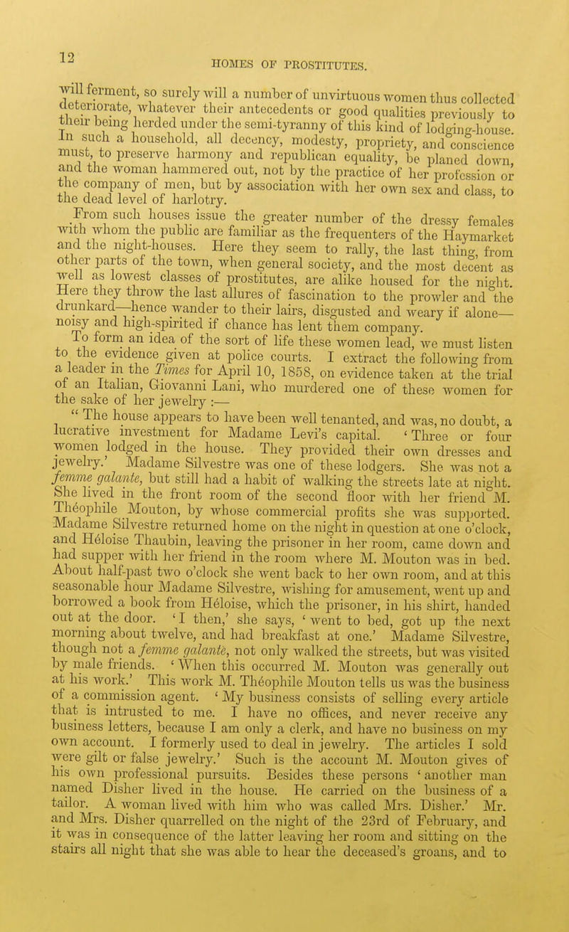 HOMES or PROSTITUTES. ^ I feimcnt, so surely will a number of unvirtuous women thus collected cleteiiorate whatever their antecedents or good quahties previously to their being herded under the semi-tyranny of this kind of lodging-house 111 such a household, all decency, modesty, propriety, and conscience must to preserve harmony and republican equaUty, be planed down and the woman hammered out, not by the practice of her profession or the company of men but by association with her own sex and class, to the dead level of harlotry. ' From such houses issue the greater number of the dressy females with whom the public are familiar as the frequenters of the Haymarket and the night-houses. Here they seem to rally, the last thing, from other parts of the town, when general society, and the most decent as well as lowest classes of prostitutes, are alike housed for the night Here they throw the last allures of fascination to the prowler and the drunkard—hence wander to their lairs, disgusted and weary if alone- noisy and high-spirited if chance has lent them company. io form an idea of the sort of life these women lead, we must listen to the evidence given at police courts. I extract the following from a leader m the Jmes for April 10, 1858, on evidence taken at the trial oi an Italian, Giovanni Lam, who murdered one of these women for the sake of her jewelry :— The house appears to have been well tenanted, and was, no doubt, a lucrative investment for Madame Levi's capital. 'Three or four women lodged in the house. They provided theh- own dresses and jewelry. Madame Silvestre was one of these lodgers. She was not a femme galante, but still had a habit of walking the streets late at night. She hved m the front room of the second floor with her friend M. Th6ophile _ Mouton, by whose commercial profits she was supported. Madame Silvestre returned home on the night in question at one o'clock, and H6loise Thaubin, leaving the prisoner in her room, came down and had supper ivith her friend in the room Avhere M. Mouton was in bed. About half-past two o'clock she went back to her own room, and at this seasonable hour Madame Silvestre, Avishing for amusement, went up and borrowed a book from H61oise, which the prisoner, in his shirt, handed out at the door. ' I then,' she says, ' went to bed, got up the next morning about twelve, and had breakfast at one.' Madame Silvestre, though not a femme galante, not only walked the streets, but was visited by male friends. ' When this occurred M. Mouton was generally out at his work.' _ This work M. Theophile Mouton tells us was the business of a coinmission agent. ' My business consists of selling every article that is intrusted to me. I have no offices, and never receive any business letters, because I am only a clerk, and have no business on my own account. I formerly used to deal in jewelrj^ The articles I sold were gilt or false jewelry.' Such is the account M. Mouton gives of his own professional pursuits. Besides these persons ' another man named Disher lived in the house. He carried on the business of a tailor. A woman lived with him who was called Mrs. Disher.' Mr. and Mrs. Disher quarrelled on the night of the 23rd of February, and it was in consequence of the latter leaving her room and sitting on the stairs all night that she was able to hear the deceased's groans, and to