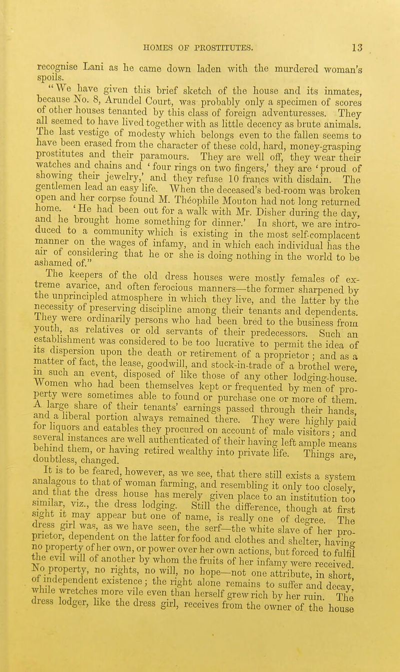 recognise Lani as he came down laden with the murdered woman's spoils. We have given this brief sketch of the house and its inmates, because No. 8, Arundel Court, was probably only a specimen of scores of other houses tenanted by this class of foreign adventuresses. They all seemed to have lived together with as little decency as brute animals. The last vestige of modesty which belongs even to the fallen seems to have been erased from the character of these cold, hard, money-grasping prostitutes and their paramours. They are well off, they wear their watches and chains and ' four rings on two fingers,' they are 'proud of showing their jewelry,' and they refuse 10 francs with disdain. The gentlemen lead an easy life. When the deceased's bed-room was broken open and her corpse found M. Th6ophile Mouton had not long returned home ' He had been out for a walk with Mr. Disher during the day, and he brought home something for dinner.' In short, we are intro- duced to a community which is existing in the most self-complacent manner on the wages of infamy, and in which each individual has the air of considering that he or she is doing nothing in the world to be asliamed of. The keepers of the old dress houses were mostly females of ex- treme avarice, and often ferocious manners—the former sharpened by the unprincipled atmosphere in which they live, and the latter by the necessity of preserving discipline among their tenants and dependents liiey were ordinarily persons who had been bred to the business from youth, as relatives or old servants of their predecessors. Such an establishment was considered to be too lucrative to permit the idea of Its dispersion upon the death or retirement of a proprietor : and as a matter ot fact, the lease, goodwill, and stock-in-trade of a brothel were in such an event, disposed of like those of any other lodging-house' Women who had been themselves kept or frequented by i^en of pro- perty were sometimes able to found or purchase one or more of them A arge share of their tenants' earnings passed through their hands and a liberal portion always remained there. They were hiffhlv paid lor hquors and eatables they procured on account of male visitors • and several instances are well authenticated of their having left ample means behind them, or having retired wealthy into private life. Things are doubtless, changed. s '^^c, It is to be feared however, as we see, that there stiU exists a system analagous to that of woman farming, and resembling it only too closely fr'l merely given place to an institution t!o s miLir viz., the dress lodging. Still the difference, though at first sight It may appear but one of name, is really one of decree ThP dress gu-1 was as we have seen, the serf-the white slave of her pro prietor, dependent on the latter for food and clothes and shelter, haAdn o- Tl i' T' u I'T' ''T '^^^^ but forced to fulfil the evil will of another by whom the fruits of her infamy were received No property, no rights, no will, no hope-not one attribute S sW of independent existence; the nght alone remains to suffer and decav while wretches more vi e even than herself gxew rich by her ru n Tho dress lodger, hke the dress girl, receives from the owLr ofTe hou e