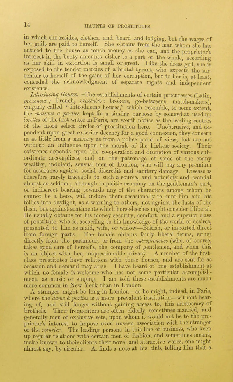 in which she resides, clothes, and board and lodging, but the wages of her guilt are paid to herself. She obtains fronx the man whom she has enticed to the house as much money as she can, and the proprietor's interest in the booty amounts either to a part or the whole, according as her skill in extortion is small or gi*eat. Like the dress girl, she is exposed to the tender mercies of a brutal tyrant, who expects the sur- render to herself of the gains of her corruption, but to her is, at least, conceded the acknowledgment of separate rights and independent existence. Introducing Houses.—The establishments of certain procuresses (Latin, proxenctce; French, proxintte: brokers, go-betweens, match-makers), vulgarly called introducing houses, which resemble, to some extent, the maisons a parties kept for a similar purpose by somewhat used-up Im-ettes of the first water in Paris, are worth notice as the leading centres of the more select circles of prostitution here. Unobtrusive, and de- pendent upon great exterior decency for a good connexion, they concern us as little from a sanitary as from a police point of view, but are not without an influence upon the morals of the highest society. Their existence depends upon the co-operation and discretion of various sub- ordinate accomplices, and on the patronage of some of the many wealthy, indolent, sensual men of London, who will pay any premium for assurance against social discredit and sanitary damage. Disease is therefore rarely traceable to such a source, and notoriety and scandal almost as seldom; although impolitic economy on the gentleman's part, or indiscreet bearing towards any of the characters among whom he cannot be a hero, will induce them occasionally to hunt him and his follies into daylight, as a warning to others, not against the lusts of the flesh, but against sentiments which horse-leeches might consider illiberal. He usually obtains for his money security, comfort, and a superior class of prostitute, who is, according to his knowledge of the world or desires, presented to him as maid, wife, or widow—British, or imported direct from foreign parts. The female obtains fairly liberal terms, either directly from, the paramour, or from the enirejireneuse (who, of course, takes good care of herself), the company of gentlemen, and when this is an object with her, unquestionable privacy. A number of the first- class prostitutes have relations with these houses, and are sent for as occasion and demand may arise. I have heard of one establishment at which no female is welcome who has not some particular accomplish- ment, as music or singing. I am told these establishments are much more common in New York than in London. A stranger might be long in London—as he might, indeed, in Paris, where the dame a parties is a more prevalent institution—without hear- ing of, and still longer without gaining access to, this aristocracy of brothels. Then- frequenters are often elderly, sometimes married, and generally men of exclusive sets, upon whom it would not be to the pro- prietor's interest to impose even unseen association with the stranger or the roturier. The leading persons in this line of business, who keep up regular relations with certain men of fashion, and sometimes means, make known to their clients their novel and attractive wares, one might almost say, by circular. A. finds a note at his club, telling him that a