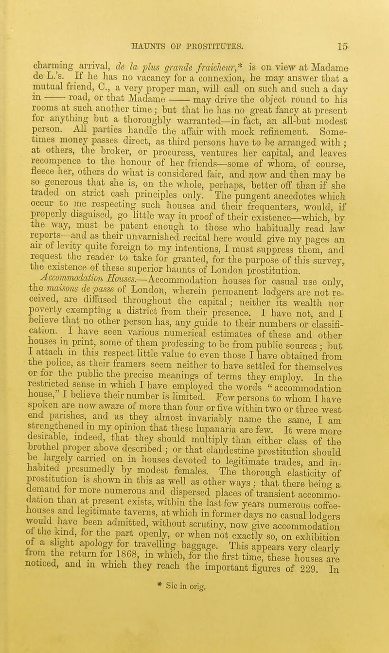 charming arrival, ch la ^jIus cjrancle fmkhew* is on view at Madame de L.'s. If he has no vacancy for a connexion, he may answer that a mutual friend, C, a very proper man, will call on such and such a day J^oad, or that Madame may drive the object round to his rooms at such another time; but that he has no great fancy at present for anytlnng but a thoroughly warranted—in fact, an ail-but modest person. AU parties handle the affiiir with mock refinement. Some- times money passes direct, as thu-d persons have to be arranged with ; at others, the broker, or procuress, ventures her capital, and leaves recompence to the honour of her friends—some of whom, of course, fleece her, others do what is considered fair, and now and then may be so generous that she is, on the whole, perhaps, better off than if she traded on strict cash principles only. The pungent anecdotes which occur to me respecting such houses and their frequenters, would, if properly disguised, go little way in proof of their existence—which, by the way, must be patent enough to those who habitually read law reports—and as their unvarnished recital here would give my pages an an- ot levity quite foreign to my intentions, I must suppress them, and request the reader to take for granted, for the purpose of this survey, the existence of these superior haunts of London prostitution. Accommodation -5o?ises.—Accommodation houses for casual use only the maisons de passe of London, wherein permanent lodgers are not re- ceived, are diffused throughout the capital; neither its wealth nor poverty exempting a district from their presence. I have not, and I believe that no other person has, any guide to theh- numbers or classifi- cation. I have seen various numerical estimates of these and other houses in_print, some of them professing to be from pubHc sources • but 1 attach m this respect little value to even those I have obtained from the police, as their framers seem neither to have settled for themselves or tor the public the precise meanings of terms they employ In the restricted sense m which I have employed the words accommodation house, I believe their number is limited. Few persons to whom I have spoken are now aware of more than four or five within two or tliree west end parishes,_ and as they almost invariably name the same, I am strengthened m my opinion that these lupanaria are few. It were more desirable, indeed, that they should multiply than either class of the brothel proper above described ■ or that clandestine prostitution should be largely earned on m houses devoted to legitimate trades, and in- habited presumedly by modest females. The thorough elasticity of prostitution is shown in this as well as other ways ; that there being a demand for more numerous and dispersed places of transient accommo- dation than at present exists, within the last few years numerous coffee- houses and legitimate taverns, at which in former days no casual lodgers rAI, 1 7 admitted, without scrutiny, now give accommodation ot the kind, for the part open y, or when not exactly so, on exhibition ot a shght apology for travelhng baggage. This appears very clearlv notLd /n1^ '^^f' f ^ houses are noticed, and in which they reach the important figures of 229. In Sic in orig.