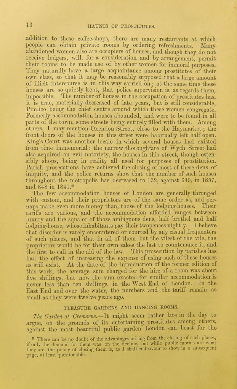 IG addition to these coffee-shops, there are many restaurants at which people can obtain private rooms by ordering refreshments. Many abandoned women also are occupiers of houses, and though they do not receive lodgers, will, for a consideration and by arrangement, permit their rooms to be made use of by other women for immoral purposes. They naturally have a large acquaintance among prostitutes of their own class, so that it may be reasonably supposed that a large amount of illicit intercourse is in this way carried on ; at the same time these liouses are so quietly kept, that police supervision is, as regards them, impossible. The number of houses in the occupation of prostitutes has, it is true, materially decreased of late years, but is still considerable, Pimlico being the chief centre around which these women congregate. Formerly accommodation houses abounded, and were to be found in all parts of the town, some streets being entirely filled with them. Among others, I may mention Oxendon Street, close to the Haymarket; the front doors of the houses in this street were habitually left half open. King's Court was another locale in which several houses had existed from time immemorial; the narrow thoroughfare of Wych Street had also acquired an evil notoriety, the houses in this street, though osten- sibly shops, being in reality all used for purposes of prostitution. Parish prosecutions have achieved the closing of most of these dens of iniquity, and the police returns show that the number of such houses throughout the metropolis has decreased to 132, against 649, in 1857, and 848 in 1841.* The few accommodation houses of London are generally thronged with custom, and their proprietors are of the same order as, and per- haps make even more money than, those of the lodging-houses. Their tariffs are various, and the accommodation afforded ranges between luxury and the squalor of those ambiguous dens, half brothel and half lodging-house, whose inhabitants pay their twopences nightly. I believe that disorder is rarely encountered or courted by any casual frequenters of such places, and that in all of them but the vilest of the vile, the proprietors would be for their own sakes the last to countenance it, and the first to call in the aid of the law. This prosecution by parishes has had the effect of increasing the expense of using such of these houses as still exist. At the date of the introduction of the former edition of this work, the average sum charged for the hire of a room was about five shillings, but now the sum exacted for similar accommodation is never less than ten shillings, in the West End of London. In the East End and over the water, the numbers and the tariff remain as small as they were twelve years ago. PLEASURE GARDENS AND DANCING ROOMS. The Garden at Cremorne.—It might seem rather late in the day to argue, on the grounds of its entertaining prostitutes among others, against the most beautiful public garden London can boast for the * There can be no doubt of the advantages arising from the closing of such places, if only the demand for them was on the decline, but while public morals are what they are, the policy of closing them is, as I shall endeavour to show ni a subsequent page, at least questionable.