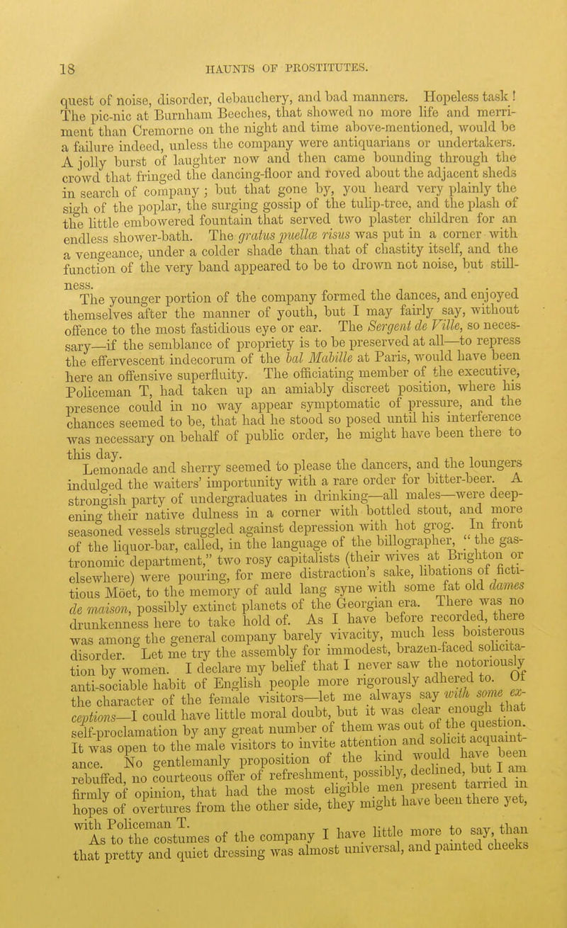 quest of noise, disorder, debauchery, and bad manners. Hopeless task! The pic-nic at Burnham Beeches, that showed no more life and merri- ment than Cremornc on the night and time above-mentioned, would be a failure indeed unless the company were antiquarians or undertakers. A jolly burst of laughter now and then came bounding through the crowd that fringed the dancing-floor and roved about the adjacent sheds in search of company; but that gone by, you heard very plainly the sigh of the poplar, the surging gossip of the tuhp-tree, and the plash of the little embowered fountain that served two plaster children for an endless shower-bath. The gratus jmellce risus was put in a corner with a vengeance, under a colder shade than that of chastity itself, and the function of the very band appeared to be to drown not noise, but still- ^^The younger portion of the company formed the dances, and enjoyed themselves after the manner of youth, but I may fairly say, without offence to the most fastidious eye or ear. The Sergent de Fille, so neces- sary—if the semblance of propriety is to be preserved at all—to repress the effervescent indecorum of the hal MabilU at Paris, would have been here an offensive superfluity. The officiating member of the executive, Policeman T, had taken up an amiably discreet position, where his presence could in no way appear symptomatic of pressure, and the chances seemed to be, that had he stood so posed untU his interference was necessary on behalf of pubUc order, he might have been there to *^^Lemonade and sherry seemed to please the dancers, and the loungers indulged the waiters' importunity with a rare order for bitter-beer A strongish party of undergraduates in drinking—all males—were deep- enino- their native dulness in a corner with bottled stout, and more seasoned vessels struggled against depression with hot grog. In front of the liquor-bar, called, in the language of the billographer^ _ the gas- tronomic department, two rosy capitalists (their wives at Brighton or elsewhere) were pouring, for mere distraction's sake, libations of ficti- tious Moet, to the memory of auld lang syne with some fat old dames de maison, possibly extinct planets of the Georgian era. There was no drunkenness here to take hold of. As I have before recorded there was among the general company barely vivacity, much less boisterous disorder Let me try the assembly for immodest, brazen-faced sohcita- tion by women. I declare my belief that I never saw the notoriously anti-sociable habit of English people more rigorously adheyd to Of the character of the female visitors-let me always say ^^^^^^ « ceptions-1 could have little moral doubt, but it was clear f o^g^^ J^^f sflf-proclamation by any great number of them^-as out o he quest^n. It was open to the male visitors to invite ^en ion and so icit acq^^^^^^^ ance No gentlemanly proposition of the kind would Have Deen rebuffed, no Courteous LI 0} refreshment, possibly, ^-W^^^^^ firmly of opinion, that had the most eligible men present Earned in hopes of overtures from the other side, they might have been there yet, ^^isltumes of the company I have little ^^^^^^ that pretty and quiet dressing was almost umversal, andpamted cheeks