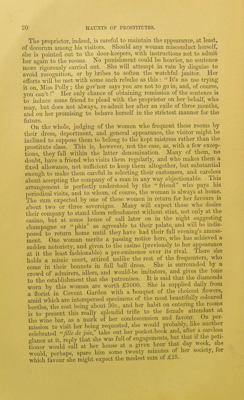 The proprietor, incleed, is careful to maintain the appearance, at least, of decorum among his visitors. Should any woman misconduct herself, she is pointed out to the door-keepers, with instructions not to admit her again to the rooms. No punishment could be heavier, no sentence more rio-orously carried out. She will attempt in vain by disguise to avoid recognition, or by bribes to soften the watchful janitor. Her efforts Avill be met with some such rebuke as this :  It's no use trying it on Miss Polly; the gov'nor says you are not to go in, and, of course, you can't ! Her only chance of obtaining remission of the sentence is to induce some friend to plead with the proprietor on her behalf, who may, but does not always, re-admit her after an exile of three months, and on her promising to behave herself in the strictest manner for the future. On the -whole, judging of the women who frequent these rooms by their dress, deportment, and general appearance, the visitor might be inclined to suppose them to belong to the kept mistress rather than the prostitute class. This is, however, not the case, as, with a few excep- tions, they fall within the latter denomination. Many of them, no doubt, have a friend who visits them regularly, and who makes theni a fixed allowance, not sufficient to keep them altogether, but substantial enough to make them careful in selecting their customers, and careless about accepting the company of a man. in any way objectionable. This arrangement is perfectly understood by the  friend who pays his periodical visits, and to whom, of course, the woman is always at home. The sum expected by one of these women in return for her favours is about two or three sovereigns. Many will expect those Avho desire their company to stand them refreshment without stint, not only at the casino, but at some house of call later on in the night suggesting champao-ne or  phiz as agreeable to their palate, and will be indis- posed to return home until they have had their full evening's amuse- ment. One woman merits a passing notice here, who has achieved a sudden notoriety, and given to the casino (previously to her appearance at it the least fashionable) a pre-eminence over its rival. There she liolds a mimic court, attired unlike the rest of the frequenters, who come in their bonnets in full ball dress. She is surrounded by a crowd of admirers, idlers, and would-be imitators, and gives the tone to the establishment that she patronises. It is said that the diamonds worn by this woman are worth £5000. She is supplied daily from a florist in Covent Garden with a bouquet of the choicest flowers amid which are interspersed specimens of the most beautifully coloured beetles, the cost being about 30s., and her habit on entering the rooms is to present this really splendid trifle to the female attendant at the wine bar, as a mark of her condescension and favour On per- mission to visit her being requested, she would probably, like another celebrated -fille de joie, take out her pocket-book and, after a careless glance at it, ^eply that she was full of engagements, but that if the peti- fioner would call at her house at a given hour that day week she would, perhaps, spare him some twenty minutes of her society, for which favour she might expect the modest sum ot i-O.