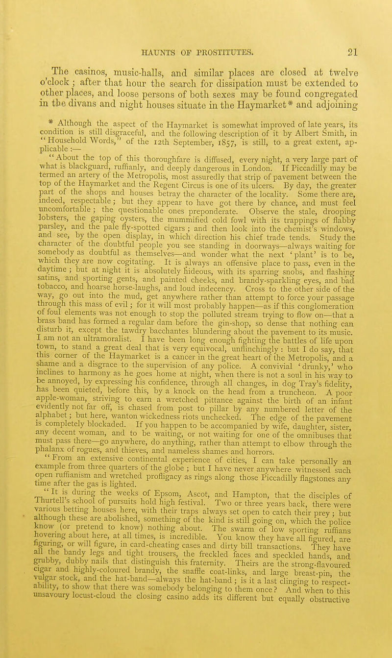 The casinos, music-halls, and similar places are closed afc twelve o'clock ; after that hour the search for dissiijation must be extended to pther places, and loose persons of both sexes may be found congregated in the divans and night houses situate in the Haymarket* and adjoining * Although the aspect of the Haymarket is somewhat improved of late years, its condition is still disgi-aceful, and the following description of it by Albert Smith, in Household Words, of the 12th September, 1857, is still, to a great extent, ap- plicable :— About the top of this thoroughfare is diffused, eveiy night, a very large part of what is blackguard, niffianly, and deeply dangerous in London. If Piccadilly may be termed an artery of the Metropolis, most assuredly that strip of pavement between the top of the Haymarket and the Regent Circus is one of its ulcers. By day, the greater part of the shops and houses betray the character of the locality. Some there are, mdeed respectable; but they appear to have got there by chance, and must feel uncomfortable ; the questionable ones preponderate. Observe the stale, drooping lobsters, the gapmg oysters, the mummified cold fowl with its trappings of flabby parsley, and the pale fly-spotted cigars ; and then look into the chemist's windows, and see, by the open display, in which direction his chief trade tends. Study the character of the doubtful people you see standing in doonvays—always waiting for somebody as doubtful as themselves—and wonder what the next 'plant' is to be, which they are now cogitating. It is always an offensive place to pass, even m the daytime ; but at night it is absolutely hideous, with its sparring snobs, and flashing satms, and sporting gents, and painted cheeks, and brandy-sparkl ing eyes, and bad tobacco, and hoarse horse-laughs, and loud indecency. Cross to the other side of the way, go out into the mud, get anywhere rather than attempt to force your passage through this mass of evil; for it will most probably happen—as if this conglomeration of foul elements was not enough to stop the polluted stream tiying to flow on—that a brass band has formed a regular dam before the gin-shop, so dense that nothing can disturb It, except the tawdry bacchantes blundering about the pavement to its music. I am not an ultramoralist. I have been long enough fighting the battles of life upon town, to stand a great deal that is veiy equivocal, unflinchingly : but I do say, that this comer of the Haymarket is a cancer in the gi-eat heart of the Metropolis, and a shame and a disgi-ace to the supervision of any police. A convivial 'dnmky,' who inclines to hannony as he goes home at night, when there is not a soul in his way to be annoyed, by expressing his confidence, through all changes, in dog Tray's fidelity, has been quieted, before this, by a luiock on the head from a tnmcheon. A poor apple-woman, striving to earn a wretched pittance against the birth of an infant evidently not far off, is chased from post to pillar by any numbered letter of the alphabet; but here, wanton wickedness riots unchecked. The edge of the pavement IS completely blockaded. If you happen to be accompanied by wife, daughter, sister any decent woman, and to be waiting, or not waiting for one of the omnibuses that must pass there—go any^vhere, do anything, rather than attempt to elbow through the phalanx of rogues, and thieves, and nameless shames and hon-ors. ' From an extensive continental experience of cities, I can take personally an example from three quarters of the globe ; but I have never anywhere witnessed such open riifiianism and wetched profligacy as rings along those Piccadilly flagstones any time after the gas is lighted. ^ & j rr^'^}}v ''..f weeks of Epsom, Ascot, and Hampton, that the disciples of Ihurtell s school of pursuits hold high festival. Two or three years back, thei^ were various betting houses here, with their traps always set open to catch their prey • but although these are abolished, something of the kind is still going on, which the police know_ (or pretend to know) nothing about. The swarm of low sporting niffians hovenng about here, at all times, is incredible. You know they have all fimired are hgunng, or will figure, in card-cheating cases and dirty bill transactions. They have all the bandy legs and tight trousers, the freckled faces and speckled hands, and grubby, dubby nails that distinguish this fraternity. Theirs are the strong-flavoured cigar and highly-coloured brandy, the snaffle coat-links, and large breast-pin the vulgar stock and the hat-band-always the hat-band ; is it a last clinging to respect- ability, to show that there was somebody belonging to them once? And when to this unsavoury locust-cloud the closing casino adds its different but equally obstmctive