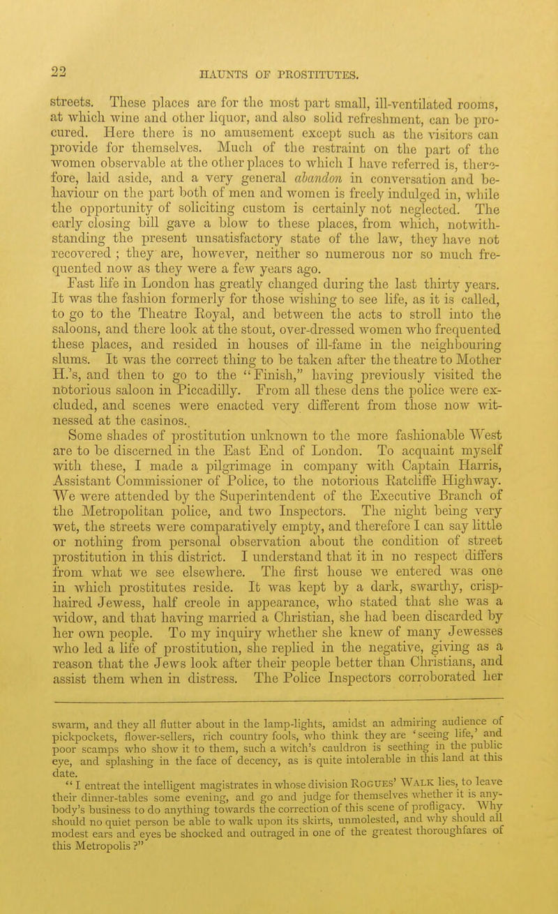 streets. These places are for the most part small, ill-ventilated rooms, at which wine and other liquor, and also solid refreshment, can be pro- cured. Here there is no amusement except such as the visitors can provide for themselves. Much of the restraint on the part of the women observable at the other places to which I have referred is, there- fore, laid aside, and a very general abandon in conversation and be- haviour on the part both of men and women is freely indulged in, while the opportunity of soliciting custom is certainly not neglected. The early closing bill gave a blow to these places, from which, notwith- standing the present unsatisfactory state of the law, they have not recovered ; they are, however, neither so numerous nor so much fre- quented now as they were a few years ago. Fast life in London has greatly changed during the last thirty years. It was the fashion formerly for those -wishing to see life, as it is called, to go to the Theatre Royal, and between the acts to stroll into the saloons, and there look at the stout, over-dressed women who frequented these places, and resided in houses of ill-fame in the neighbouring slums. It was the correct thing to be taken after the theatre to Mother H.'s, and then to go to the Finish, having previously visited the notorious saloon in Piccadilly. From all these dens the police were ex- cluded, and scenes were enacted very different from those now wit- nessed at the casinos.. Some shades of prostitution unknown to the more fashionable West are to be discerned in the East End of London. To acquaint myself with these, I made a pilgrimage in company with Captain Harris, Assistant Commissioner of Police, to the notorious Eatcliffe Highway. We were attended by the Superintendent of the Executive Branch of the Metropolitan police, and two Inspectors. The night being very wet, the streets were comparatively empty, and therefore I can say little or nothing from personal observation about the condition of street prostitution in this district. I understand that it in no respect differs from what Ave see elsewhere. The first house we entered was one in Avhicli prostitutes reside. It was kept by a dark, swarthy, crisp- haired Jewess, half Creole in appearance, who stated that she was a ■widow, and that having married a Christian, she had been discarded by her own people. To my inquiry whether she knew of many Jewesses who led a life of prostitution, she replied in the negative, giAdng as a reason that the Jews look after tlieir people better than Christians, and assist them when in distress. The Police Inspectors corroborated her swarm, and they all flutter about in the lamp-lights, amidst an admiring audience of pickpockets, flower-sellers, rich country fools, who think they are 'seeing life,' and poor scamps who show it to them, such a witch's cauldron is seething in the public eye, and splashing in the face of decency, as is quite intolerable in tliis land at this date. I entreat the intelligent magistrates in whose division Rogues' Walk lies, to leave their dinner-tables some evening, and go and judge for themselves whether it is any- body's business to do anything towards the correction of this scene of profligacy. \\ hy should no quiet person be able to walk upon its skirts, unmolested, and why should all modest ears and eyes be shocked and outraged in one of the greatest tlioroughfares of this Metropolis ?