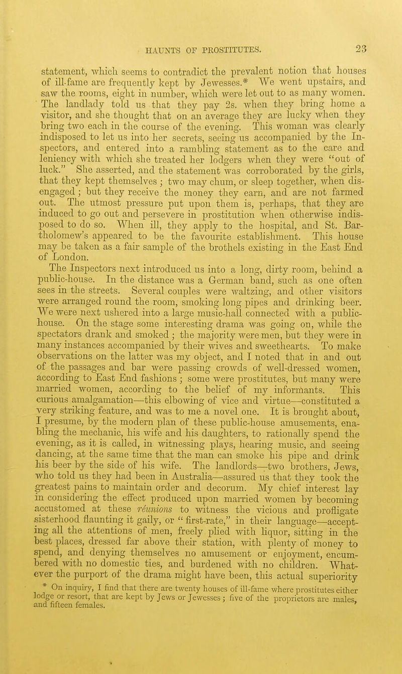 statement, which seems to contradict the prevalent notion that houses of ill-fame are frequently kept by Jewesses.* We went upstairs, and saw the rooms, eight in number, which were let out to as many women. ■ The landlady told us that they pay 2s. when they bring home a visitor, and she thought that on an average they are lucky when they bring two each in the course of the evening. This woman was clearly indisposed to let us into her secrets, seeing us accompanied by the In- spectors, and entered into a rambling statement as to the care and leniency with which she treated her lodgers when they were out of luck. She asserted, and the statement was corroborated by the girls, that they kept themselves ; two may chum, or sleep together, when dis- engaged ; but they receive the money they earn, and are not farmed out. The utmost pressure put upon them is, perhaps, that they are induced to go out and persevere in prostitution when otherwise indis- posed to do so. When ill, they apply to the hospital, and St. Bar- tholomew's appeared to be the favourite establishment. This house may be taken as a fair sample of the brothels existing in the East End of London. The Inspectors next introduced us into a long, dirty room, behind a public-house. In the distance was a German band, such as one often sees in the streets. Several couples were waltzing, and other visitors were arranged round the room, smoking long pipes and drmking beer. We were next ushered into a large music-hall connected with a public- house. On the stage some interesting drama Avas going on, while the spectators drank and smoked ; the majority Avere men, but they were in many instances accompanied by their wives and sweethearts. To make observations on the latter was my object, and I noted that in and out of the passages and bar were passing croAvds of weU-dressed women, according to East End fashions ; some were prostitutes, but many were married women, according to the belief of my informants. Tliis curious amalgamation—this elbowing of vice and virtue—constituted a. very striking feature, and was to me a novel one. It is brought about, I presume, by the modern plan of these public-house amusements, ena- bling the mechanic, his wife and his daughters, to rationally spend the evening, as it is called, in witnessing plays, hearing music, and seeing dancing, at the same time that the man can smoke his pipe and drmk his beer by the side of his -wife. The landlords—two brothers, Jews, who told us they had been in AustraHa—assured us that they took the greatest pains to maintain order and decorum. My chief interest lay in considering the effect produced upon married women by becoming accustomed at these reunions to witness the vicious and profligate sisterhood flaunting it gaily, or  first-rate, in thek language—accept- ing all the attentions of men, freely pHed with hquor, sitting in the best places, dressed far above then- station, with plenty of money to spend, and denying themselves no amusement or enjoyment, encum- bered Avith no domestic ties, and burdened with no children. What- ever the purport of the drama might have been, this actual superiority * On inquiry, I find that tliere are twenty houses of ill-fame where prostitutes either lodge or resort, that are kept by Jews or Jewesses ; five of the proprietors are males and fifteen females.