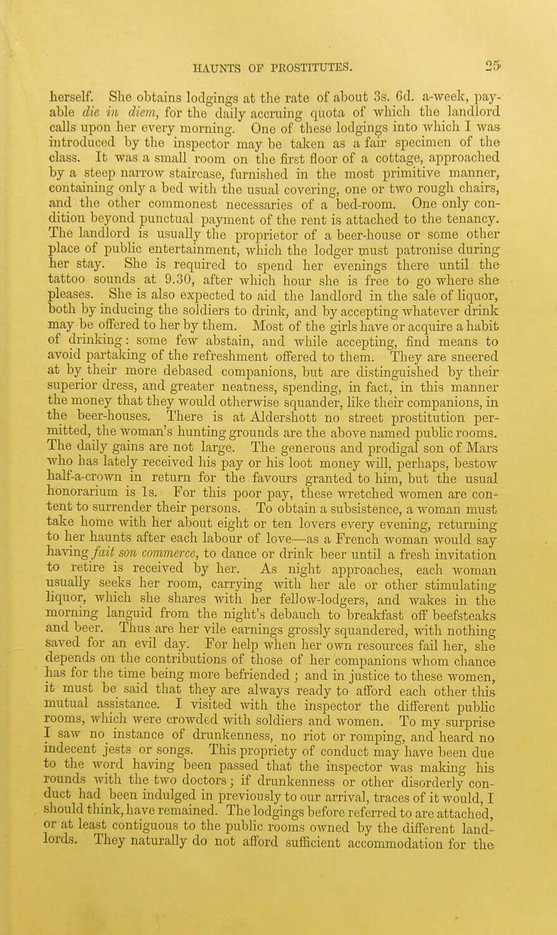 herself. She obtains lodgings at the rate of about 3s. 6d. a-week, paj^- able die in diem, for the daily accruing quota of which the landlord calls upon her every morning. One of these lodgings into which I was introduced by the inspector may be taken as a fan- specimen of the class. It was a small room on the first floor of a cottage, approached by a steep narrow staircase, furnished in the most primitive manner, containing only a bed with the usual covering, one or two rough chairs, and the other commonest necessaries of a bed-room. One only con- dition beyond punctual payment of the rent is attached to the tenancy. The landlord is usually the proprietor of a beer-house or some other place of public entertainment, which the lodger xnust patronise during her stay. She is required to spend her evenings there until the tattoo sounds at 9.30, after which hour she is free to go where she pleases. ^ She is also expected to aid the landlord in the sale of hquor, both by inducing the soldiers to drink, and by accepting whatever drink may be offered to her by them. Most of the girls have or acquke a habit of drinking: some few abstain, and wlaile accepting, find means to avoid partaking of the refreshment offered to them. They are sneered at by their more debased companions, but are distinguished by their superior dress, and greater neatness, spending, in fact, in this manner the money that they would otlierwise squander, like their companions, in the beer-houses. There is at Aldershott no street prostitution per- mitted, the woman's hunting grounds are the above named public rooms. The daily gains are not large. The generous and jirodigal son of Mars who bas lately received his pay or his loot money Avill, perhaps, bestow half-a-crown in. return for the favours granted to him, but the usual honorarium is Is. For this poor pay, these wretched women are con- tent to surrender their persons. To obtain a subsistence, a woman must take hotne with her about eight or ten lovers every evening, returning to her haunts after each labour of love—as a French woman would say h&Yvag fait son commerce, to dance or drink beer until a fresh invitation to retire is received by her. As night approaches, each woman usually seeks her room, carrying with her ale or other stimulating liquor, which she shares with her fellow-lodgers, and wakes in the morning languid from the night's debauch to breakfast ofi beefsteaks and beer. Thus are her vile earnings grossly squandered, with nothing saved for an evil day. For help when her own resources fail her, she depends on the contributions of those of her companions whom chance has for the time being more befriended ; and in justice to these women, it must be said that they are always ready to afford each other tliis mutual assistance. I visited with the inspector the different pubhc rooms, which were crowded with soldiers and women. To my surprise I saw no instance of drunkenness, no riot or romping, and heard no indecent jests or songs. This propriety of conduct may have been due to the word having been passed that the inspector was maldng his rounds with the two doctors; if drunkenness or other disorderiy con- duct had been indulged in previously to our arrival, traces of it would, I should think, have remained. The lodgings before referred to are attached, or at least contiguous to the public rooms owned by the different land- lords. They naturally do not afford sufficient accommodation for the