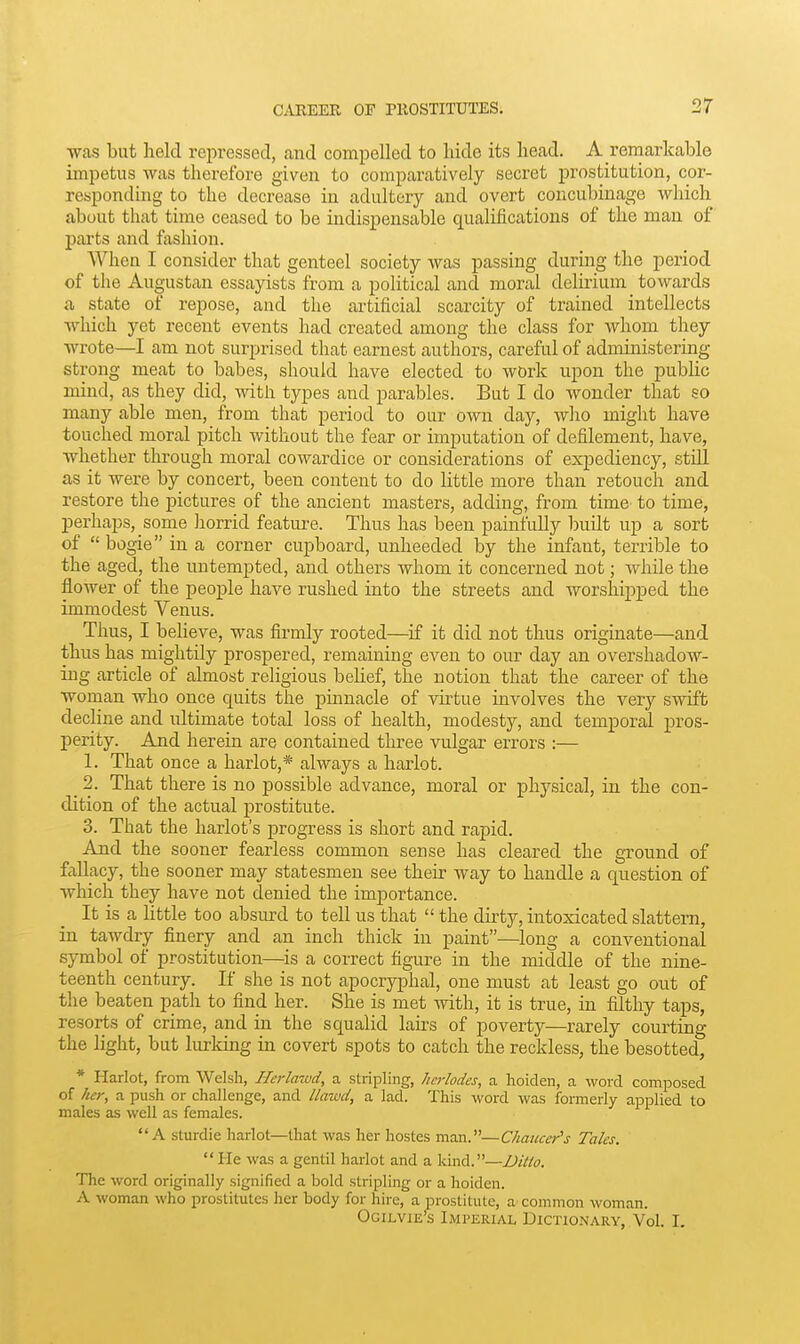 was but held repressed, and compelled to hide its head. A remarkable impetus was therefore given to comparatively secret prostitution, cor- reaponding to the decrease in adultery and overt concubinage which about that time ceased to be indispensable qualifications of the man of parts and fashion. When I consider that genteel society was passing during the period of the Augustan essayists from a political and moral delu'ium towards a state of repose, and the artificial scarcity of trained intellects which yet recent events had created among the class for whom they wrote—I am not surprised that earnest authors, careful of administermg strong meat to babes, should have elected to work upon the pubhc mind, as they did, with types and parables. But I do wonder that so many able men, from that period to our own day, who might have touched moral pitch without the fear or imputation of defilement, have, whether through moral cowardice or considerations of expediency, still as it were by concert, been content to do httle more than retouch and restore the pictures of the ancient masters, adding, from time to time, perhaps, some horrid feature. Thus has been painfully built up a sort of  bogie in a corner cupboard, unheeded by the infant, terrible to the aged, the uutempted, and others Avhom it concerned not; while the flower of the people have rushed into the streets and worshijiped the immodest Venus. Thus, I believe, was firmly rooted—if it did not thus originate—and thus has mightily prospered, remaining even to our day an overshadow- ing article of almost religious belief, the notion that the career of the woman who once quits the pinnacle of virtue mvolves the very swift decline and ultimate total loss of health, modesty, and temporal pros- perity. And herein are contained three vulgar errors :— 1. That once a harlot,* always a harlot. _ 2. That there is no possible advance, moral or physical, in the con- dition of the actual prostitute. 3. That the harlot's progress is short and rapid. And the sooner fearless common sense has cleared the ground of fallacy, the sooner may statesmen see their way to handle a question of which they have not denied the imj)ortance. It is a little too absurd to tell us that  the dirty, intoxicated slattern, in tawdry finery and an inch thick in paint—long a conventional symbol of prostitution—is a correct figure in the middle of the nine- teenth century. If she is not apocryphal, one must at least go out of the beaten path to find her. She is met with, it is true, in filthy taps, resorts of crime, and in the squalid lairs of poverty—rarely courting the light, but lurking in covert spots to catch the reckless, the besotted, * Harlot, from Welsh, Hcrlawd, a stripling, Jicrlodes, a hoiden, a word composed of her, a push or challenge, and llmud, a lad. This word was formerly applied to males as well as females. A sturdie harlot—that was her hostes man.—Chaucer's Talcs. He was a gentil harlot and a kind.—Diito. The word originally signified a bold stripling or a hoiden. A woman who prostitutes her body for hire, a prostitute, a common woman. Ogilvie's Imperial Dictionary, Vol. I.