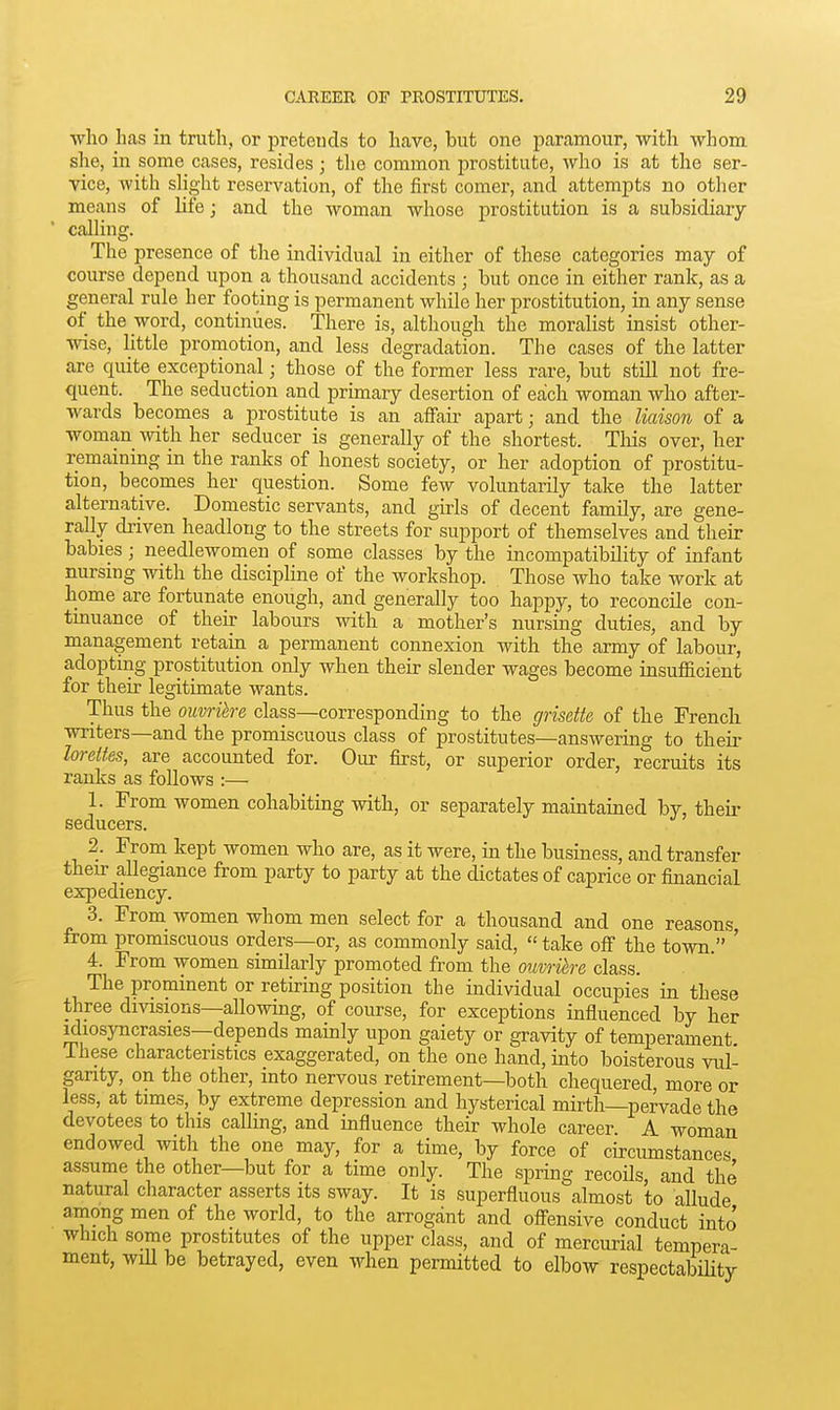 who has m truth, or preteucls to have, but one paramour, with whom she, in some cases, resides ; the common prostitute, who is at the ser- vice, Avith slight reservation, of the first comer, and attempts no other means of life; and the woman whose prostitution is a subsidiary- calling. The presence of the individual in either of these categories may of course depend upon a thousand accidents ; but once in either rank, as a general rule her footing is permanent while her prostitution, in any sense of the word, continues. There is, although the moralist insist other- wise, little promotion, and less degradation. The cases of the latter are quite exceptional; those of the former less rare, but still not fre- quent. The seduction and primary desertion of each woman who after- wards becomes a prostitute is an affair apart; and the liaison of a woman with her seducer is generally of the shortest. This over, her remaining in the ranks of honest society, or her adoption of prostitu- tion, becomes her question. Some few voluntarily take the latter alternative. Domestic servants, and girls of decent family, are gene- rally driven headlong to the streets for support of themselves and their babies ; needlewomen of some classes by the incompatibility of infant nursing with the disciplme of the workshop. Those who take work at home are fortunate enough, and generally too happy, to reconcile con- tinuance of their labours with a mother's nursing duties, and by management retain a permanent connexion with the army of labour, adopting prostitution only when their slender wages become insufficient for their legitimate wants. Thus the ouvrike class—corresponding to the grisette of the French writers—and the promiscuous class of prostitutes—answering to their loreites, are accounted for. Our first, or superior order, recruits its ranks as follows :— 1. From women cohabiting with, or separately maintained by, their seducers. 2. From kept women who are, as it were, in the business, and transfer their allegiance from party to party at the dictates of caprice or financial expediency. 3. From women whom men select for a thousand and one reasons from promiscuous orders—or, as commonly said,  take off the town. ' 4. From women similarly promoted from the ouvrihe class. The prominent or retiring position the individual occupies in these three divisions—allowing, of course, for exceptions influenced by her idiosyncrasies—depends mainly upon gaiety or gravity of temperament ihese characteristics exaggerated, on the one hand, into boisterous vul- garity, on the other, into nervous retirement—both chequered, more or less, at times, by extreme depression and hysterical mirth—pervade the devotees to this calling, and influence their whole career A woman endowed with the one may, for a time, by force of circumstances assume the other—but for a time only. The spring recoils, and the natural character asserts its sway. It is superfluous almost to allude among men of the worid, to the arrogant and offensive conduct into which some prostitutes of the upper class, and of mercurial tempera- ment, wdl be betrayed, even when permitted to elbow respectability