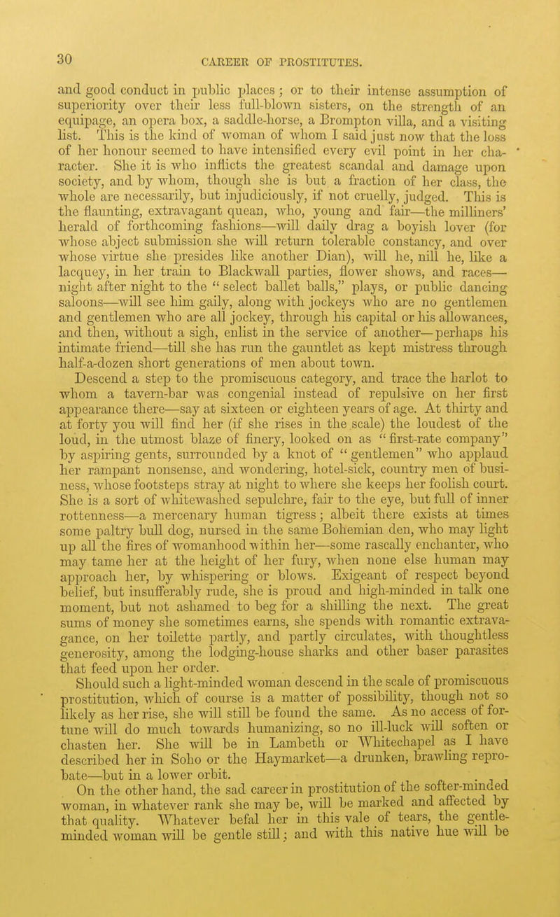 and good conduct in public places; or to their intense assumption of superiority over their less full-blown sisters, on the strength of an equipage, an opera box, a saddle-horse, a Brompton villa, and a visiting list. This is the kind of woman of whom I said just now that the loss of her honour seemed to have intensified every evil point in her cha- * racter. She it is who inflicts the greatest scandal and damage upon society, and by whom, though she is but a fraction of her class, the whole are necessarily, but injudiciously, if not cruelly, judged. This is the flaunting, extravagant quean, who, young and fair—the milHners' herald of forthcoming fasliions—will daily drag a boyish lover (for whose abject submission she will return tolerable constancy, and over whose virtue she presides like another Dian), will he, nill he, like a lacquey, in her train to Blackwall parties, flower shows, and races— night after night to the  select ballet balls, plays, or public dancing saloons—^will see him gaily, along with jockej''s who are no gentlemen and gentlemen Avho are all jockey, through his capital or his allowances, and then, without a sigh, enlist in the service of another—perhaps his intimate friend—till she has run the gauntlet as kept mistress through half-a-dozen short generations of men about town. Descend a step to the promiscuous category, and trace the harlot to whom a tavern-bar was congenial instead of repulsive on her first appearance there—say at sixteen or eighteen years of age. At thirty and at forty you will find her (if she rises in the scale) the loudest of the loud, in the utmost blaz.e of finery, looked on as  first-rate company by aspiring gents, surrounded by a knot of  gentlemen who applaud her rampant nonsense, and wondering, hotel-sick, country men of busi- ness, whose footsteps stray at night to where she keeps her foolish court. She is a sort of whitewashed sepulchre, fair to the eye, but full of inner rottenness—a mercenary human tigress; albeit there exists at times some paltry bull dog, nursed in the same Bohemian den, who may light np all the fires of womanhood within her—some rascally enchanter, who may tame her at the height of her fury, when none else human may approach her, by whispering or blows. Exigeant of respect beyond belief, but insufferably rude, she is proud and high-minded in talk one moment, but not ashamed to beg for a shilling the next. The great sums of money she sometimes earns, she spends with romantic extrava- gance, on her toilette partly, and partly circulates, with thoughtless generosity, among the lodging-house sharks and other baser parasites that feed upon her order. Should such a light-minded woman descend in the scale of promiscuous prostitution, which of course is a matter of possibility, though not so likely as her rise, she will still be found the same. As no access of for- tune will do much towards humanizing, so no ill-luck vnll soften or chasten her. She will be in Lambeth or Whitechapel as I have described her in Soho or the Haymarket—a di'unken, brawHng repro- bate—but in a lower orbit. • i i On the other hand, the sad career in prostitution of the softer-mmaed woman, in whatever rank she may be, will be marked and affected by that quality. Whatever befal her in this vale of tears, the gentle- minded woman will be gentle still; and with tliis native hue will be