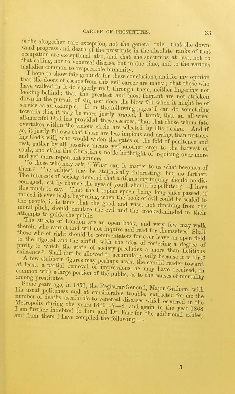 is the altogether rare exception, not the general rule; that the down- ward progress and death of the prostitute in the absokite ranks of that occupation are exceptional also, and that she succumbs at last, not to Wiat calling, nor to venereal disease, but in due time, and to the various maladies common to respectable humanity. thnf fWi*l '''T ^''^ ^^'^^ conclusions, and for my opinion W wnllril L ^^y^ that thoie who dowTfn tt nl^^ f ^^^ most flagrant are not stricken ser^n. o. t i'^ f^ll it might be of to™s his ; 3 1 P'^ges-I can do something overtTk s ISl^^^^^^^ ^^^P^^' '^^'^ ^^0^ fate overtakes witl n the vicious circle are selected bv His desi<rn And if L^ffi^f To 1^^ ^-P^- an^^SLr^anfui-the ! Teft gather bv TZ^tf ''^''^ S*^^ ^^^^ of penitence and Su^^rclawL ^^°P the harvest of ^V^i:tTeX^^ ^^''^ «f over more them ^^'The^'tZT l^^^* ^^^^^^ ^h^t becomes of t1 • f r ^ J^'^.*^ ^^ ^® statistically interesting, but no farther The interests of society demand that a disgusting inquirrshould be couraged lest by chance the eyes of youth%hould 1^^^3u ed -I have' A few .fnbKnl fi allowed to accumulate, only because it is dirt? at teat fpar^l trvaHf^SX^^^ reader towar^ common with a large portion of thp ^^K ! ^^^ received, in among prostitutes  ^ P^^'' of mortality I am further indebS toTm ntVl^^l' ^ ^T y'' 1868 and from themTwl c^Sd fte foU„!;i;'g'°l*' 3