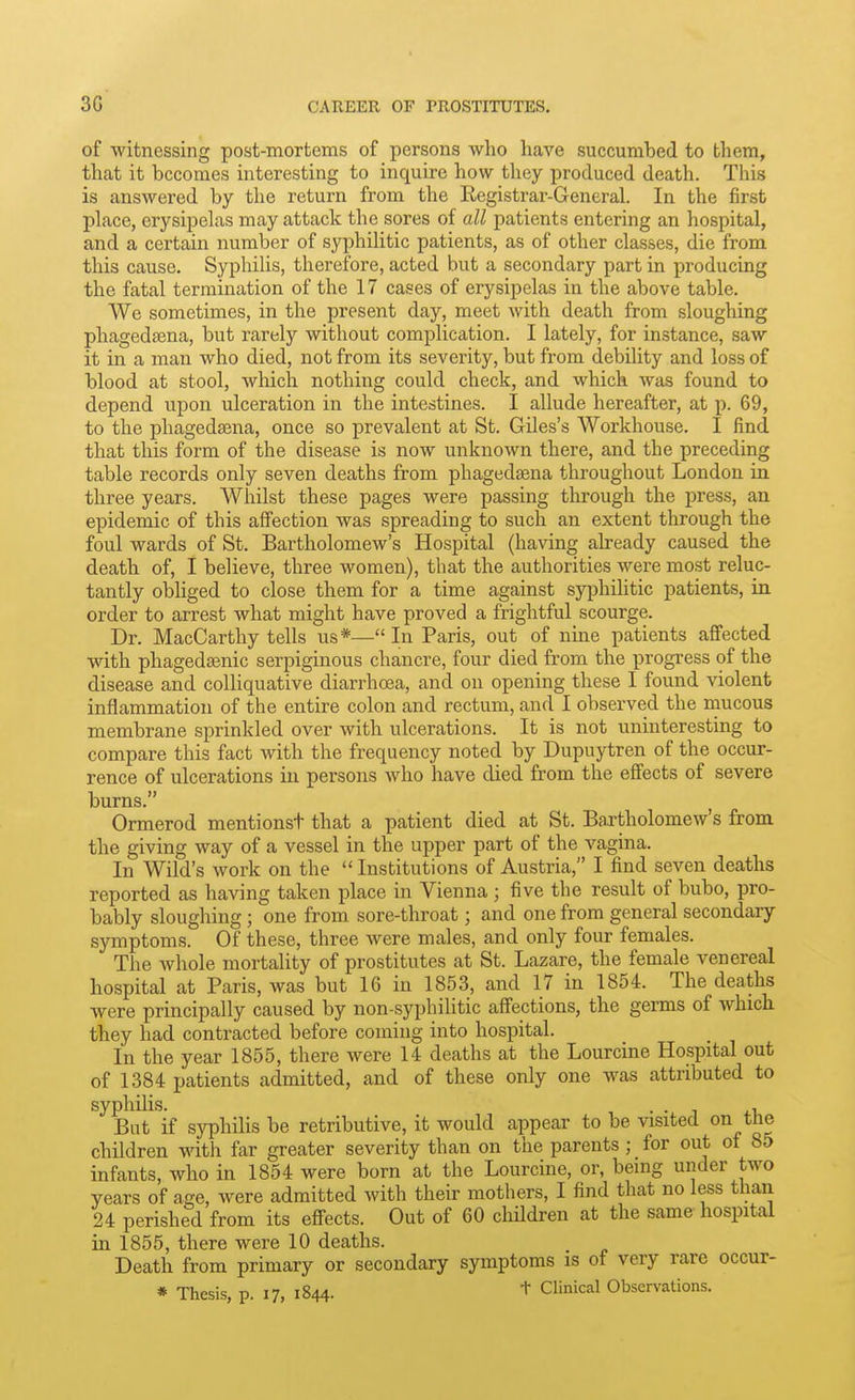 of witnessing post-mortems of persons who have succumbed to them, that it becomes interesting to inquire how they produced death. This is answered by the return from the Registrar-General. In the first place, erysipelas may attack the sores of all patients entering an hospital, and a certain number of syphilitic patients, as of other classes, die from this cause. Syphilis, therefore, acted but a secondary part in producing the fatal termination of the 17 cases of erysipelas in the above table. We sometimes, in the present day, meet with death from sloughing phagedsena, but rarely without complication. I lately, for instance, saw it in a man who died, not from its severity, but from debility and loss of blood at stool, which nothing could check, and which was found to depend upon ulceration in the intestines. I allude hereafter, at p. 69, to the phagedsena, once so prevalent at St. Giles's Workhouse. I find that this form of the disease is now unknown there, and the preceding table records only seven deaths from phagedsena throughout London in three years. Whilst these pages were passing through the press, an epidemic of this affection was spreading to such an extent through the foul wards of St. Bartholomew's Hospital (having already caused the death of, I believe, three women), that the authorities were most reluc- tantly obliged to close them for a time against syphiHtic patients, in order to arrest what might have proved a frightful scourge. Dr. MacCarthy tells us*— In Paris, out of nine patients affected with phagedasnic serpiginous chancre, four died from the progress of the disease and colliquative diarrhoea, and on opening these I found violent inflammation of the entire colon and rectum, and I observed the mucous membrane sprinkled over with ulcerations. It is not uninteresting to compare this fact with the frequency noted by Dupuytren of the occur- rence of ulcerations in persons who have died from the effects of severe burns. Ormerod mentionst that a patient died at St. Bartholomew's from the giving way of a vessel in the upper part of the vagina. In Wild's work on the Institutions of Austria, I find seven deaths reported as having taken place in Vienna ; five the result of bubo, pro- bably sloughing ; one from sore-throat; and one from general secondary symptoms. Of these, three were males, and only four females. The whole mortality of prostitutes at St. Lazare, the female venereal hospital at Paris, was but 16 in 1853, and 17 in 1854. The deaths were principally caused by non-syphilitic afi'ections, the germs of which they had contracted before coming into hospital. In the year 1855, there were 14 deaths at the Lourcine Hospital out of 1384 patients admitted, and of these only one was attributed to syphilis. . . , But if syphilis be retributive, it would appear to be visited on tne children with far greater severity than on the parents; for out of 85 infants, who in 1854 were born at the Lourcine, or, being under two years of age, were admitted with their mothers, I find that no less than 24 perished from its efi-ects. Out of 60 children at the same hospital in 1855, there were 10 deaths. Death from primary or secondary symptoms is of very rare occur- * Thesis, p. 17, 1844. + Clinical Observations.