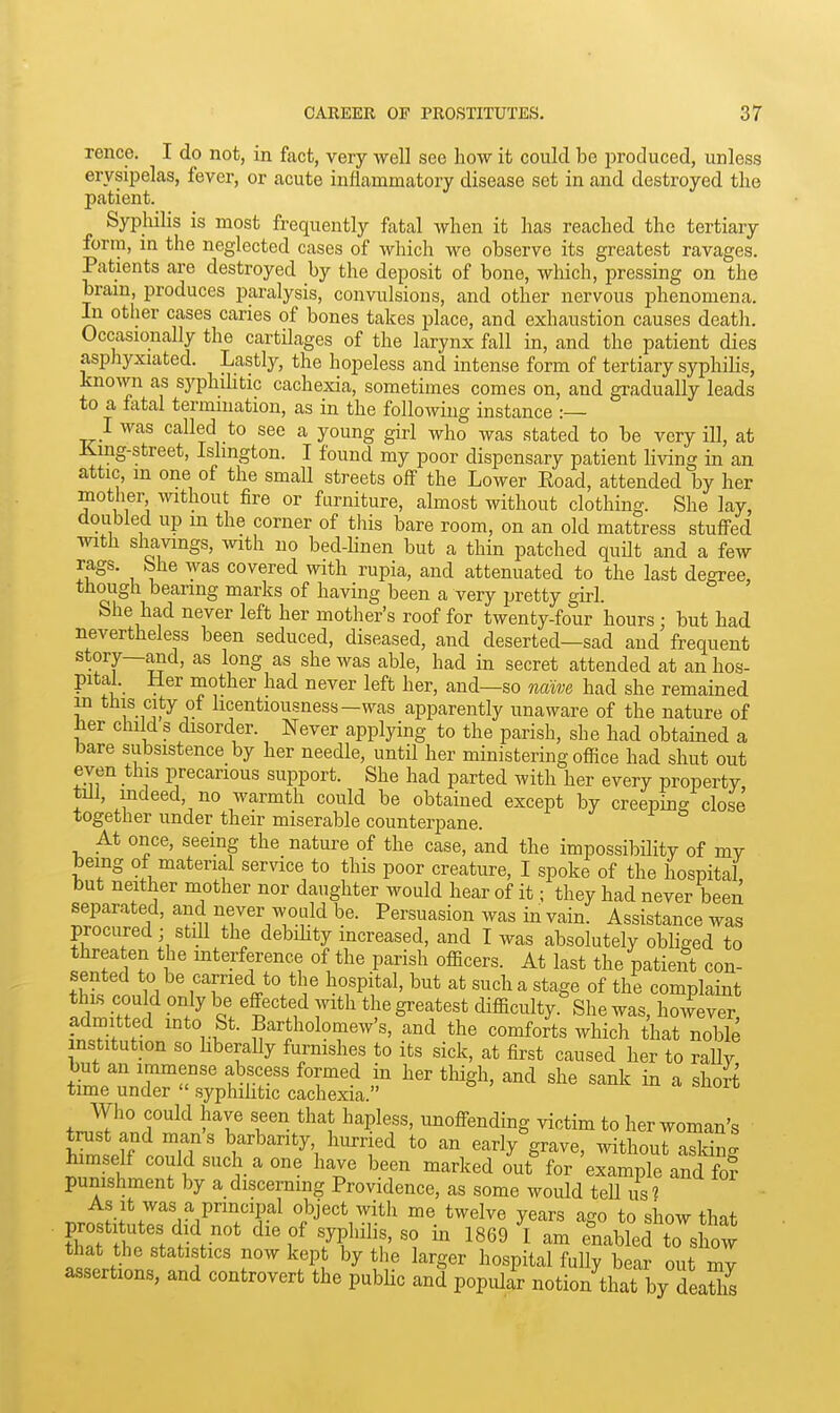 rence. I do not, in fact, very well see how it could be produced, unless erysipelas, fever, or acute inflammatory disease set in and destroyed the patient. Syphilis is most frequently fatal when it has reached the tertiary form, in the neglected cases of which we observe its greatest ravages. Patients are destroyed by the deposit of bone, which, pressing on the bram, produces paralysis, convulsions, and other nervous phenomena. In otlier cases caries of bones takes place, and exhaustion causes death. Occasionally the cartUages of the larynx fall in, and the patient dies aspliyxiated. Lastly, the hopeless and intense form of tertiary syphilis, known as syphilitic cachexia, sometimes comes on, and gradually leads to a fatal termination, as in the following instance :— I was called to see a young girl who was stated to be very ill, at King-street, Islington. I found my poor dispensary patient living in an attic, m one of the small streets off the Lower Eoad, attended by her mother without fire or furniture, almost without clothing. She lay, doubled up m the corner of this bare room, on an old mattress stuffed with shavings, with no bed-hnen but a thin patched quilt and a few rags, bhe was covered with rupia, and attenuated to the last degree, though bearing marks of having been a very pretty girl. She had never left her mother's roof for twenty-four hours; but had nevertheless been seduced, diseased, and deserted—sad and frequent story—and, as long as she was able, had in secret attended at an hos- pital. Her mother had never left her, and—so 7iawe had she remained in this city of hcentiousness—was apparently unaware of the nature of hev child s disorder. Never applying to the parish, she had obtained a bare subsistence by her needle, until her ministering office had shut out even this precarious support. She had parted with her every property till, indeed, no warmth could be obtained except by creeping close together under their miserable counterpane. At once, seeing the nature of the case, and the impossibility of my being of material service to this poor creature, I spoke of the hospital but neither mother nor daughter would hear of it; they had never been separated, and never would be. Persuasion was in vain. Assistance was procured; still the debihty increased, and I was absolutely obliged to threaten the interference of the parish officers. At last the patient con- sented to be carried to tlie hospital, but at such a stage of the complaint this could only be effected with the greatest difficulty. She was, however admitted into St. Bartholomew's, and the comforts which that noble institution so liberally furnishes to its sick, at first caused her to raUy but an immense abscess formed in her thigh, and she sank in a short time under  syphihtic cachexia. Who could have seen that hapless, unoffending victim to her woman's trust and man's barbarity hurried to an early grave, without aS' himself could such a one have been marked out for 'example and fo? punishment by a discerning Providence, as some would teU us ? As It was a principal object with me twelve years ago to show that prostitutes did not die of syphilis, so in 1869 ^1 am enabled to show that the statistics now kept by the larger hospital fully bear out Z assertions, and controvert the public and popiui notion that by deaZ