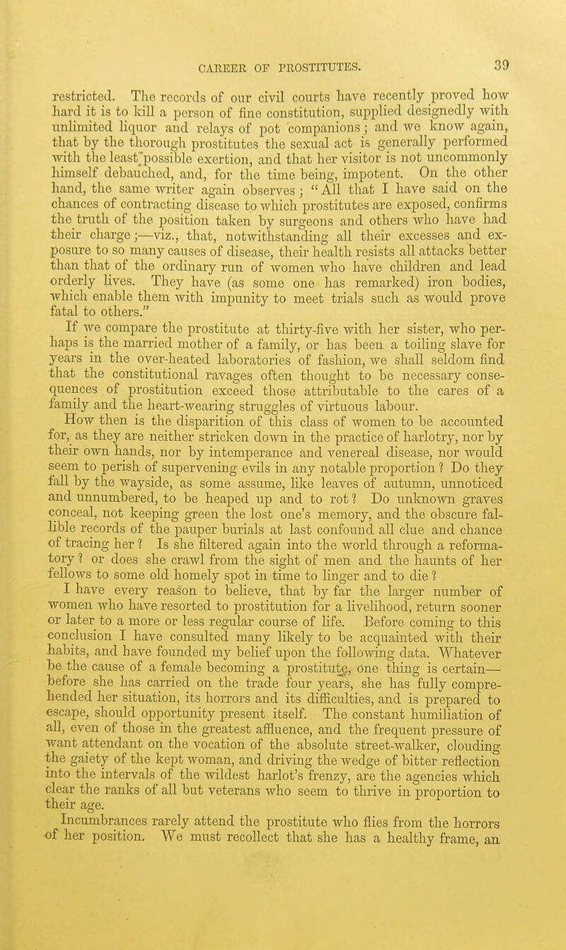 restricted. The records of onr civil courts have recently proved how hard it is to kill a person of fine constitution, supplied designedly with unlimited liquor and relays of pot companions; and we know again, that by the thorough prostitutes the sexual act is generally performed with tlie least'possible exertion, and that her visitor is not uncommonly himself debauched, and, for the time being, impotent. On the other hand, the same writer again observes;  All that I have said on the chances of contracting disease to which prostitutes are exposed, confirms the truth of the position taken by surgeons and others who have had their charge;—viz., that, notwithstanding all their excesses and ex- posure to so many causes of disease, their health resists all attacks better than that of the ordinary run of women who have children and lead orderly lives. They have (as some one has remarked) iron bodies, which enable them with impunity to meet trials such as would j)rove fatal to others. If we compare the prostitute at thirty-five with her sister, who per- haps is the married mother of a family, or has been a toiling slave for years in the over-heated laboratories of fashion, we shall seldom find that the constitutional ravages often thought to be necessary conse- quences of prostitution exceed those attributable to the cares of a family and the heart-wearing struggles of virtuous laboiu'. How then is the disparition of this class of Avomen to be accounted for,_ as they are neither stricken down in the practice of harlotry, nor by their own hands, nor by intemperance and venereal disease, nor would seem to perish of supervening evils in any notable proportion ? Do they fall by the wayside, as some assume, like leaves of autumn, unnoticed and unnumbered, to be heaped up and to rot % Do unknown graves conceal, not keeping green the lost one's memory, and the obscure fal- lible records of the pauper burials at last confound all clue and chance of tracing her ? Is she filtered again into the world through a reforma- tory ? or does she crawl from the sight of men and the haunts of her fellows to some old homely spot in time to linger and to die ? I have every reason to believe, that by far the larger number of women who have resorted to prostitution for a livelihood, return sooner or later to a more or less regular course of life. Before coming to this conclusion I have consulted many lUtely to be acquainted with their habits, and have founded my belief upon the following data. Wliatever be the cause of a female becoming a prostitute, one thing is certain— before she has carried on the trade four years, she has fully compre- hended her situation, its horrors and its difiiculties, and is prepared to escape, should opportunity present itself. The constant humiliation of all, even of those in the greatest affluence, and the frequent pressure of want attendant on the vocation of the absolute street-walker, clouding the gaiety of the kept woman, and driving the wedge of bitter reflection into the intervals of the wildest harlot's frenzy, are tlie agencies which clear the ranks of all but veterans who seem to thrive in proportion to their age. Incumbrances rarely attend the prostitute who flies from the horrors of her position. We must recollect that she has a healthy frame, au