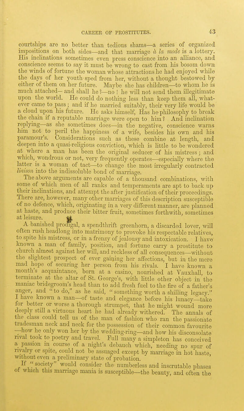 courtships are no better than tedious shams—a series of organized impositions on both sides—and that marriage h la mode is a lottery. His inclinations sometimes even press conscience into an alliance, and conscience seems to say it must be wrong to cast from his bosom down the winds of fortune the woman whose attractions he had enjoyed while the days of her youtli sped from her, without a thought bestowed by either of them on her future. Maybe she has children—to whom he is much attached— and shall he 1—no ! he mil not send them illegitimate upon the world. He could do nothing less than keep them all, what- ever came to pass; and if he married suitably, their very life would be a cloud upon his futm-e. He asks liimself. Has he-philosophy to break the chain if a reputable marriage were open to him ? And inclination replying—as she sometimes does—in the negative, conscience warns him not to peril the happiness of a wife, besides his own and his paramour's. Considerations such as these combine at length, and deepen into a quasi-religious conviction, which is little to be wondered at where a man has been the original seducer of liis mistress; and which, wondrous or not, very frequently operates—especially where the latter is a woman of tact—to change the most irregularly contracted liaison into the indissoluble bond of marriage. The above arguments are capable of a thousand combinations, with some of which men of all ranks and temperaments are apt to back up their inclinations, and attempt the after justification of their proceedings. There are, however, many other marriages of this description susceptible of no defence, which, originating in a very different manner, are planned at haste, and produce their bitter fruit, sometimes forthwith^ sometimes at leisure. A banished prodigal, a spendthrift greenhorn, a discarded lover, will often rush headlong into matrimony to provoke his respectable relatives, to spite his mistress, or in a frenzy of jealousy and intoxication. I have known a man of family, position, and fortune carry a prostitute to church almost against her will, and recldess of all consequences—without the slightest prospect of ever gai^iug her affections, but m the mere mad hope of securing her person from his rivals. I have laiown a month's acquaintance, born at a casino, nourished at Vauxhall, to terminate at the altar of St. George's, Avith little other object in the maniac bridegroom's head than to add fresh fuel to the fire of a father's anger, and  to do, as he said,  sometliing worth a shilling legacy. I have knoivn a man—of taste and elegance before his lunacy—take for better or worse a thorough strumpet, that he might wound more deeply still a virtuous heart he had already withered. The annals of the class could tell us of the man of fashion who ran the passionate tradesman neck and neck for the possession of their common favourite —how he only won her by the weddiug-ring—and how his disconsolate rival took to poetry and travel. Full many a simpleton has conceived a passion m course of a night's debauch which, needing no spur of rivalry or spite, could not be assuaged except by marriage in hot haste without even a preliminary state of probation. ' If society would consider the numberless and inscrutable phases ot which this marriage mania is susceptible—the beauty, and often the