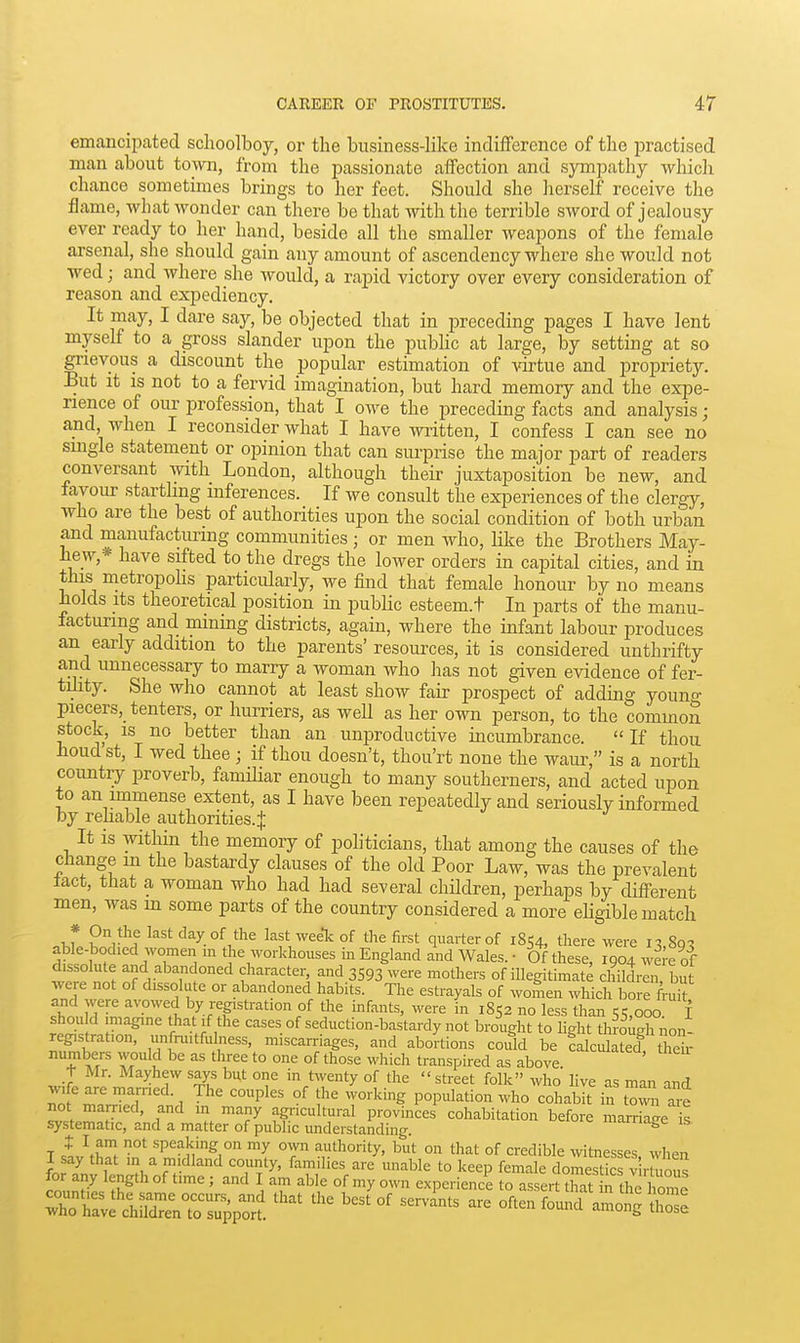emancipcated schoolboy, or the business-like indifference of the i^ractised man about tomi, from the jDassionate affection and sjanpathy which chance sometimes brings to her feet. Should she herself receive the flame, what wonder can there be that \yith the terrible sword of jealousy ever ready to her hand, beside all the smaller weapons of the female arsenal, she should gain any amount of ascendency where she would not wed; and where she would, a rapid victory over every consideration of reason and expediency. It may, I dare say, be objected that in preceding pages I have lent myself to a gross slander upon the public at large, by setting at so grievous a discount the popular estimation of virtue and propriety. But it is not to a fervid imagination, but hard memory and the expe- rience of our profession, that I owe the preceding facts and analysis; and when I reconsider what I have -written, I confess I can see no single statement or opinion that can surprise the major part of readers conversant with London, although their juxtaposition be new, and favour startling inferences. If we consult the exi^eriences of the clergy, who are the best of authorities upon the social condition of both urban and manufacturing communities; or men who, like the Brothers May- hew,* have sifted to the dregs the lower orders in capital cities, and in this metropohs particularly, we find that female honour by no means holds Its theoretical position in public esteem.t In parts of the manu- lacturing and mining districts, again, where the infant labour produces an early addition to the parents'resources, it is considered unthrifty and unnecessary to marry a woman who has not given evidence of fer- tiJity. She who cannot at least show fair prospect of adding young piecers, tenters, or hurriers, as well as her own person, to the common stock, is no better than an unproductive incumbrance. If thou houdst, I wed thee ; if thou doesn't, thou'rt none the waur, is a north country proverb, famihar enough to many southerners, and acted upon to an immense extent, as I have been repeatedly and seriously informed by rehable authorities. J It is within the memory of politicians, that among the causes of the change in the bastardy clauses of the old Poor Law, was the prevalent lact, tiiat a woman who had had several children, perhaps by different men, was m some parts of the country considered a more ehgible match 1 r ^'^ day of the last weeic of tlie first quarter of 1854, there were 8q^ able-bodied women in the workhouses in England and Wales. ■ Of these, 1904 were of dissolute and abandoned character, and 3593 were mothers of illegitimate children bu were not of dissolute or abandoned habits. The estrayals of women which bore fruk and were avowed by registration of the infants, were in 1852 no less than 55,000 f S;^^ Inn^' casesof seduction-bastardy not brought to light through non- registration, unfruitfulness, miscarriages, and abortions could be calculated theu- numbers would be as three to one of those which transpired as above 1- Mr. Mayhew says but one in twenty of the street folk who live as man and wife are married. The couples of the working population who cohabit in tow ae not married, and in many agricultural provinces cohabitation before marriage is systematic, and a matter of public understanding. mamage is t I am not speaking on my o\vn authority, but on that of credible witnesses when I say that in a midland county, families are unable to keep female do™' vir^^ou^ for any length of time ; and I am able of my own experience to assertXat rthe home