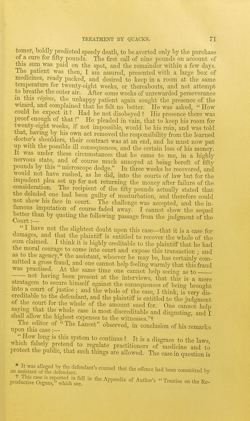 tomer, boldly predicted speedy death, to be averted only by the purchase of _a cure for fifty pounds. The first call of nine pounds on account of ^is suni -was paid on the spot, and the remainder within a few days. The _ patient was then, I am assured, presented with a large box of medicines, ready packed, and desired to keep in a room at the same temperature for twenty-eight weeks, or thereabouts, and not attempt to breathe the outer air. After some weeks of unrewarded perseverance •m this o-dgime, the unhappy patient again sought the presence of the wizard, and complained that he felt no better. He was asked,  How could he expect it 1 Had he not disobeyed 1 His presence there was proof enough of that! He pleaded in vain, that to keep his room for twenty-eight weeks, if not impossible, would be his ruin, and was told that, having by Ins own act removed the responsibility from the learned doctor s shoulders, their contract was at an end, and he must now put up with the possible ill consequences, and the certain loss of his money. It was under these cu-cumstances that he came to me, in a highly nervous state, and of course much annoyed at being bereft of fifty pounds by this microscope dodge. In three weeks he recovered, and would not have rushed, as he cUd, into the courts of law but for the impudent plea set up for not returning the money after failure of the consideration. The recipient of the fifty pounds actually stated that the deluded one had been gmlty of masturbation, and therefore could not show his face m court. The challenge was accepted, and the in- lamous imputation of course faded away. I cannot show the sequel €ourt q^otmg the following passage from the judgment of the  I have not the shghtest doubt upon this case—that it is a case for damages, and that the plaintifi is entitled to recover the whole of the sum clauned. I think it is highly creditable to the plaintiff that he had the moral courage to come into court and exi^ose this transaction : and as to the agency,* the assistant, whoever he may be, has certainly com- mitted a gross fraud, and one cannot help feeling warmly that tHs fraud was practised. At the same time one cannot help seeing as to • —- not having been present at the interviews, that this is a mere stratagem to secure_ himself against the consequences of being brought into a court of justice; and the whole of the case, I think, is very dis- creditable to the defendant, and the plaintiff is entitled to the judgment saying that the-vvhole case is most discreditable and disgusting, and I shall allow the highest expenses to the witnesses.t ^ upaTe:-'^'^^^^''' ^ conclusion of his remaxks w J-i^Ti^?^ 7'^^^ *° '^^^^^^^ ^ i« a tlisgrace to the laws which falsely pretend to regulate practitioners of'^medicine and to protect the pubhc, that such things are allowed. The case in question is an*iL7anro?ai^^^^^^^^^^ '^'^^^^ ^^^^ '^^ ^een connnittecl by V^cIS::'^^:^^:^ - Appendix of Author's Treatise on the Re-