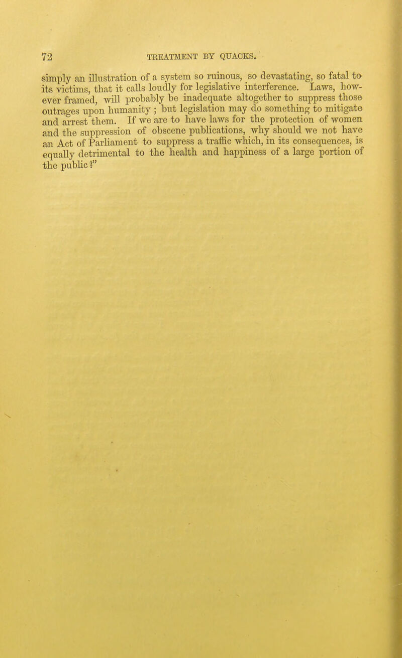 simply an illustration of a system so ruinous, so devastating, so fatal to its victims, that it calls loudly for legislative interference. Laws, how- ever framed ynW probably be inadequate altogether to suppress those outrages upon humanity ; but legislation may do something to mitigate and arrest them. If we are to have laws for the protection of women and the suppression of obscene publications, why should we not have an Act of Parliament to suppress a traffic which, in its consequences, is equally detrimental to the health and happiness of a large portion of the pubHcf