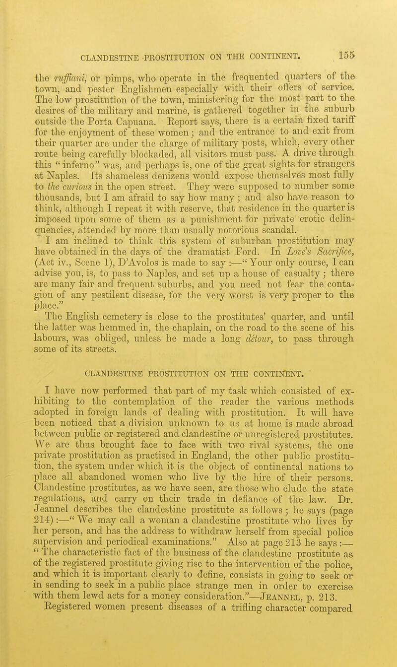 the niffiani, or pimps, who operate in the frequented quarters of the town, and pester Englishmen especially with their offers of service. The low prostitution of the toAvn, ministering for the most part to the desires of the military and marine, is gathered together in the suburb outside the Porta Capuana. Keport says, there is a certain fixed tariff for the enjoyment of these women; and the entrance to and exit from their quarter are under the charge of military posts, which, every other route being carefully blockaded, all visitors must pass. A drive through this  inferno was, and perhaps is, one of the great sights for strangers, at Naples. Its shameless denizens would expose themselves most fully to the curious in the open street. They were supposed to number some thousands, but I am afraid to say how many; and also have reason to think, although I repeat it with reserve, that residence in the quarter is imposed upon some of them as a punishment for private erotic delin- quencies, attended by more than usually notorious scandal. I am inclined to think this system of suburban prostitution may have obtained in the days of the dramatist Ford. In Love's Sacrifice, (Act iv., Scene 1), DAvolos is made to say :— Your only course, I can advise you, is, to pass to Naples, and set up a house of casualty ; there are many fair and frequent suburbs, and you need not fear the conta- gion of any pestilent disease, for the very worst is very proper to the place. The English cemetery is close to the prostitutes' quarter, and until the hatter was hemmed in, the chaplain, on the road to the scene of his- labours, was obliged, unless he made a long detour, to pass tlirough some of its streets. CLANDESTINE PROSTITUTION ON THE CONTINENT. I have now performed that part of my task which consisted of ex- hibiting to the contemplation of the reader the various methods adopted in foreign lands of dealing with prostitution. It \^t.11 have been noticed that a division unknown to iis at home is made abroad between pubHc or registered and clandestine or unregistered prostitutes. We are thus brought face to face with two rival systems, the one private prostitution as practised in England, the other public prostitu- tion, the system under which it is the object of continental nations to place all abandoned women who live by the hire of their persons. Clandestine prostitutes, as we have seen, are those who elude the state regulations, and carry on their trade in defiance of the law. Dr. Jeannel describes the clandestine prostitute as follows; he says (page 214):— We may call a woman a clandestine prostitute who lives by her person, and has the address to withdraw herself from special pohce supervision and periodical examinations. Also at page 213 he says :  The characteristic fact of the business of the clandestine prostitute as of the registered prostitute giving rise to the intervention of the police, and which it is important clearly to define, consists in going to seek or in sending to seek in a pubUc place strange men in order to exercise with them lewd acts for a money consideration.—Jeannel, p. 213. Eegistered women present diseases of a trifling character compared