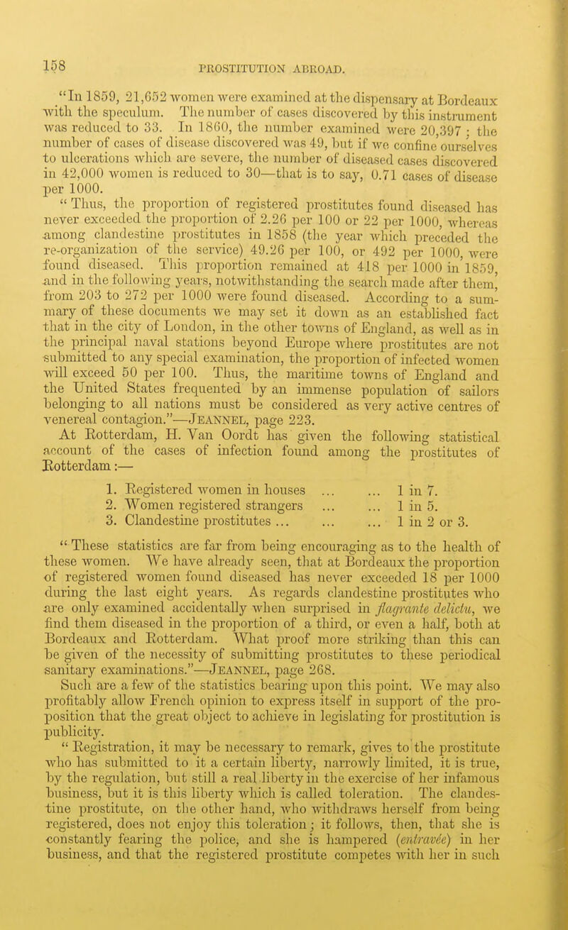 Ill 1859, 21,052 women were examined at the dispensary at Bordeaux with the speculum. The number of cases discovered by this insti-ument was reduced to 33. In 18G0, the number examined were 20 397 : the number of cases of disease discovered was 49, but if wo confine ourselves to ulcerations which are severe, the number of diseased cases discovered in 42,000 women is reduced to 30—that is to say, 0.71 cases of disease per 1000.  Thus, the proportion of registered prostitutes found diseased has never exceeded the proportion of 2.26 per 100 or 22 per 1000, whereas among clandestine prostitutes in 1858 (the year which preceded the re-organization of the service) 49.2G per 100, or 492 per 1000, were found diseased. This proportion remained at 418 per 1000 in'1859 and in the following years, notwithstanding the search made after them' from 203 to 272 per 1000 Avere found diseased. According to a sum- mary of these documents we may set it down as an established fact that in the city of London, in tlie other tomis of England, as well as in the principal naval stations beyond Europe where prostitutes are not submitted to any special examination, the proportion of infected women will exceed 50 per 100. Thus, the maritime towns of England and the United States frequented by an immense population of sailors belonging to all nations must be considered as very active centres of venereal contagion.—Jeannel, page 223. At Eotterdam, H. Van Oordt has given the following statistical account of the cases of infection found among the jirostitutes of Botterdam:— 1. Registered women in houses ... ... 1 in 7. 2. Women registered strangers ... ... 1 in 5. 3. Clandestine j)rostitutes ... ... ... 1 in 2 or 3.  These statistics are far from being encouraging as to the health of these women. We have already seen, that at Bordeaux the proportion of registered women found diseased has never exceeded 18 per 1000 during the last eight years. As regards clandestine prostitutes who fire only examined accidentally when surprised in flagrante clelidu, we find them diseased in the proportion of a third, or even a half, both at Bordeaux and Eotterdam. What proof more strildng than this can be given of the necessity of submitting prostitutes to these periodical sanitary examinations.—Jeannel, page 268. Such are a few of the statistics bearing upon this point. We may also profitably allow French opinion to express itself in support of the pro- position that the great object to achieve in legislating for prostitution is publicity.  Registration, it may be necessary to remark, gives to the prostitute who has submitted to it a certain liberty, narrowly limited, it is true, by the regulation, but still a real liberty in the exercise of her infamous business, but it is this liberty which is called toleration. The clandes- tine prostitute, on the other hand, who withdraws herself from being registered, does not enjoy this toleration; it follows, then, that she is constantly fearing the police, and she is hampered (entravde) in her business, and that the registered prostitute competes ■with her in such