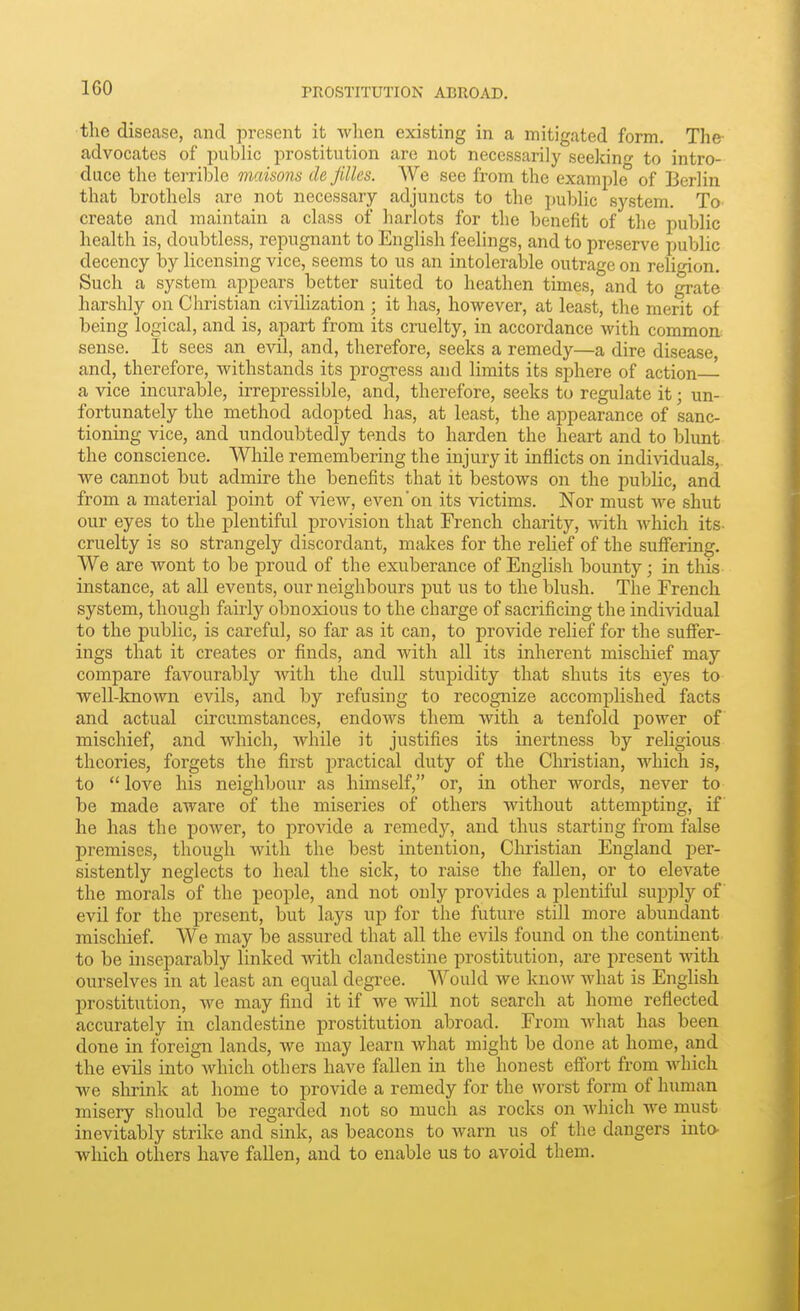 the disease, and present it Avlien existing in a mitigated form. The- advocates of public prostitution are not necessarily seeking to intro- duce the terril^le maisons de fdles. We see from the example of Berlin that brothels are not necessary adjuncts to the public system. To' create and maintain a class of harlots for the benefit of the public health is, doubtless, repugnant to English feelings, and to preserve public decency by licensing vice, seems to us an intolerable outrage on religion. Such a system appears better suited to heathen times, and to grate harshly on Christian civilization ; it has, however, at least, the merit of being logical, and is, apart from its cruelty, in accordance with common, sense. It sees an evil, and, therefore, seeks a remedy—a dire disease and, therefore, withstands its progress and limits its sphere of action— a vice incurable, irrepressible, and, therefore, seeks to regulate it; un- fortunately the method adopted has, at least, the appearance of sanc- tioning vice, and undoubtedly tends to harden the heart and to blunt the conscience. While remembering the injury it inflicts on individuals, we cannot but admire the benefits that it bestows on the public, and from a material point of view, even'on its victims. Nor must we shut our eyes to the plentiful provision that French charity, with Avhich its- cruelty is so strangely discordant, makes for the relief of the suffering. We are wont to be proud of the exuberance of English bounty; in this instance, at all events, our neighbours put us to the blush. The French system, though fairly obnoxious to the charge of sacrificing the indi\ddual to the public, is careful, so far as it can, to provide relief for the suffer- ings that it creates or finds, and with all its inherent mischief may compare favourably with the dull stupidity that shuts its eyes to well-known evils, and by refusing to recognize accomplished facts and actual circumstances, endows them with a tenfold power of mischief, and which, while it justifies its inertness by religious theories, forgets the first practical duty of the Christian, which is, to  love his neighbour as himself, or, in other words, never to be made aware of the miseries of others without attempting, if he has the power, to i)rovide a remedy, and thus starting from false premises, though with the best intention, Christian England per- sistently neglects to heal the sick, to raise the fallen, or to elevate the morals of the people, and not only provides a plentiful supply of evil for the present, but lays up for the future still more abundant mischief. We may be assured that all the evils found on the continent to be uiseparably linked Avith clandestine prostitution, are present with ourselves in at least an equal degree. Would we know what is Enghsh prostitution, we may find it if we will not search at home reflected accurately in clandestine prostitution abroad. From what has been done in foreign lands, we may learn what might be done at home, and the evils into which others have fallen in the honest effort from which we shrink at home to provide a remedy for the worst form of human misery should be regarded not so much as rocks on which we naust inevitably strike and sink, as beacons to warn us of the dangers into- wliich others have fallen, and to enable us to avoid them.