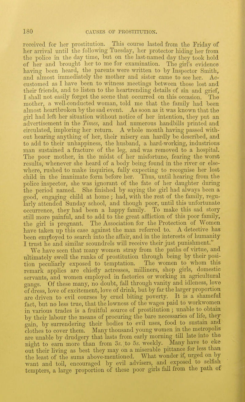 received for her prostitution. This course lasted from the Friday of her arrival until tlic following Tuesday, her protector hiding her from the pohce in the day time, but on the last-named day they took hold of her and brought her to me for examination. The girl's evidence having been heard, the parents were written to by Inspector Smith, and almost immediately the mother and sister came to see her. Ac- customed as I have been to witness meetings between those lost and their friends, and to listen to the heartrending details of sin and grief, I shall not easily forget the scene that occurred on this occasion. The mother, a well-conducted woman, told me that the family had been almost heartbroken by the sad event. As soon as it was known that the girl had left her situation without notice of her intention, they put an advertisement in the Times, and had numerous handbills printed and circulated, imploring her return. A whole month having passed with- out hearing anything of her, their misery can hardly be described, and to add to their unhappiness, the husband, a hard-working, industrious man sustained a fracture of the leg, and was removed to a hospital. The poor mother, in the midst of her misfortune, fearing the worst results, whenever she heard of a body being found in the river or else- where, rushed to make inquiries, fully expecting to recognise her lost chUd in the inanimate form before her. Thus, until hearmg from the police inspector, she Avas ignorant of the fate of her daughter during the period named. She finished by saying the girl had always been a good, engaging child at home ; had, with the rest of the family, regu- larly attended Sunday school, and though poor, until this unfortunate occurrence, they had been a happy family. To make this sad story still more painful, and to add to the great affliction of this poor family, the girl is pregnant. The Association for the Protection of Women have taken up this case against the man referred to. A detective has been emjfloyed to search into the affair, and in the interests of humanity I trust he and similar scoundrels will receive their just punishment. We have seen that many women stray from the paths of virtue, and ultimately swell the ranks of prostitution through being by their posi- tion pecuHarly exposed to temptation. The women to whom this remark applies are chiefly actresses, milliners, shop girls, domestic servants, and women employed in factories or working in agricultural gangs. Of these many, no doubt, fall tlirough vanity and idleness, love of dress, love of excitement, love of drink, but by far the larger proportion are driven to evil courses by cruel biting poverty. It is a shameful fact, but no less true, that the lowness of the wages paid to workwomen in various trades is a fruitful source of prostitution; unable to obtain, by their labour the means of procuring the bare necessaries of hfe, they gain, by surrendering their bodies to evil uses, food to sustain and clothes to cover them. Many thousand young women in the metropohs are unable by drudgery that lasts from early morning till late mto the night to earn more than from 3s. , to 5s. weekly. Many have to eke out their living as best they may on a miserable pittance for less than the least of the sums above-mentioned. What wonder if, urged on by want and toil, encouraged by evil advisers, and exposed to selfish tempters, a large proportion of these poor girls fall from the path of