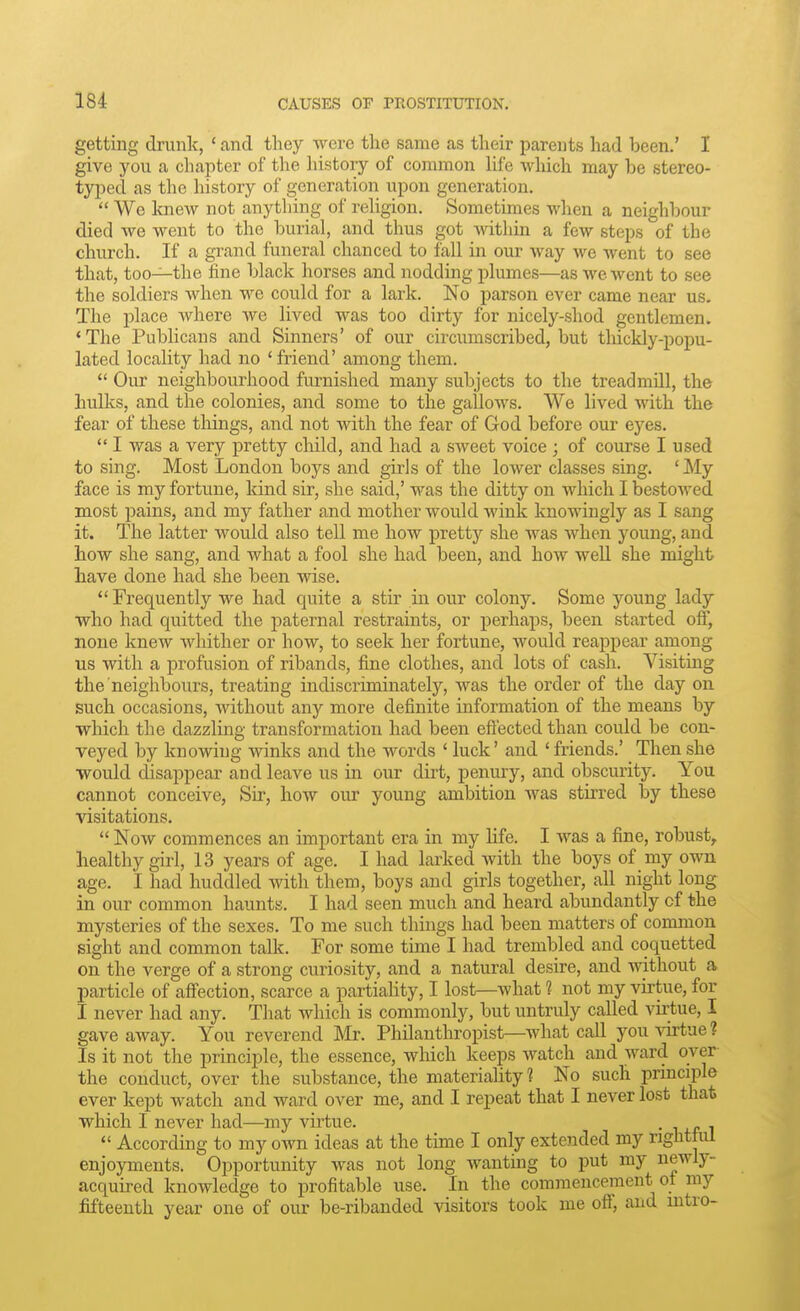 getting drunk, ' and they were the same as their parents had been.' I give you a chapter of the history of common life wliich may be stereo- typed as the history of generation upon generation.  We knew not anything of religion. Sometimes when a neighbour died we went to the burial, and thus got mthin a few steps of the church. If a grand funeral chanced to fall in our way we went to see that, too—the fine black horses and nodding plumes—as we went to see the soldiers when we could for a lark. No parson ever came near us. The place where we lived was too dirty for nicely-shod gentlemen. ' The Publicans and Sinners' of our circumscribed, but thickly-popu- lated locality had no ' friend' among them.  Our neighbourhood furnished many subjects to the treadmill, the hulks, and the colonies, and some to the gallows. We lived with the fear of these things, and not with the fear of God before our eyes.  I was a very pretty child, and had a sweet voice ; of course I used to sing. Most London boys and girJs of the lower classes sing. 'My face is my fortune, kind sir, she said,' was the ditty on which I bestowed most pains, and my father and mother would wink knowingly as I sang it. The latter would also tell me how pretty she was when young, and how she sang, and what a fool she had been, and how weU she might have done had she been wise. Frequently we had quite a stir in our colony. Some young lady who had quitted the paternal restraints, or perhaps, been started off, none knew whither or how, to seek her fortune, would reappear among us with a profusion of ribands, fine clothes, and lots of cash. Visiting the neighbours, treating indiscriminately, was the order of the day on such occasions, without any more definite information of the means by which the dazzling transformation had been eftected than could be con- veyed by knowing winks and the words * luck' and ' friends.' Then she would disappear and leave us in our dirt, penury, and obscurity. You cannot conceive. Sir, how our young ambition was stuTed by these visitations.  Now commences an important era in my hfe. I was a fine, robust, healthy girl, 13 years of age. I had larked with the boys of my own age. I had huddled with them, boys and girls together, all night long in our common haunts. I had seen much and heard abundantly of the mysteries of the sexes. To me such things had been matters of common sight and common talk. For some time I had trembled and coquetted on the verge of a strong curiosity, and a natural desire, and without a particle of affection, scarce a partiality, I lost—what 1 not my vhtue, for I never had any. That which is commonly, but untruly called virtue, I gave away. You reverend Mr. Philanthropist—^what call you virtue? Is it not the principle, the essence, wliich keeps watch and ward over the conduct, over the substance, the materiality? No such prmciple ever kept watch and ward over me, and I repeat that I never lost that which I never had—^my vu-tue. • i +r i  According to my own ideas at the time I only extended my righttul enjoyments. Opportunity was not long wanting to put my newly- acquired knowledge to profitable use. In the commencement ot my fifteenth year one of our be-ribanded visitors took me off, and mtro-