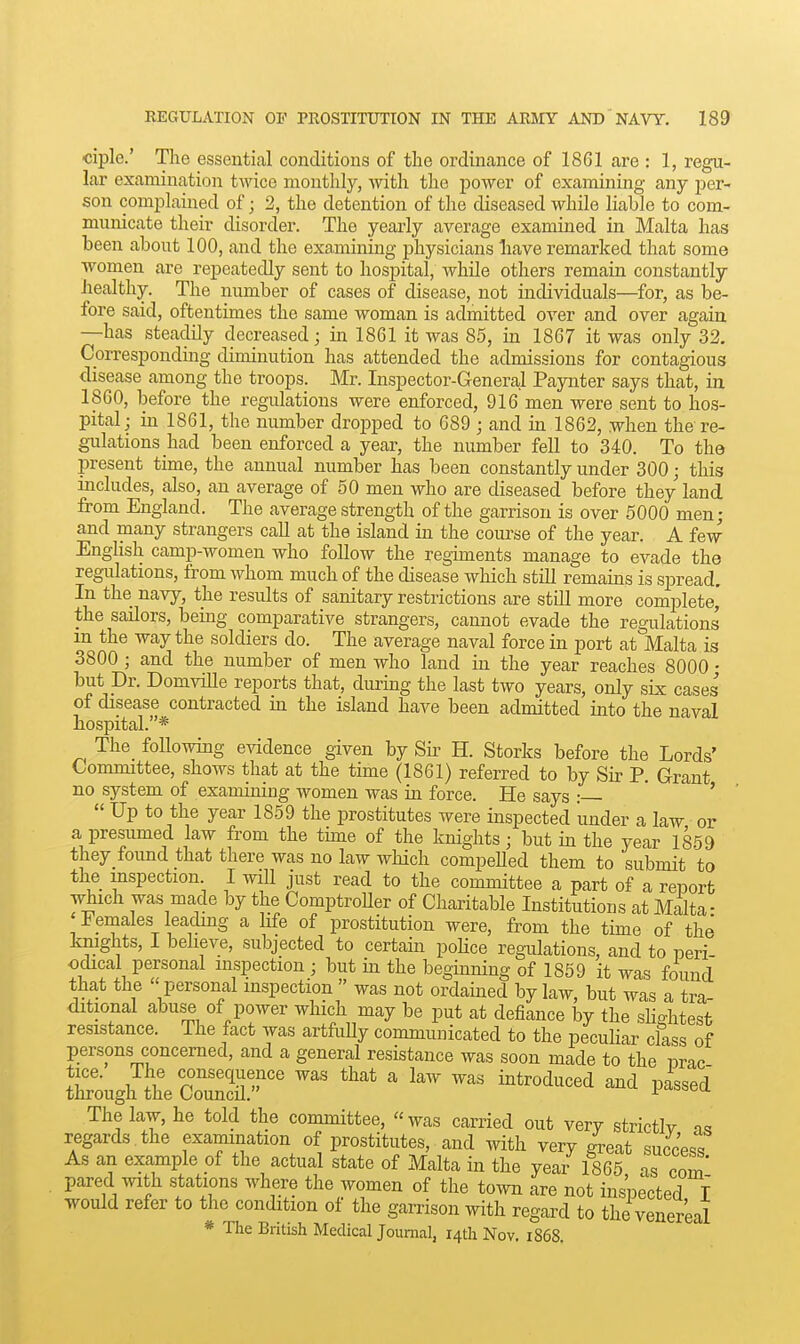 ciple.' The essential conditions of tlie ordinance of 1861 are : 1, regu- lar examination twice monthly, with the power of examining any per- son complained of; 2, the detention of the diseased while liable to com- municate their disorder. The yearly average examined in Malta has been about 100, and the examining physicians liave remarked that some women are repeatedly sent to hospital, while others remain constantly healthy. The number of cases of disease, not individuals—for, as be- fore said, oftentimes the same woman is admitted over and over again —has steadily decreased; in 1861 it was 85, in 1867 it was only 32. Corresponding diminution has attended the admissions for contagious disease among the troops. Mr. Inspector-Genera,l Paynter says that, in 1860, before the regulations were enforced, 916 men were sent to hos- pital; m 1861, the number dropped to 689 ; and in 1862, when the re- gulations had been enforced a year, the number fell to 340. To the present time, the annual number has been constantly under 300; this includes, also, an average of 50 men who are diseased before they land from England. The average strength of the garrison is over 5000 men; and many strangers call at the island in the course of the year. A few Enghsh camp-women who follow the regiments manage to evade the regulations, from whom much of the disease which still remains is spread. In the navy, the results of sanitary restrictions are still more complete,' the sailors, being comparative strangers, cannot evade the regulations m the way the soldiers do. The average naval force in port at Malta is 3800 ; and the number of men who land in the year reaches 8000 • but pr. Domville reports that, during the last two years, only six cases of disease contracted ui the island have been admitted into the naval hospital.* The followhig evidence given by Sk H. Storks before the Lords' Committee, shows that at the time (1861) referred to by Sir P. Grant no system of examiniug women was in force. He says :— ' ' '  Up to the year 1859 the prostitutes were inspected under a law or a presumed law from the thne of the knights; but in the year 1859 they found that there was no law which compeUed them to submit to the inspection. I wiU just read to the committee a part of a report which was made by the ComptroUer of Charitable Institutions at Malta- Females leacling a life of prostitution were, from the time of the knights, I believe, subjected to certain pohce regulations, and to neri odical personal inspection ; but m the beginning of 1859 it was found that the  personal inspection  was not ordained by law, but was a tra ditional abuse of power which may be put at defiance by the shghtesfc resistance. The fact was artfuUy communicated to the peculiar class of persons concerned, and a general resistance was soon made to the nrac Sugh^tt Co3' ' ^^^^^^-^^ The law, he told the committee, was carried out very strictlv regards the examination of prostitutes, and with very great success As an example of the actual state of Malta in the year 1865 as cnm pared mth stations where the women of the town are not inspected I would refer to the condition of the garrison with regard to the venereal * The British Medical Joumal, 14th Nov. i868.