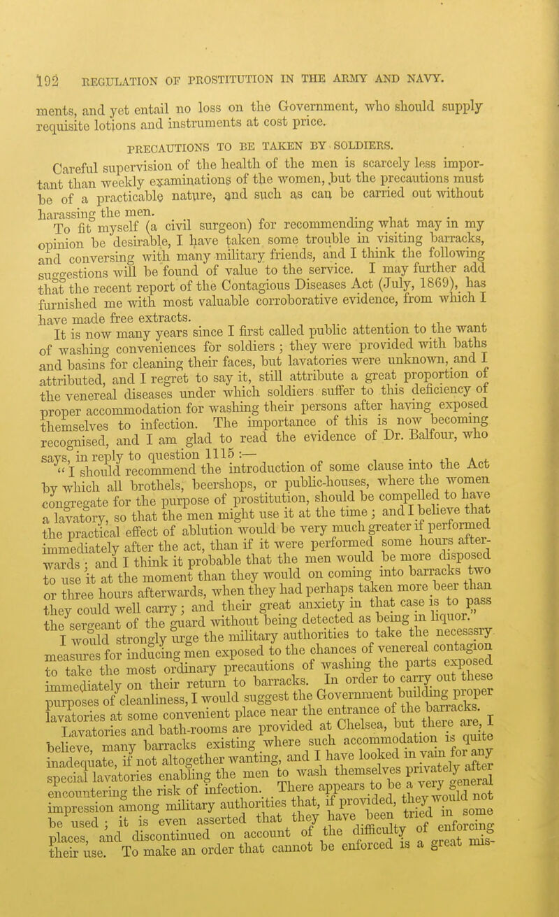 ments, and yet entail no loss on the Government, who should supply- requisite lotions and instruments at cost price. PRECAUTIONS TO BE TAKEN BY SOLDIERS. Careful supervision of the health of the men is scarcely less impor- tant than weekly esiaminations of the women, .but the precautions must be of a practicable nature, and such as can be carried out without harassing the men. -u i. • To fit myself (a civd surgeon) for recommendmg what may m my opinion be desirable, I. have taken some trouble in visiting barracks, and conversing with many military friends, and I think the following suc^o-estions will be found of value to the service. I may further add that the recent report of the Contagious Diseases Act (July, 1869),_ has furnished me with most valuable corroborative evidence, from which I have made free extracts. It is now many years since I first called pubhc attention to the want of washing conveniences for soldiers ; they were provided with baths and basins for cleaning their faces, but lavatories were unknown, and i attributed, and I regret to say it, still attribute a great proportion ot the venereal diseases under which soldiers suffer to this deficiency ot proper accommodation for washing their persons after having exposed themselves to infection. The importance of this is now becoming recognised, and I am glad to read the evidence of Dr. Balfour, who says, in reply to question 1115 :— • ^ a„4-  I should recommend the introduction of some clause mto the Act bv which all brothels, beershops, or public-houses, where the women congregate for the purpose of prostitution, should be compelled to have a lavatory, so that the men might use it at the time ; andl beheve that the practical effect of ablution would be very much greater if performed immediately after the act, than if it were performed some hours after- wards : and I think it probable that the men would be more disposed To use it at the moment than they would on coming mto barracks two or tliree hours afterwards, when they had perhaps taken more ,beer than thev could well carry; and their great anxiety m that case is to pass the sergeant of the guard .vithout being detected as being m liquor. I wofld strongly W the militaiy authorities to take the necesssry. measles for inducing men exposed to the chances of --r^^^^^^^^^^ to take the most ordinary precautions of washing Pf^^^^^^^^^^^ immediately on their return to barracks. In order to carry out these Ppotrof'cleanliness, I would suggest the ^^^^^--^.^^y;^^^^^^ lavltories at some convenient place near the f^^^F'^^^^^^ I Lavatories and bath-rooms are provided at Chelsea, ^nt there ar^ i believe, many barracks existing where such '-^-^^^Xcfin vl fo?a^Y inadequate, if not altogether wantmg, and I have l^^^ed m yam tor any specS lavatories enabling the men to wash themselves F^vf^^^^^ /ncounterine the risk of infection. There appears to be a veiy general rpreSTon Long mihtary authorities that, if provided, they-ould^^^^^^ be used; it is even asserted that they have been ^^^^^^ places, and discontinued on account of the difficulty ot ^ntor^g then: use. To make an order that cannot be enforced is a great mis