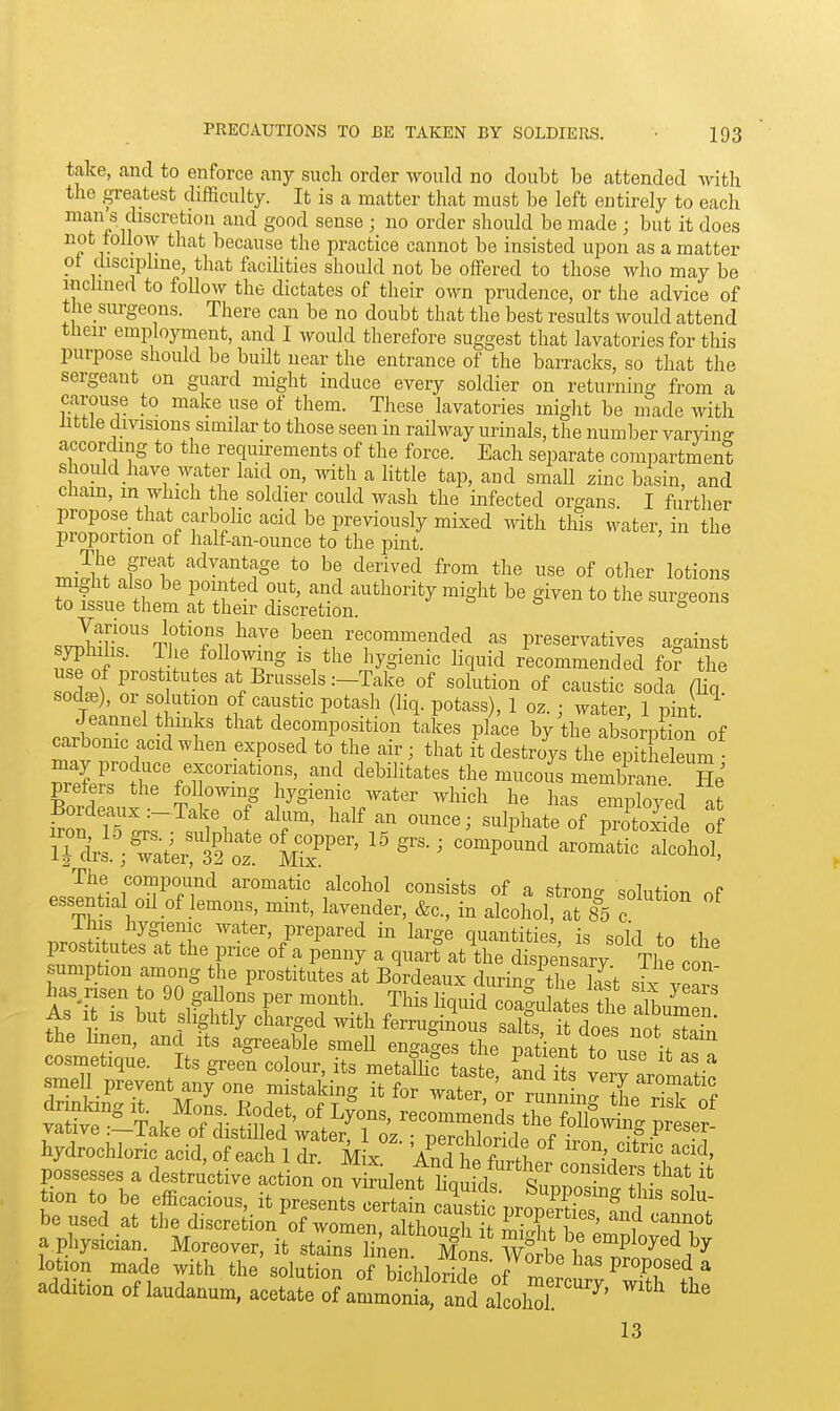take, cancl to enforce any such order would no doubt be attended with the greatest difficulty. It is a matter that must be left entirely to each man s discretion and good sense ; no order should be made ; but it does not follow that because the practice cannot be insisted upon as a matter ol discipline, that facihties should not be offered to those who may be inclined to follow the dictates of their own prudence, or the advice of the_ surgeons. There can be no doubt that the best results would attend their employment, and I would therefore suggest that lavatories for this purpose should be built near the entrance of the barracks, so that the sergeant on guard might induce every soldier on returning from a carouse to make use of them. These lavatories might be inade with little divisions similar to those seen in railway urinals, the number varying according to the requkements of the force. Each separate compartment should have water laid on, mth a little tap, and small zinc basin, and Cham, m which the soldier could wash the infected organs. I further propose that carbolic acid be previously mixed ^vith this water, in the proportion of half-an-ounce to the pint. The great advantage to be derived from the use of other lotions Tnttft? r'*' ^^^ '-^^fclioi^ity miglit be given to the surgeons to issue them at their discretion. o o o ^ svIilt^'V^^Ti/''^' ^''^^ preservatives against S ^.^f/o^^o^^ng IS tlie hygienic liquid recommended fo? the use of prostitutes at Brussels .-Take of solution of caustic soda (Hq soda3), or solution of caustic potash (Hq. potass), 1 oz. ; water 1 mnt Jeannelt links that decompositioli lates p/ace by t^e abs^ pC ' of carbomc acid when exposed to the air; that it destroys the epitheleum Bordeaux Sk7nf%^^''?'i/'*'' ^^P^^^^^^d ^ordeaux.—lake of alum, half an ounce; suliMiate of protoxide of K^:4rK.° fe-'^'—3?°h°>' The compound aromatic alcohol consists of a <?trnno- cnl^f,-^,, p essential oil of lemons, mint, lavender, &c.,t alhol SI T ihis hygienic water, prepared in large quantities is sold tn prostitutes at the price of a penny a quar? at'the dSj 'nsary Tl^ con sumption among the prostitutes at Bordeaux durino- the last .iv l^nvJ As It IS but slightly charged with ferrugmous salts, it does not S the hnen, and its agreeable smeU enga-es the Datipnt +n f cosmetique. Its green colour, its met^hf taSfe Ld 1 ^^^1: smell prevent any one mistaking it for water or run^LI i ^ dnnking it. Mons. Eodet, of Lyons recommenrh th^ ^n 1^ vative :-Take of distilled waterf 1 o^ ^^£0 of ^ hydrochloric acid, of each 1 dr Mix Anrn . iron, citric acid, possesses a destructive action on vSulentlia idf^^ r ^°^^^^^ff .^^^^ it tion to be efficacious, it presentsTrta^n S pr^^^^^^^^^^ be used at the discretion of women altliouah Sf f ' ^^^not a.physician Moreover, it stains li;ierSfi 'ffi^^^^^^^^^^ lotion made with the solution of bichloridp nf ^ ^ P?^^*^ ^ addition of laudanum, acetate of aLonk;S;L^^^^^^ ^'^ 13
