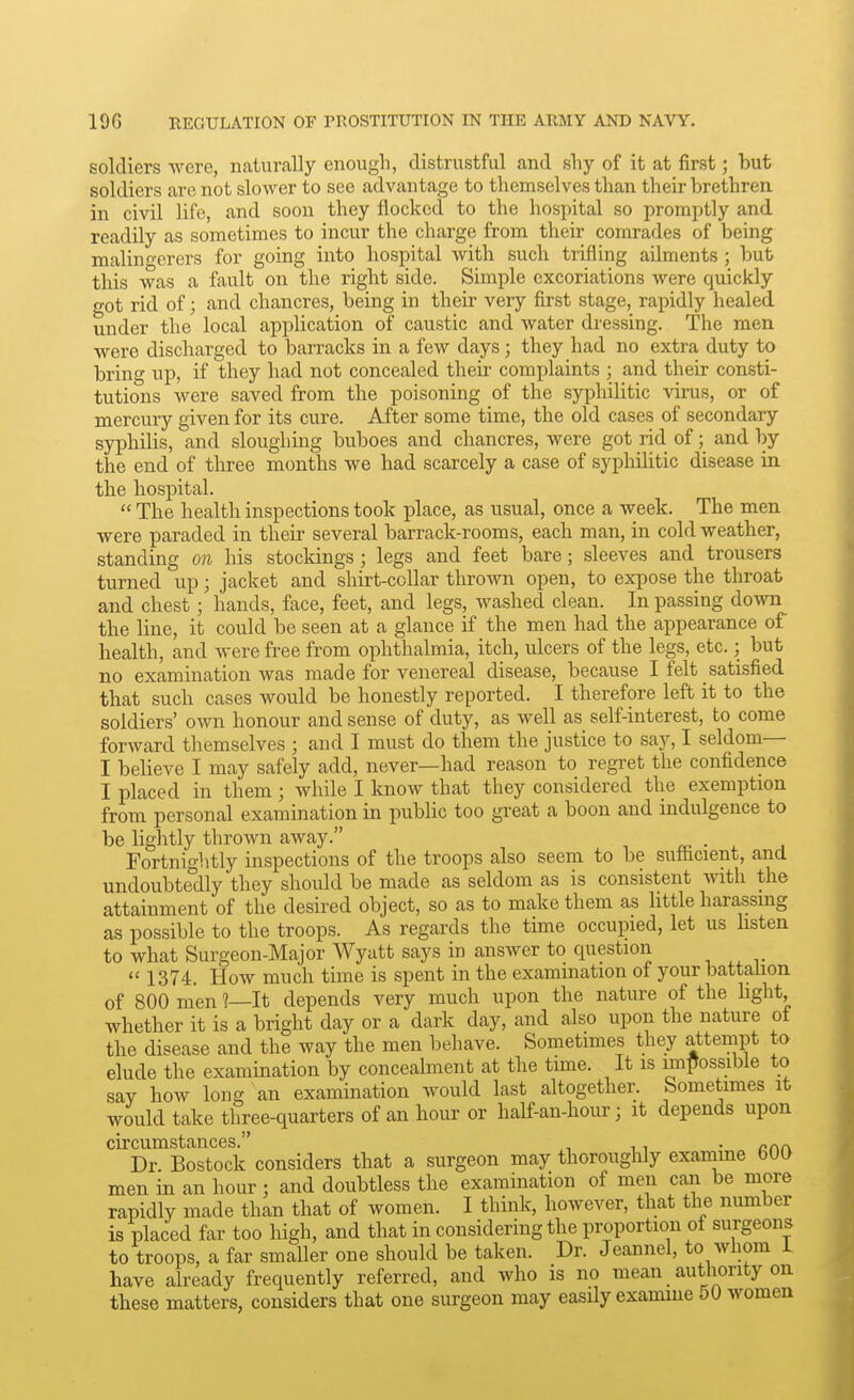 soldiers were, naturally enougli, distrustful and shy of it at first; but soldiers are not slower to see advantage to themselves than their brethren in civil life, and soon they flocked to the hosjjital so promptly and readily as sometimes to incur the charge from their comrades of being malino-erers for going into hospital with such trifling ailments; but this was a fault on the right side. Simple excoriations were quickly got rid of; and chancres, being in their very first stage, rapidly healed under the local application of caustic and water dressing. The men were discharged to barracks in a few days; they had no extra duty to bring up, if they had not concealed then complaints ; and their consti- tutions were saved from the poisoning of the syphilitic virus, or of mercury given for its cure. After some time, the old cases of secondary syphilis, and sloughing buboes and chancres, were got rid of; and by the end of three months we had scarcely a case of syphilitic disease in the hospital.  The health inspections took place, as usual, once a week. The men were paraded in their several barrack-rooms, each man, in cold weather, standing on his stockings ; legs and feet bare; sleeves and trousers turned up; jacket and shirt-collar thrown open, to expose the throat and chest ; hands, face, feet, and legs, washed clean. In passing down the line, it could be seen at a glance if the men had the appearance of health, and Avere free from ophthalmia, itch, ulcers of the legs, etc.; but no examination was made for venereal disease, because I felt satisfied that such cases would be honestly reported. I therefore left it to the soldiers' own honour and sense of duty, as well as self-interest, to come forward themselves ; and I must do them the justice to say, I seldom— I believe I may safely add, never—had reason to regret the confidence I placed in them ; while I know that they considered the exemption from personal examination in public too great a boon and indulgence to be lightly thrown away. . Fortnightly inspections of the troops also seem to be sufiicient, and undoubte'dly they should be made as seldom as is consistent with the attainment of the desired object, so as to make them as little harassing as possible to the troops. As regards the time occupied, let us hsten to what Surgeon-Major Wyatt says in answer to question ,  1374. How much time is spent in the examination of your battalion of 800 men l—lt depends very much upon the nature of the hght, whether it is a bright day or a dark day, and also upon the nature of the disease and the way the men behave. Sometimes they attempt to elude the examination by concealment at the time. It is imftossible to say how long an examination would last altogether. Sometimes it would take three-quarters of an hour or half-an-hour; it depends upon circumstances. , ,, . Dr. Bostock considers that a surgeon may thoroughly examme 600 men in an hour; and doubtless the examination of men can be more rapidly made than that of women. I think, however, that the number is placed far too high, and that in considering the proportion of surgeons to troops, a far smaller one should be taken. Dr. Jeannel, to whom i have already frequently referred, and who is no mean _ authority on these matters, considers that one surgeon may easily examme 50 women