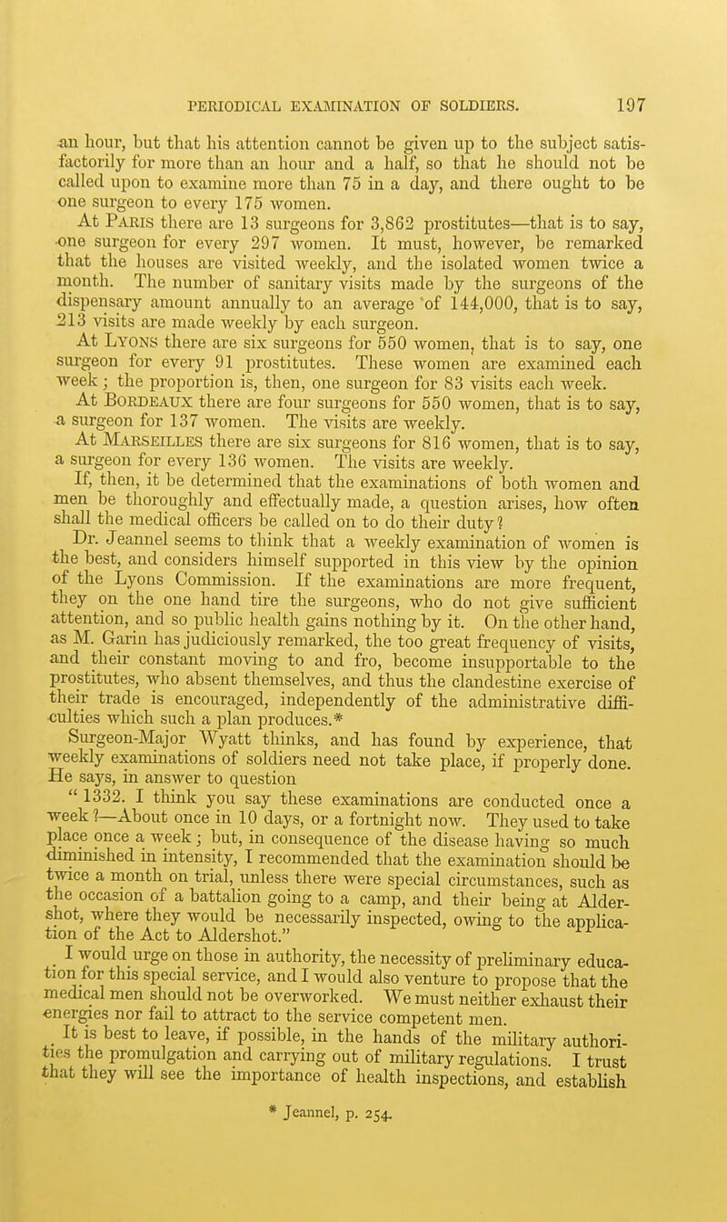 An hour, but that his attention cannot be given up to the subject satis- factorily for more than an hour and a half, so that he should not be called upon to examine more than 75 in a day, and there ought to be one surgeon to every 175 women. At PiVRis there are 13 surgeons for 3,862 prostitutes—that is to say, ■one surgeon for every 297 women. It must, however, be remarked that the houses are visited weekly, and the isolated women twice a raonth. The number of sanitary visits made by the surgeons of the dispensary amount annually to an average of 144,000, that is to say, 213 visits are made weekly by each surgeon. At Lyons there are six surgeons for 550 women, that is to say, one surgeon for every 91 prostitutes. These women are examined each week; the proportion is, then, one surgeon for 83 visits each week. At Bordeaux there are four surgeons for 550 women, that is to say, a surgeon for 137 women. The ^dsits are weekly. At Marseilles there are six surgeons for 816 women, that is to say, a surgeon for every 136 women. The visits are weekly. If, then, it be determined that the examinations of both women and men be thoroughly and effectually made, a question arises, how often shall the medical officers be called on to do their duty 1 Dr. Jeanuel seems to think that a weekly examination of women is the best, and considers himself supported in this view by the opinion of the Lyons Commission. If the examinations are more frequent, they on the one hand tire the surgeons, who do not give sufficient attention, and so public health gains nothing by it. On the other hand, as M. Garin has judiciously remarked, the too great frequency of visits, and their constant moving to and fro, become insupportable to the prostitutes, who absent themselves, and thus the clandestine exercise of their trade is encouraged, independently of the administrative diffi- ■culties which such a plan produces.* Surgeon-Major Wyatt thinks, and has found by experience, that weekly examinations of soldiers need not take place, if properly done. He says, in answer to question  1332. I think you say these examinations are conducted once a week ?—About once in 10 days, or a fortnight now. They used to take place once a, week; but, in consequence of the disease having so much dimmished in intensity, T recommended that the examination should be twice a month on trial, unless there were special circumstances, such as the occasion of a battalion going to a camp, and their being at Alder- shot, where they would be necessarily inspected, owing to the applica- tion of the Act to Aldershot. _ I would urge on those in authority, the necessity of preliminary educa- tion for this special service, and I would also venture to propose that the medical men should not be overworked. We must neither exliaust their energies nor fail to attract to the service competent men. It is best to leave, if possible, in the hands of the military authori- ties the promulgation and carrying out of military regulations I trust that they will see the importance of health inspections, and establish