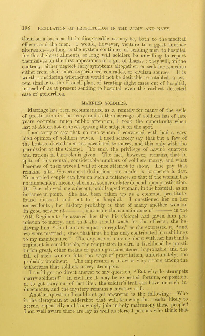 them on a basis as little disagi'eeable as may be, both to the medical' officers and the men. I would, however, venture to suggest another alteration—so long as the system continues of sending men to hospital for the slightest ailments, so long will soldiers be unwilling to report themselves on the first appearance of signs of disease ; they will, on the contrary, either neglect early symptoms altogether, or seek for remedies either from their more experienced comrades, or civilian sources. It is worth considering whether it would not be desirable to establish a sys- tem similar to the French* plan, of treating shght cases out of hospital, instead of as at present sending to hospital, even the earliest detected case of gonorrhoea. MARRIED SOLDIERS. Marriage has been recommended as a remedy for many of the evils of prostitution in the army, and as the marriage of soldiers has of late years occupied much public attention, I took the opportunity when last at Aldershot of investigating the subject on the spot. I am sorry to say that no one whom I conversed with had a very high opinion of soldiers' wives. I need scarcely say that but a few of the best-conducted men are permitted to marry, and this only with the permission of the Colonel. To such the privilege of having quarters and rations in barracks is given. The fact, however, remains, that in spite of this refusal, considerable numbers of soldiers marry, and what becomes of their wives I will at once attempt to show. The pay that remains after Government deductions are made, is fourpence a day. No married couple can live on such a pittance, so that if the woman has no independent income, she must sooner or later depend upon prostitution. Dr. Barr showed me a decent, middle-aged woman, in the hospital, as an instance in point. She had been taken up as a common prostitute, found diseased and sent to the hospital. I questioned her on her antecedents ; her history probably is that of many another woman. In good service at , she made the acquaintance of in the 97th Eegiment; he assured her that his Colonel had given him per- mission to marry, and that she should wash for the oiiicers; she be- lieving him, the banns was put up regular, as she expressed it, and we were married ; since that time he has only contributed four shillings to my maintenance. The expense of moving about with her husband's regiment is considerable, the temptation to earn a iiveliliood by prosti- tution great, other means of gaining a subsistence improbable, and the fall of such women into the ways of prostitution, unfortunately, too probably imminent. The impression is likewise very strong among the authorities that soldiers marry strumpets. I could get no direct answer to my question,  But why do strumpets marry soldiers f In civil life it may be expected fortune, or position, or to get away out of fast life ; the soldier's trull can have no such in- ducements, and the mystery remains a mystery still. Another question I could not get answered is the following :—^^Vho is the clergyman at Aldershot that will, knowing the results Hkely to accrue, repeatedly and knowingly join in holy matrimony these people? I am well aware there are lay as well as clerical persons who think that