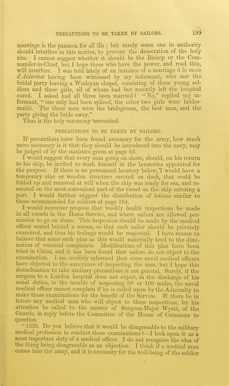 marriage is the panacea for all ills ; but surely some one in authority should interfere in this matter, to prevent the desecration of the holy rite. I cannot suggest whether it should be the Bishop or the Com- mander-in-Chief, but I hope those who have the power, and read this, will interfere. I was told lately of an instance of a marriage h la mode d'Aldershot having been witnessed by my informant, who saw the bridal party leaving a Wesleyan chapel, consisting of three young sol- diers and three girls, all of whom had but recently left the hospital cured. I asked had all three been married 1  No, replied my in- formant,  one only had been spliced, the other two girls were brides- maids. The three men were the bridegroom, the best man, and the party giving the bride away. Thus is the holy ceremony travestied. PRECAUTIONS TO BE TAKEN BY SAILORS. If precautions have been found necessary for the army, how much more necessary is it that they should be introduced into the navy, may be judged of by tlie statistics given at page 63. I would suggest that every man going on shore, should, on his ieturn to Ms ship, be invited to wash himself in the lavatories appointed for the purpose. If there is no permanent lavatory below, T would have a temporary zinc or wooden structure erected on deck, that could be folded up and removed at Avill Avhen the ship was ready for sea, and re- erected on the most convenient part of the vessel on the ship entering a port. I would further suggest the distribution of lotions similar to those recommended for soldiers at page 194. I would moreover propose that weekly health inspections be made in all vessels in the Home Service, and where sailors are allowed per- mission to go on shore. This inspection should be made by the medical officer seated behind a screen, so that each sailor should be privately examined, and thus his feelings would be respected. I have reason to believe that some such plan as this would materially tend to the dimi- nution of venereal complaints. Modifications of this plan have been tried in China, and it has been found that sailors do not object to the examination. I am credibly informed that some naval medical officers have objected to the annoyance of inspecting the men, but I hope this disinclination to take sanitary precautions is not general. Surely, if the surgeon to a London hospital does not object, in the discharge of his usual duties, to the trouble of inspecting 50 or 100 males, the naval medical officer cannot complain if he is called upon by the Admiralty to make these examinations for the benefit of the Service. If there be in. future any medical man who will object to these inspections, let his attention be called to the answer of Surgeon-Major Wyatt, of the Guards, in reply before the Committee of the House of Commons to question  1335. Do you believe that it would be disagreeable to the military medical profession to conduct these examinations 1—1 look upon it as a most important duty of a medical officer. I do not recognise the idea of the thing being disagreeable as an objection. I think if a medical man. comes into the army, and it is necessary for the well-being of the soldier