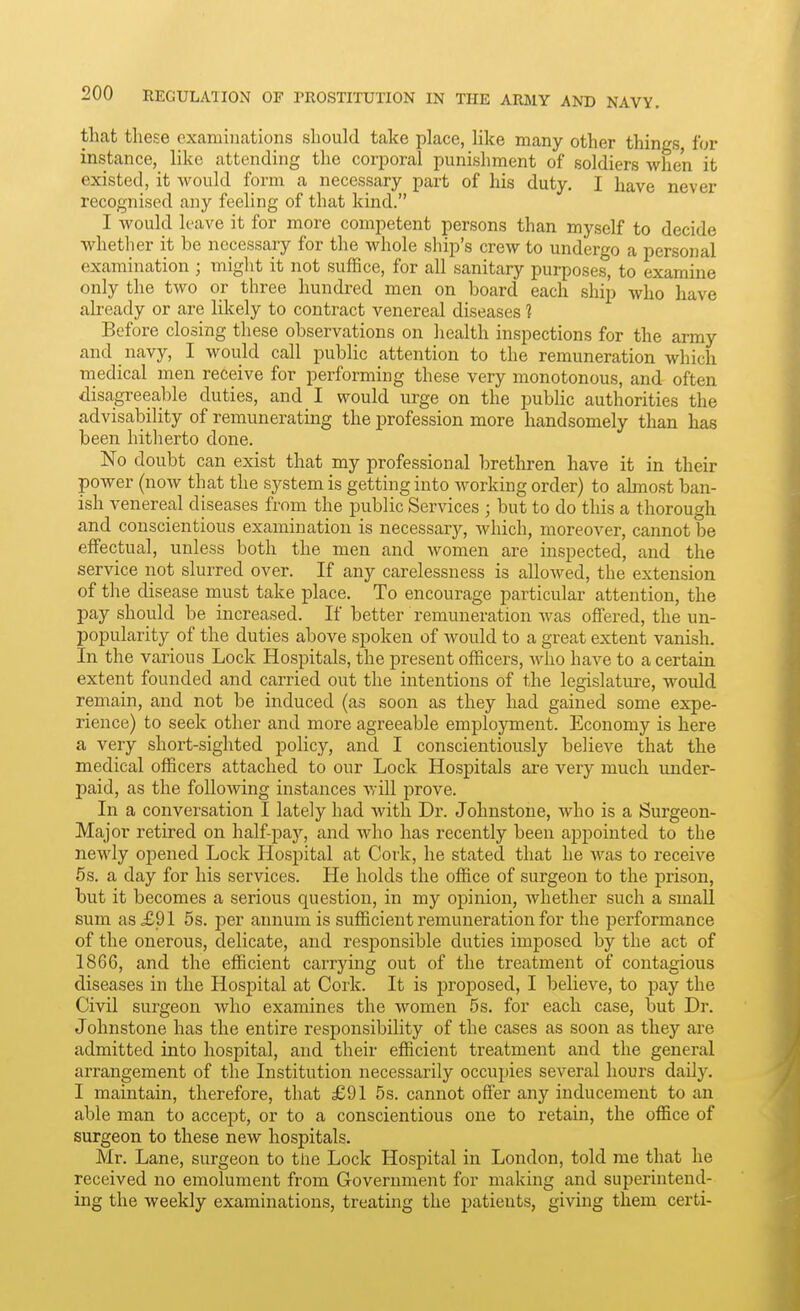 that these oxaniiiiations should take place, like many other things, for instance, like attending the corporal punishment of soldiers when it existed, it would form a necessary part of his duty. I have never recognised any feeling of that kind. I would leave it for more competent persons than myself to decide whether it be necessary for the whole ship's crew to undergo a personal examination; might it not suffice, for all sanitary purposes, to examine only the two or three hundred men on board each ship who have already or are likely to contract venereal diseases ? Before closing these observations on health inspections for the army and navy, I would call public attention to the remuneration which medical men receive for performing these very monotonous, and often disagreeable duties, and I would urge on the public authorities the advisability of remunerating the profession more handsomely than has been hitherto done. No doubt can exist that my professional brethren have it in their power (now that the system is getting into working order) to almost ban- ish venereal diseases from the public Services ; but to do this a thorough and conscientious examination is necessary, which, moreover, cannot be effectual, unless both the men and women are inspected, and the service not slurred over. If any carelessness is alloAved, the extension of the disease must take place. To encourage particular attention, the pay should be increased. If better remuneration was offered, the un- popularity of the duties above spoken of would to a great extent vanish. In the various Lock Hospitals, the present officers, avIio have to a certain extent founded and carried out the intentions of the legislature, would remain, and not be induced (as soon as they had gained some expe- rience) to seek other and more agreeable employment. Economy is here a very short-sighted policy, and I conscientiously believe that the medical officers attached to our Lock Hospitals are very much under- paid, as the following instances will prove. In a conversation I lately had with Dr. Johnstone, who is a Surgeon- Major retired on half-pay, and who has recently been appointed to the newly opened Lock Hospital at Cork, he stated that he was to receive 5s. a day for his services. He holds the office of surgeon to the prison, but it becomes a serious question, in my opinion, whether such a small sum as £91 5s. per annum is sufficient remuneration for the performance of the onerous, delicate, and responsible duties imposed by the act of 1866, and the efficient carrying out of the treatment of contagious diseases in the Hospital at Cork. It is proposed, I believe, to pay the Civil surgeon who examines the women 5 s. for each case, but Dr. Johnstone has the entire responsibility of the cases as soon as they are admitted into hospital, and their efficient treatment and the general arrangement of the Institution necessarily occupies several hours daily. I maintain, therefore, that £91 5s. cannot offer any inducement to an able man to accept, or to a conscientious one to retain, the office of surgeon to these new hospitals. Mr. Lane, surgeon to the Lock Hospital in London, told me that he received no emolument from Government for making and superintend- ing the weekly examinations, treating the patients, giving them certi-